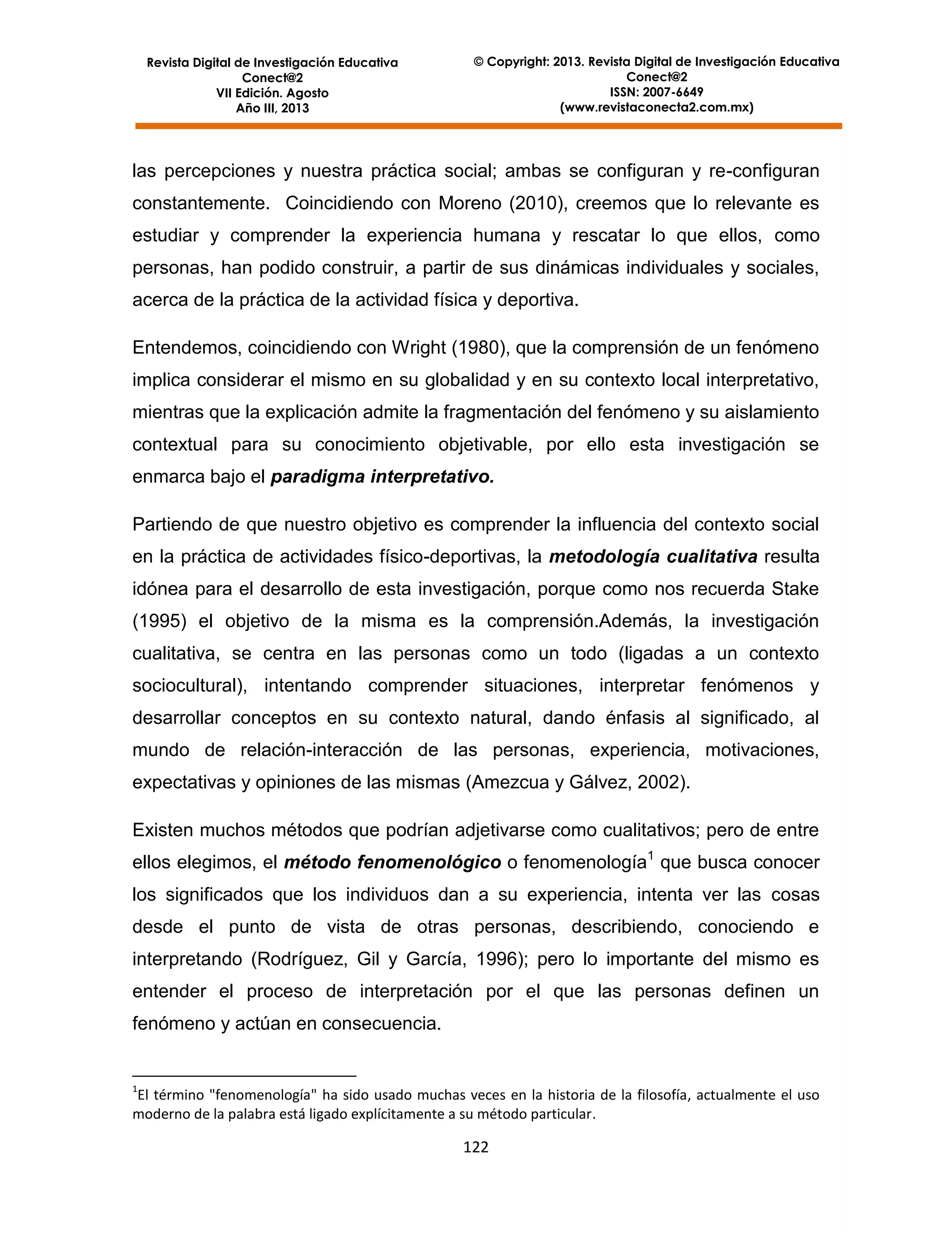 Revista Digital de Investigación Educativa
Conect@2
VII Edición. Agosto
Año III, 2013

© Copyright: 2013. Revista Digital de Investigación Educativa
Conect@2
ISSN: 2007-6649
(www.revistaconecta2.com.mx)

las percepciones y nuestra práctica social; ambas se configuran y re-configuran
constantemente. Coincidiendo con Moreno (2010), creemos que lo relevante es
estudiar y comprender la experiencia humana y rescatar lo que ellos, como
personas, han podido construir, a partir de sus dinámicas individuales y sociales,
acerca de la práctica de la actividad física y deportiva.
Entendemos, coincidiendo con Wright (1980), que la comprensión de un fenómeno
implica considerar el mismo en su globalidad y en su contexto local interpretativo,
mientras que la explicación admite la fragmentación del fenómeno y su aislamiento
contextual para su conocimiento objetivable, por ello esta investigación se
enmarca bajo el paradigma interpretativo.
Partiendo de que nuestro objetivo es comprender la influencia del contexto social
en la práctica de actividades físico-deportivas, la metodología cualitativa resulta
idónea para el desarrollo de esta investigación, porque como nos recuerda Stake
(1995) el objetivo de la misma es la comprensión.Además, la investigación
cualitativa, se centra en las personas como un todo (ligadas a un contexto
sociocultural), intentando comprender situaciones, interpretar fenómenos y
desarrollar conceptos en su contexto natural, dando énfasis al significado, al
mundo de relación-interacción de las personas, experiencia, motivaciones,
expectativas y opiniones de las mismas (Amezcua y Gálvez, 2002).
Existen muchos métodos que podrían adjetivarse como cualitativos; pero de entre
ellos elegimos, el método fenomenológico o fenomenología1 que busca conocer
los significados que los individuos dan a su experiencia, intenta ver las cosas
desde el punto de vista de otras personas, describiendo, conociendo e
interpretando (Rodríguez, Gil y García, 1996); pero lo importante del mismo es
entender el proceso de interpretación por el que las personas definen un
fenómeno y actúan en consecuencia.

1

El término "fenomenología" ha sido usado muchas veces en la historia de la filosofía, actualmente el uso
moderno de la palabra está ligado explícitamente a su método particular.

122

 
