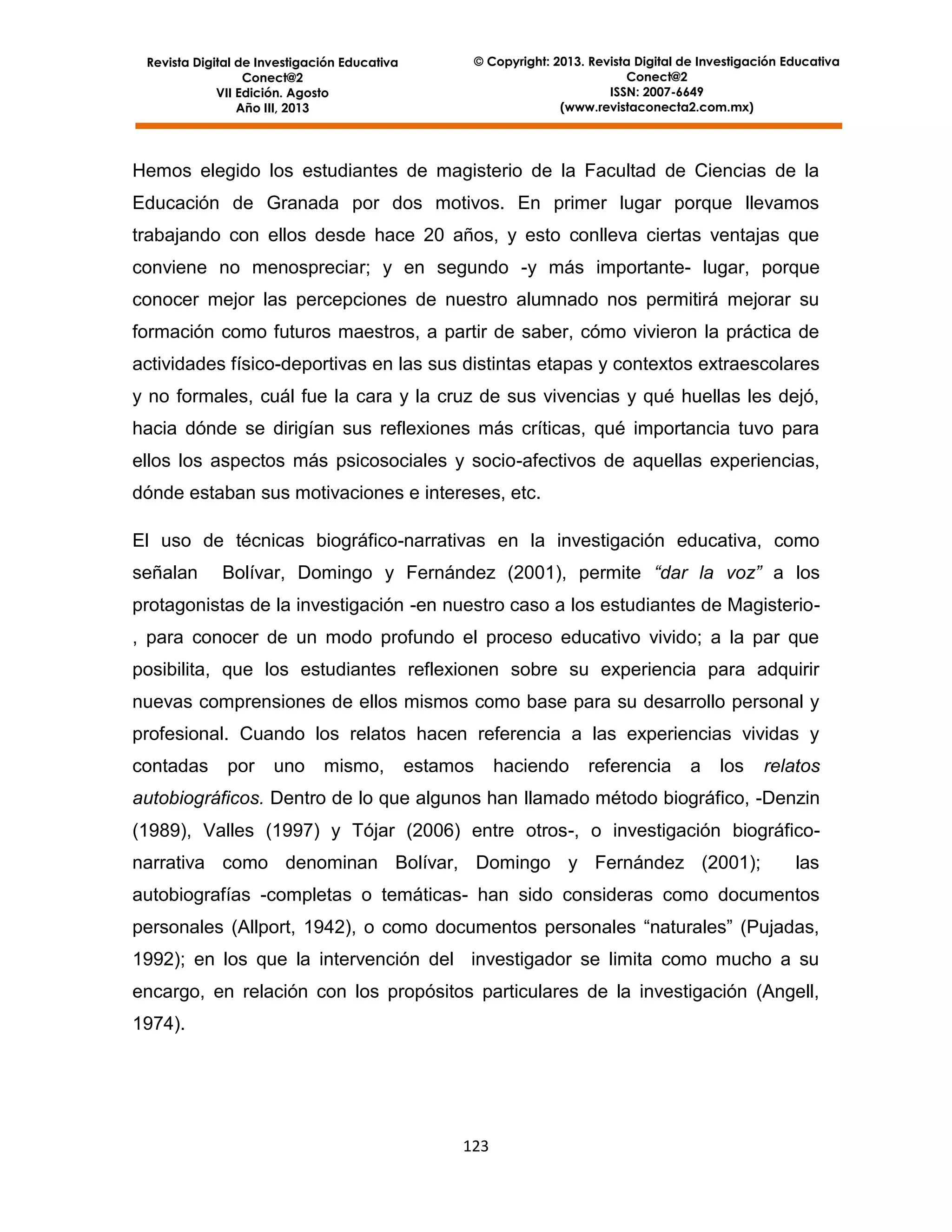 Revista Digital de Investigación Educativa
Conect@2
VII Edición. Agosto
Año III, 2013

© Copyright: 2013. Revista Digital de Investigación Educativa
Conect@2
ISSN: 2007-6649
(www.revistaconecta2.com.mx)

Hemos elegido los estudiantes de magisterio de la Facultad de Ciencias de la
Educación de Granada por dos motivos. En primer lugar porque llevamos
trabajando con ellos desde hace 20 años, y esto conlleva ciertas ventajas que
conviene no menospreciar; y en segundo -y más importante- lugar, porque
conocer mejor las percepciones de nuestro alumnado nos permitirá mejorar su
formación como futuros maestros, a partir de saber, cómo vivieron la práctica de
actividades físico-deportivas en las sus distintas etapas y contextos extraescolares
y no formales, cuál fue la cara y la cruz de sus vivencias y qué huellas les dejó,
hacia dónde se dirigían sus reflexiones más críticas, qué importancia tuvo para
ellos los aspectos más psicosociales y socio-afectivos de aquellas experiencias,
dónde estaban sus motivaciones e intereses, etc.
El uso de técnicas biográfico-narrativas en la investigación educativa, como
señalan

Bolívar, Domingo y Fernández (2001), permite “dar la voz” a los

protagonistas de la investigación -en nuestro caso a los estudiantes de Magisterio, para conocer de un modo profundo el proceso educativo vivido; a la par que
posibilita, que los estudiantes reflexionen sobre su experiencia para adquirir
nuevas comprensiones de ellos mismos como base para su desarrollo personal y
profesional. Cuando los relatos hacen referencia a las experiencias vividas y
contadas

por

uno

mismo,

estamos

haciendo

referencia

a

los

relatos

autobiográficos. Dentro de lo que algunos han llamado método biográfico, -Denzin
(1989), Valles (1997) y Tójar (2006) entre otros-, o investigación biográficonarrativa como denominan Bolívar, Domingo y Fernández (2001);

las

autobiografías -completas o temáticas- han sido consideras como documentos
personales (Allport, 1942), o como documentos personales “naturales” (Pujadas,
1992); en los que la intervención del investigador se limita como mucho a su
encargo, en relación con los propósitos particulares de la investigación (Angell,
1974).

123

 