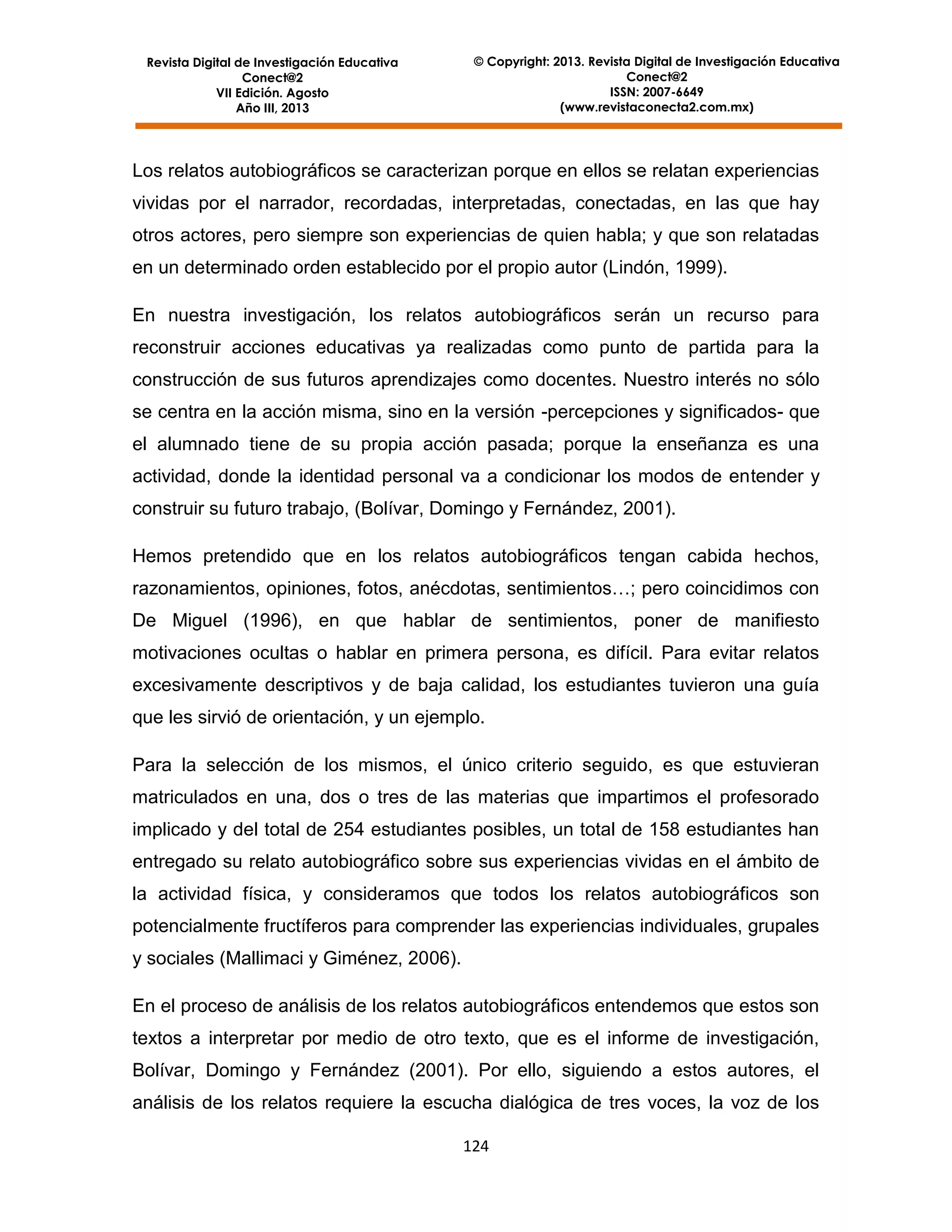 Revista Digital de Investigación Educativa
Conect@2
VII Edición. Agosto
Año III, 2013

© Copyright: 2013. Revista Digital de Investigación Educativa
Conect@2
ISSN: 2007-6649
(www.revistaconecta2.com.mx)

Los relatos autobiográficos se caracterizan porque en ellos se relatan experiencias
vividas por el narrador, recordadas, interpretadas, conectadas, en las que hay
otros actores, pero siempre son experiencias de quien habla; y que son relatadas
en un determinado orden establecido por el propio autor (Lindón, 1999).
En nuestra investigación, los relatos autobiográficos serán un recurso para
reconstruir acciones educativas ya realizadas como punto de partida para la
construcción de sus futuros aprendizajes como docentes. Nuestro interés no sólo
se centra en la acción misma, sino en la versión -percepciones y significados- que
el alumnado tiene de su propia acción pasada; porque la enseñanza es una
actividad, donde la identidad personal va a condicionar los modos de entender y
construir su futuro trabajo, (Bolívar, Domingo y Fernández, 2001).
Hemos pretendido que en los relatos autobiográficos tengan cabida hechos,
razonamientos, opiniones, fotos, anécdotas, sentimientos…; pero coincidimos con
De Miguel (1996), en que hablar de sentimientos, poner de manifiesto
motivaciones ocultas o hablar en primera persona, es difícil. Para evitar relatos
excesivamente descriptivos y de baja calidad, los estudiantes tuvieron una guía
que les sirvió de orientación, y un ejemplo.
Para la selección de los mismos, el único criterio seguido, es que estuvieran
matriculados en una, dos o tres de las materias que impartimos el profesorado
implicado y del total de 254 estudiantes posibles, un total de 158 estudiantes han
entregado su relato autobiográfico sobre sus experiencias vividas en el ámbito de
la actividad física, y consideramos que todos los relatos autobiográficos son
potencialmente fructíferos para comprender las experiencias individuales, grupales
y sociales (Mallimaci y Giménez, 2006).
En el proceso de análisis de los relatos autobiográficos entendemos que estos son
textos a interpretar por medio de otro texto, que es el informe de investigación,
Bolívar, Domingo y Fernández (2001). Por ello, siguiendo a estos autores, el
análisis de los relatos requiere la escucha dialógica de tres voces, la voz de los
124

 