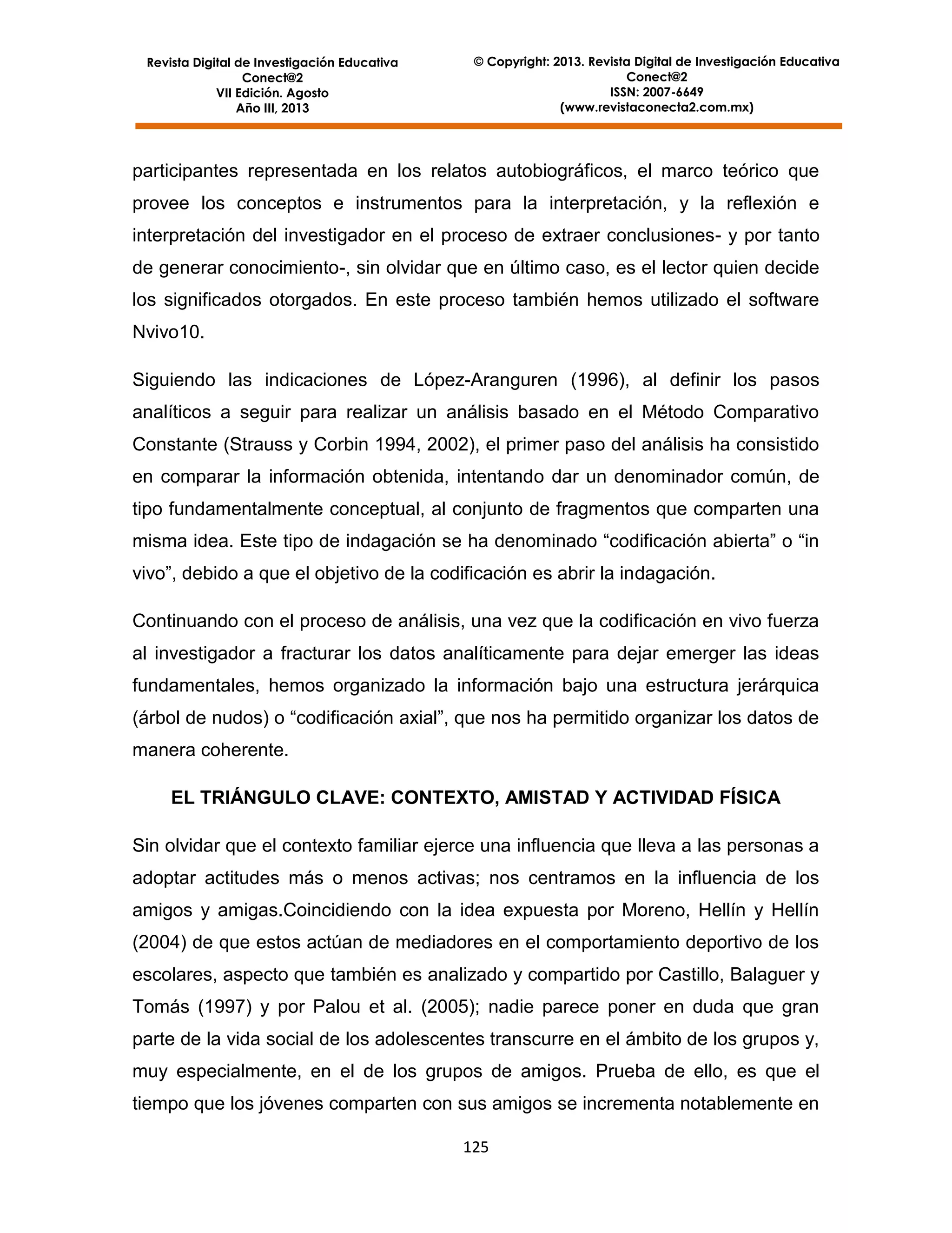 Revista Digital de Investigación Educativa
Conect@2
VII Edición. Agosto
Año III, 2013

© Copyright: 2013. Revista Digital de Investigación Educativa
Conect@2
ISSN: 2007-6649
(www.revistaconecta2.com.mx)

participantes representada en los relatos autobiográficos, el marco teórico que
provee los conceptos e instrumentos para la interpretación, y la reflexión e
interpretación del investigador en el proceso de extraer conclusiones- y por tanto
de generar conocimiento-, sin olvidar que en último caso, es el lector quien decide
los significados otorgados. En este proceso también hemos utilizado el software
Nvivo10.
Siguiendo las indicaciones de López-Aranguren (1996), al definir los pasos
analíticos a seguir para realizar un análisis basado en el Método Comparativo
Constante (Strauss y Corbin 1994, 2002), el primer paso del análisis ha consistido
en comparar la información obtenida, intentando dar un denominador común, de
tipo fundamentalmente conceptual, al conjunto de fragmentos que comparten una
misma idea. Este tipo de indagación se ha denominado “codificación abierta” o “in
vivo”, debido a que el objetivo de la codificación es abrir la indagación.
Continuando con el proceso de análisis, una vez que la codificación en vivo fuerza
al investigador a fracturar los datos analíticamente para dejar emerger las ideas
fundamentales, hemos organizado la información bajo una estructura jerárquica
(árbol de nudos) o “codificación axial”, que nos ha permitido organizar los datos de
manera coherente.
EL TRIÁNGULO CLAVE: CONTEXTO, AMISTAD Y ACTIVIDAD FÍSICA
Sin olvidar que el contexto familiar ejerce una influencia que lleva a las personas a
adoptar actitudes más o menos activas; nos centramos en la influencia de los
amigos y amigas.Coincidiendo con la idea expuesta por Moreno, Hellín y Hellín
(2004) de que estos actúan de mediadores en el comportamiento deportivo de los
escolares, aspecto que también es analizado y compartido por Castillo, Balaguer y
Tomás (1997) y por Palou et al. (2005); nadie parece poner en duda que gran
parte de la vida social de los adolescentes transcurre en el ámbito de los grupos y,
muy especialmente, en el de los grupos de amigos. Prueba de ello, es que el
tiempo que los jóvenes comparten con sus amigos se incrementa notablemente en
125

 