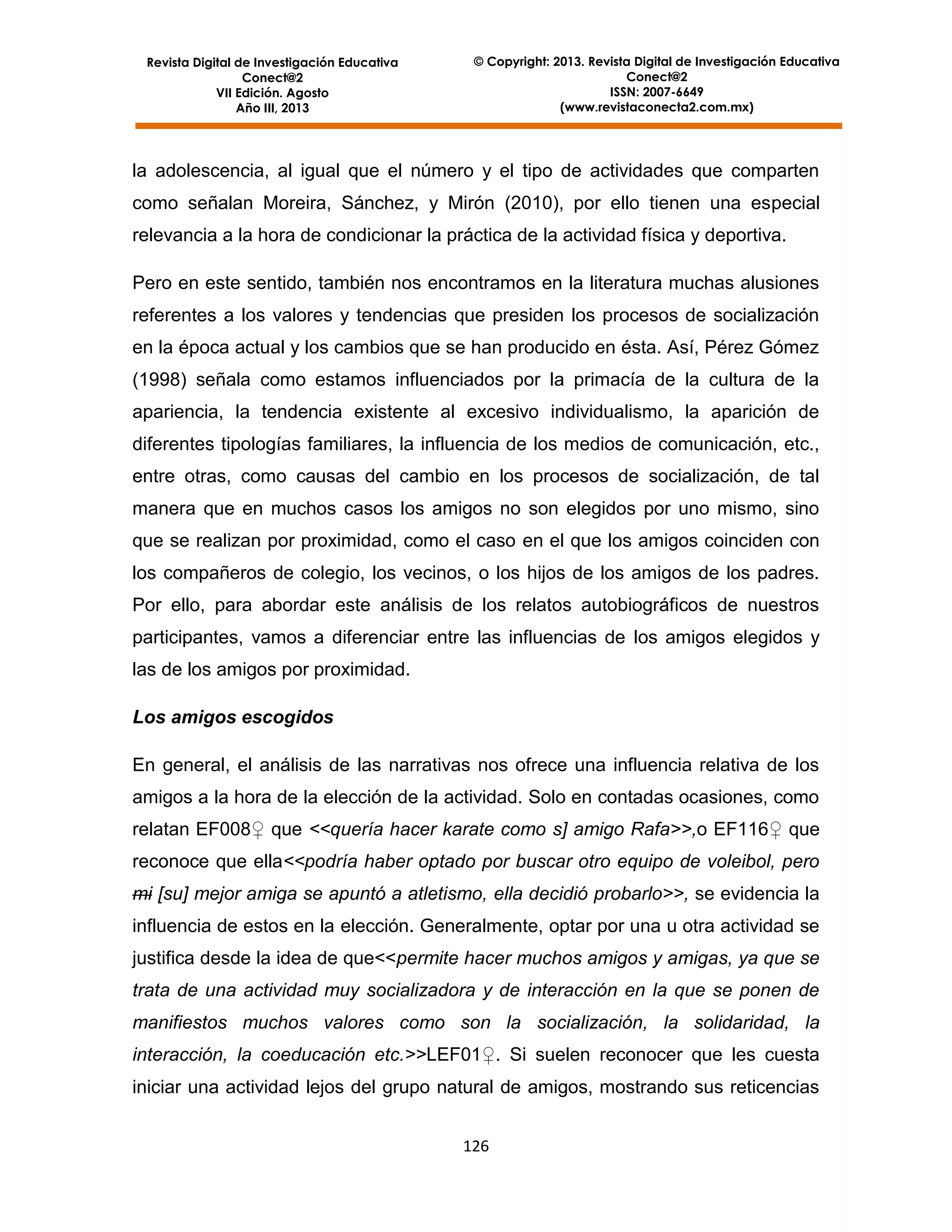 Revista Digital de Investigación Educativa
Conect@2
VII Edición. Agosto
Año III, 2013

© Copyright: 2013. Revista Digital de Investigación Educativa
Conect@2
ISSN: 2007-6649
(www.revistaconecta2.com.mx)

la adolescencia, al igual que el número y el tipo de actividades que comparten
como señalan Moreira, Sánchez, y Mirón (2010), por ello tienen una especial
relevancia a la hora de condicionar la práctica de la actividad física y deportiva.
Pero en este sentido, también nos encontramos en la literatura muchas alusiones
referentes a los valores y tendencias que presiden los procesos de socialización
en la época actual y los cambios que se han producido en ésta. Así, Pérez Gómez
(1998) señala como estamos influenciados por la primacía de la cultura de la
apariencia, la tendencia existente al excesivo individualismo, la aparición de
diferentes tipologías familiares, la influencia de los medios de comunicación, etc.,
entre otras, como causas del cambio en los procesos de socialización, de tal
manera que en muchos casos los amigos no son elegidos por uno mismo, sino
que se realizan por proximidad, como el caso en el que los amigos coinciden con
los compañeros de colegio, los vecinos, o los hijos de los amigos de los padres.
Por ello, para abordar este análisis de los relatos autobiográficos de nuestros
participantes, vamos a diferenciar entre las influencias de los amigos elegidos y
las de los amigos por proximidad.
Los amigos escogidos
En general, el análisis de las narrativas nos ofrece una influencia relativa de los
amigos a la hora de la elección de la actividad. Solo en contadas ocasiones, como
relatan EF008♀ que <<quería hacer karate como s] amigo Rafa>>,o EF116♀ que
reconoce que ella<<podría haber optado por buscar otro equipo de voleibol, pero
mi [su] mejor amiga se apuntó a atletismo, ella decidió probarlo>>, se evidencia la
influencia de estos en la elección. Generalmente, optar por una u otra actividad se
justifica desde la idea de que<<permite hacer muchos amigos y amigas, ya que se
trata de una actividad muy socializadora y de interacción en la que se ponen de
manifiestos muchos valores como son la socialización, la solidaridad, la
interacción, la coeducación etc.>>LEF01♀. Si suelen reconocer que les cuesta
iniciar una actividad lejos del grupo natural de amigos, mostrando sus reticencias
126

 