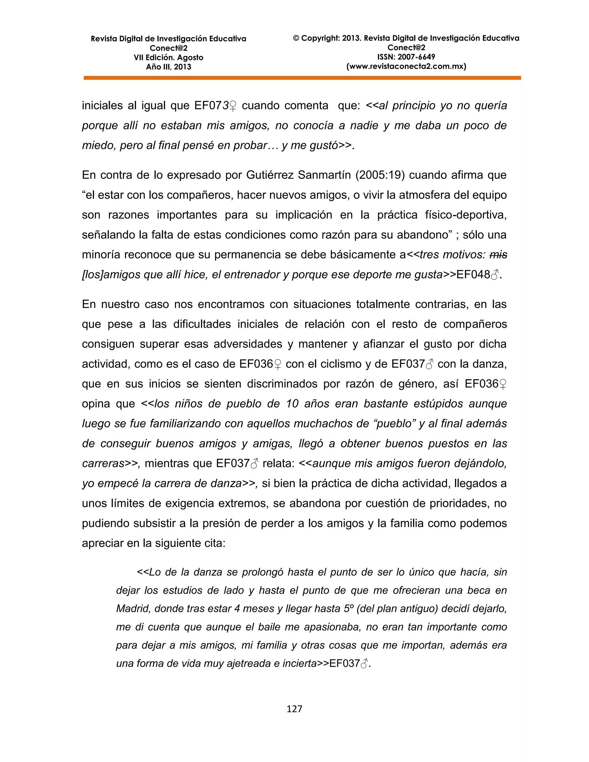 Revista Digital de Investigación Educativa
Conect@2
VII Edición. Agosto
Año III, 2013

© Copyright: 2013. Revista Digital de Investigación Educativa
Conect@2
ISSN: 2007-6649
(www.revistaconecta2.com.mx)

iniciales al igual que EF073♀ cuando comenta que: <<al principio yo no quería
porque allí no estaban mis amigos, no conocía a nadie y me daba un poco de
miedo, pero al final pensé en probar… y me gustó>>.
En contra de lo expresado por Gutiérrez Sanmartín (2005:19) cuando afirma que
“el estar con los compañeros, hacer nuevos amigos, o vivir la atmosfera del equipo
son razones importantes para su implicación en la práctica físico-deportiva,
señalando la falta de estas condiciones como razón para su abandono” ; sólo una
minoría reconoce que su permanencia se debe básicamente a<<tres motivos: mis
[los]amigos que allí hice, el entrenador y porque ese deporte me gusta>>EF048♂.
En nuestro caso nos encontramos con situaciones totalmente contrarias, en las
que pese a las dificultades iniciales de relación con el resto de compañeros
consiguen superar esas adversidades y mantener y afianzar el gusto por dicha
actividad, como es el caso de EF036♀ con el ciclismo y de EF037♂ con la danza,
que en sus inicios se sienten discriminados por razón de género, así EF036♀
opina que <<los niños de pueblo de 10 años eran bastante estúpidos aunque
luego se fue familiarizando con aquellos muchachos de “pueblo” y al final además
de conseguir buenos amigos y amigas, llegó a obtener buenos puestos en las
carreras>>, mientras que EF037♂ relata: <<aunque mis amigos fueron dejándolo,
yo empecé la carrera de danza>>, si bien la práctica de dicha actividad, llegados a
unos límites de exigencia extremos, se abandona por cuestión de prioridades, no
pudiendo subsistir a la presión de perder a los amigos y la familia como podemos
apreciar en la siguiente cita:
<<Lo de la danza se prolongó hasta el punto de ser lo único que hacía, sin
dejar los estudios de lado y hasta el punto de que me ofrecieran una beca en
Madrid, donde tras estar 4 meses y llegar hasta 5º (del plan antiguo) decidí dejarlo,
me di cuenta que aunque el baile me apasionaba, no eran tan importante como
para dejar a mis amigos, mi familia y otras cosas que me importan, además era
una forma de vida muy ajetreada e incierta>>EF037♂.

127

 