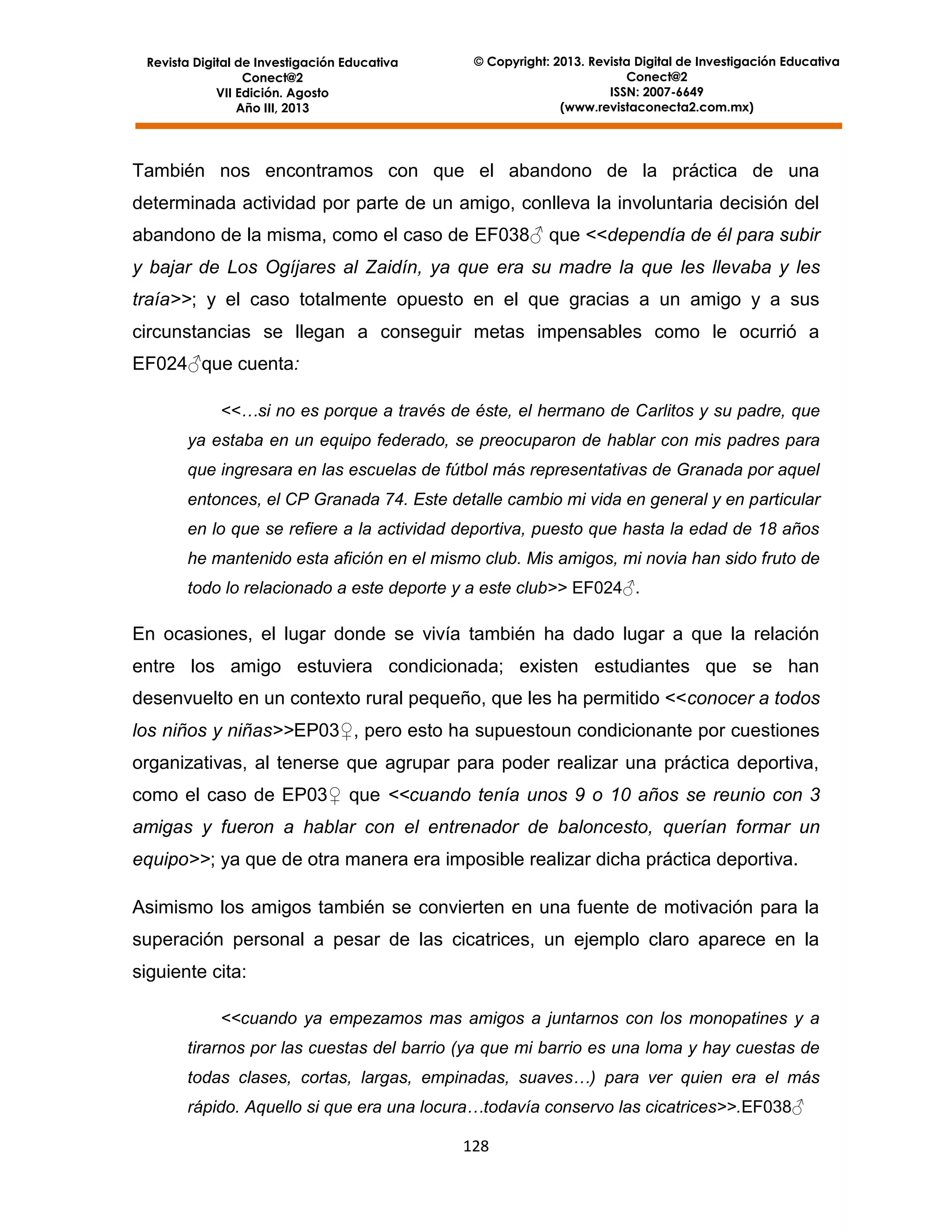 Revista Digital de Investigación Educativa
Conect@2
VII Edición. Agosto
Año III, 2013

© Copyright: 2013. Revista Digital de Investigación Educativa
Conect@2
ISSN: 2007-6649
(www.revistaconecta2.com.mx)

También nos encontramos con que el abandono de la práctica de una
determinada actividad por parte de un amigo, conlleva la involuntaria decisión del
abandono de la misma, como el caso de EF038♂ que <<dependía de él para subir
y bajar de Los Ogíjares al Zaidín, ya que era su madre la que les llevaba y les
traía>>; y el caso totalmente opuesto en el que gracias a un amigo y a sus
circunstancias se llegan a conseguir metas impensables como le ocurrió a
EF024♂que cuenta:
<<…si no es porque a través de éste, el hermano de Carlitos y su padre, que
ya estaba en un equipo federado, se preocuparon de hablar con mis padres para
que ingresara en las escuelas de fútbol más representativas de Granada por aquel
entonces, el CP Granada 74. Este detalle cambio mi vida en general y en particular
en lo que se refiere a la actividad deportiva, puesto que hasta la edad de 18 años
he mantenido esta afición en el mismo club. Mis amigos, mi novia han sido fruto de
todo lo relacionado a este deporte y a este club>> EF024♂.

En ocasiones, el lugar donde se vivía también ha dado lugar a que la relación
entre los amigo estuviera condicionada; existen estudiantes que se han
desenvuelto en un contexto rural pequeño, que les ha permitido <<conocer a todos
los niños y niñas>>EP03♀, pero esto ha supuestoun condicionante por cuestiones
organizativas, al tenerse que agrupar para poder realizar una práctica deportiva,
como el caso de EP03♀ que <<cuando tenía unos 9 o 10 años se reunio con 3
amigas y fueron a hablar con el entrenador de baloncesto, querían formar un
equipo>>; ya que de otra manera era imposible realizar dicha práctica deportiva.
Asimismo los amigos también se convierten en una fuente de motivación para la
superación personal a pesar de las cicatrices, un ejemplo claro aparece en la
siguiente cita:
<<cuando ya empezamos mas amigos a juntarnos con los monopatines y a
tirarnos por las cuestas del barrio (ya que mi barrio es una loma y hay cuestas de
todas clases, cortas, largas, empinadas, suaves…) para ver quien era el más
rápido. Aquello si que era una locura…todavía conservo las cicatrices>>.EF038♂
128

 