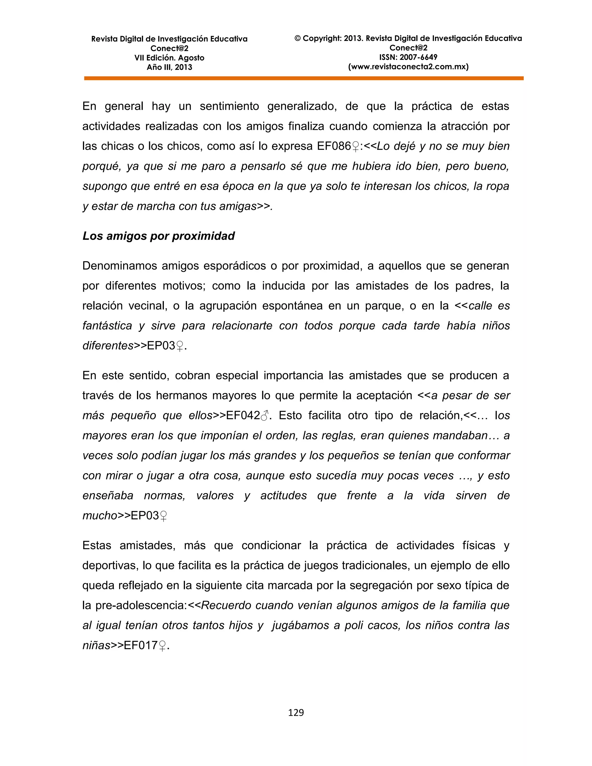 Revista Digital de Investigación Educativa
Conect@2
VII Edición. Agosto
Año III, 2013

© Copyright: 2013. Revista Digital de Investigación Educativa
Conect@2
ISSN: 2007-6649
(www.revistaconecta2.com.mx)

En general hay un sentimiento generalizado, de que la práctica de estas
actividades realizadas con los amigos finaliza cuando comienza la atracción por
las chicas o los chicos, como así lo expresa EF086♀:<<Lo dejé y no se muy bien
porqué, ya que si me paro a pensarlo sé que me hubiera ido bien, pero bueno,
supongo que entré en esa época en la que ya solo te interesan los chicos, la ropa
y estar de marcha con tus amigas>>.
Los amigos por proximidad
Denominamos amigos esporádicos o por proximidad, a aquellos que se generan
por diferentes motivos; como la inducida por las amistades de los padres, la
relación vecinal, o la agrupación espontánea en un parque, o en la <<calle es
fantástica y sirve para relacionarte con todos porque cada tarde había niños
diferentes>>EP03♀.
En este sentido, cobran especial importancia las amistades que se producen a
través de los hermanos mayores lo que permite la aceptación <<a pesar de ser
más pequeño que ellos>>EF042♂. Esto facilita otro tipo de relación,<<… los
mayores eran los que imponían el orden, las reglas, eran quienes mandaban… a
veces solo podían jugar los más grandes y los pequeños se tenían que conformar
con mirar o jugar a otra cosa, aunque esto sucedía muy pocas veces …, y esto
enseñaba normas, valores y actitudes que frente a la vida sirven de
mucho>>EP03♀
Estas amistades, más que condicionar la práctica de actividades físicas y
deportivas, lo que facilita es la práctica de juegos tradicionales, un ejemplo de ello
queda reflejado en la siguiente cita marcada por la segregación por sexo típica de
la pre-adolescencia:<<Recuerdo cuando venían algunos amigos de la familia que
al igual tenían otros tantos hijos y jugábamos a poli cacos, los niños contra las
niñas>>EF017♀.

129

 