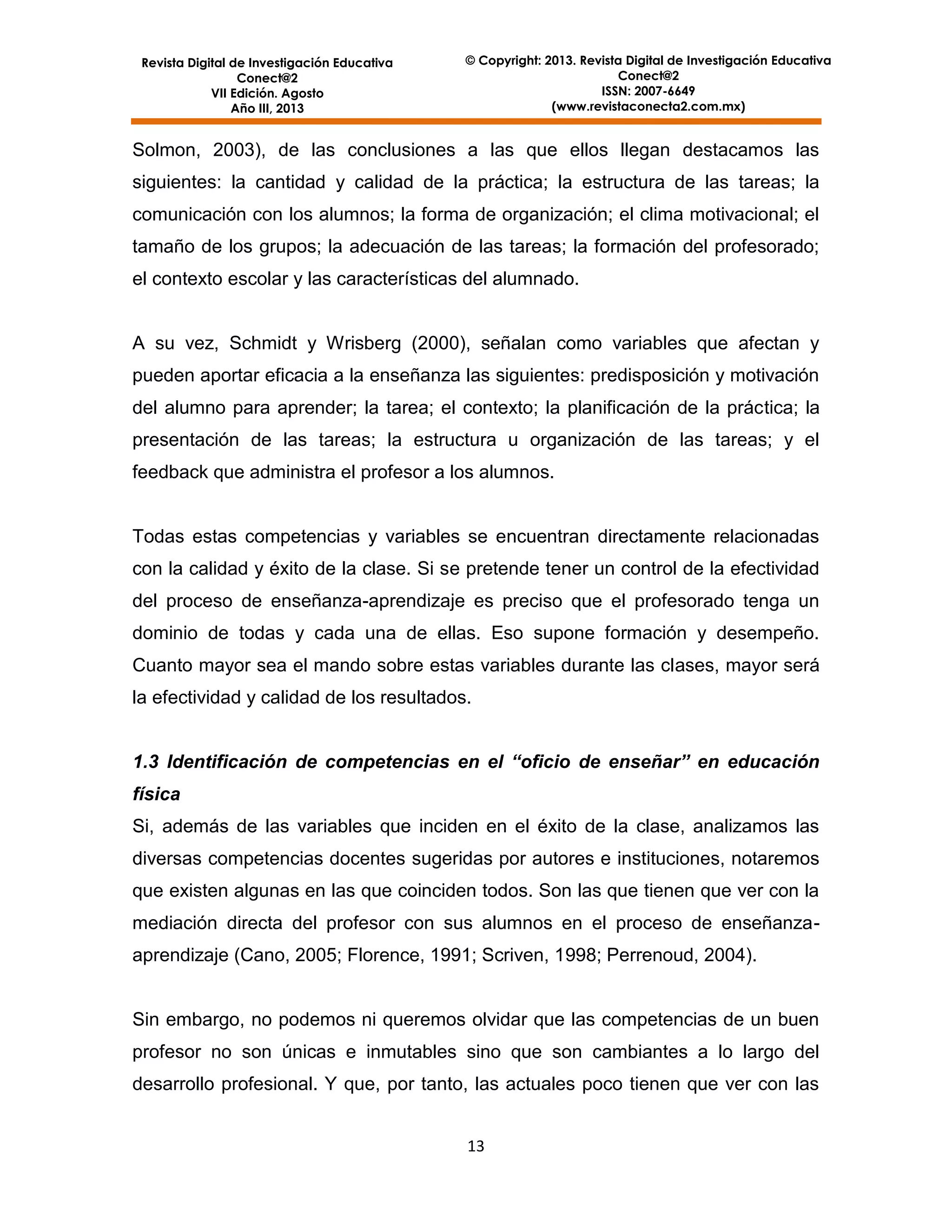 Revista Digital de Investigación Educativa
Conect@2
VII Edición. Agosto
Año III, 2013

© Copyright: 2013. Revista Digital de Investigación Educativa
Conect@2
ISSN: 2007-6649
(www.revistaconecta2.com.mx)

Solmon, 2003), de las conclusiones a las que ellos llegan destacamos las
siguientes: la cantidad y calidad de la práctica; la estructura de las tareas; la
comunicación con los alumnos; la forma de organización; el clima motivacional; el
tamaño de los grupos; la adecuación de las tareas; la formación del profesorado;
el contexto escolar y las características del alumnado.

A su vez, Schmidt y Wrisberg (2000), señalan como variables que afectan y
pueden aportar eficacia a la enseñanza las siguientes: predisposición y motivación
del alumno para aprender; la tarea; el contexto; la planificación de la práctica; la
presentación de las tareas; la estructura u organización de las tareas; y el
feedback que administra el profesor a los alumnos.

Todas estas competencias y variables se encuentran directamente relacionadas
con la calidad y éxito de la clase. Si se pretende tener un control de la efectividad
del proceso de enseñanza-aprendizaje es preciso que el profesorado tenga un
dominio de todas y cada una de ellas. Eso supone formación y desempeño.
Cuanto mayor sea el mando sobre estas variables durante las clases, mayor será
la efectividad y calidad de los resultados.
1.3 Identificación de competencias en el “oficio de enseñar” en educación
física
Si, además de las variables que inciden en el éxito de la clase, analizamos las
diversas competencias docentes sugeridas por autores e instituciones, notaremos
que existen algunas en las que coinciden todos. Son las que tienen que ver con la
mediación directa del profesor con sus alumnos en el proceso de enseñanzaaprendizaje (Cano, 2005; Florence, 1991; Scriven, 1998; Perrenoud, 2004).

Sin embargo, no podemos ni queremos olvidar que las competencias de un buen
profesor no son únicas e inmutables sino que son cambiantes a lo largo del
desarrollo profesional. Y que, por tanto, las actuales poco tienen que ver con las
13

 