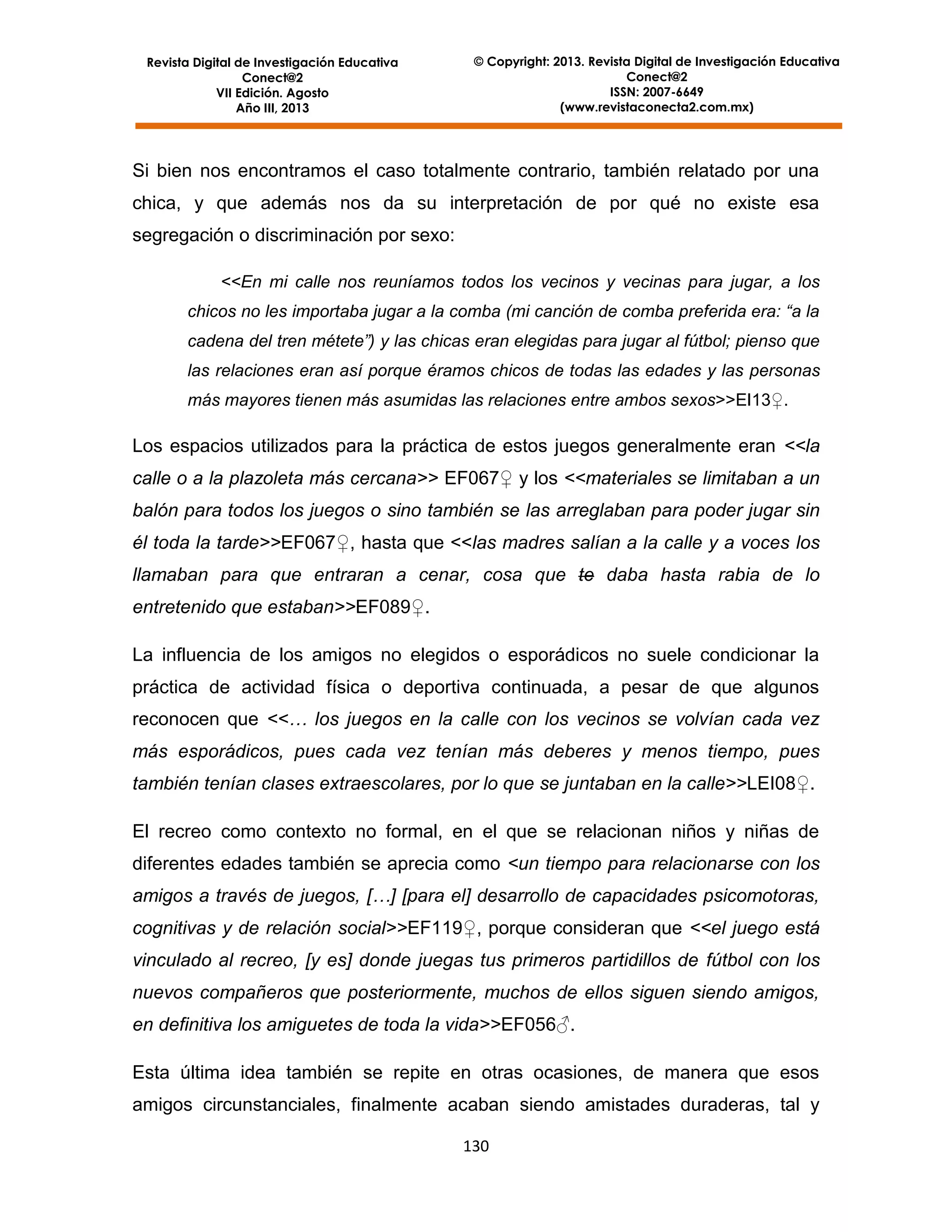 Revista Digital de Investigación Educativa
Conect@2
VII Edición. Agosto
Año III, 2013

© Copyright: 2013. Revista Digital de Investigación Educativa
Conect@2
ISSN: 2007-6649
(www.revistaconecta2.com.mx)

Si bien nos encontramos el caso totalmente contrario, también relatado por una
chica, y que además nos da su interpretación de por qué no existe esa
segregación o discriminación por sexo:
<<En mi calle nos reuníamos todos los vecinos y vecinas para jugar, a los
chicos no les importaba jugar a la comba (mi canción de comba preferida era: “a la
cadena del tren métete”) y las chicas eran elegidas para jugar al fútbol; pienso que
las relaciones eran así porque éramos chicos de todas las edades y las personas
más mayores tienen más asumidas las relaciones entre ambos sexos>>EI13♀.

Los espacios utilizados para la práctica de estos juegos generalmente eran <<la
calle o a la plazoleta más cercana>> EF067♀ y los <<materiales se limitaban a un
balón para todos los juegos o sino también se las arreglaban para poder jugar sin
él toda la tarde>>EF067♀, hasta que <<las madres salían a la calle y a voces los
llamaban para que entraran a cenar, cosa que te daba hasta rabia de lo
entretenido que estaban>>EF089♀.
La influencia de los amigos no elegidos o esporádicos no suele condicionar la
práctica de actividad física o deportiva continuada, a pesar de que algunos
reconocen que <<… los juegos en la calle con los vecinos se volvían cada vez
más esporádicos, pues cada vez tenían más deberes y menos tiempo, pues
también tenían clases extraescolares, por lo que se juntaban en la calle>>LEI08♀.
El recreo como contexto no formal, en el que se relacionan niños y niñas de
diferentes edades también se aprecia como <un tiempo para relacionarse con los
amigos a través de juegos, […] [para el] desarrollo de capacidades psicomotoras,
cognitivas y de relación social>>EF119♀, porque consideran que <<el juego está
vinculado al recreo, [y es] donde juegas tus primeros partidillos de fútbol con los
nuevos compañeros que posteriormente, muchos de ellos siguen siendo amigos,
en definitiva los amiguetes de toda la vida>>EF056♂.
Esta última idea también se repite en otras ocasiones, de manera que esos
amigos circunstanciales, finalmente acaban siendo amistades duraderas, tal y
130

 