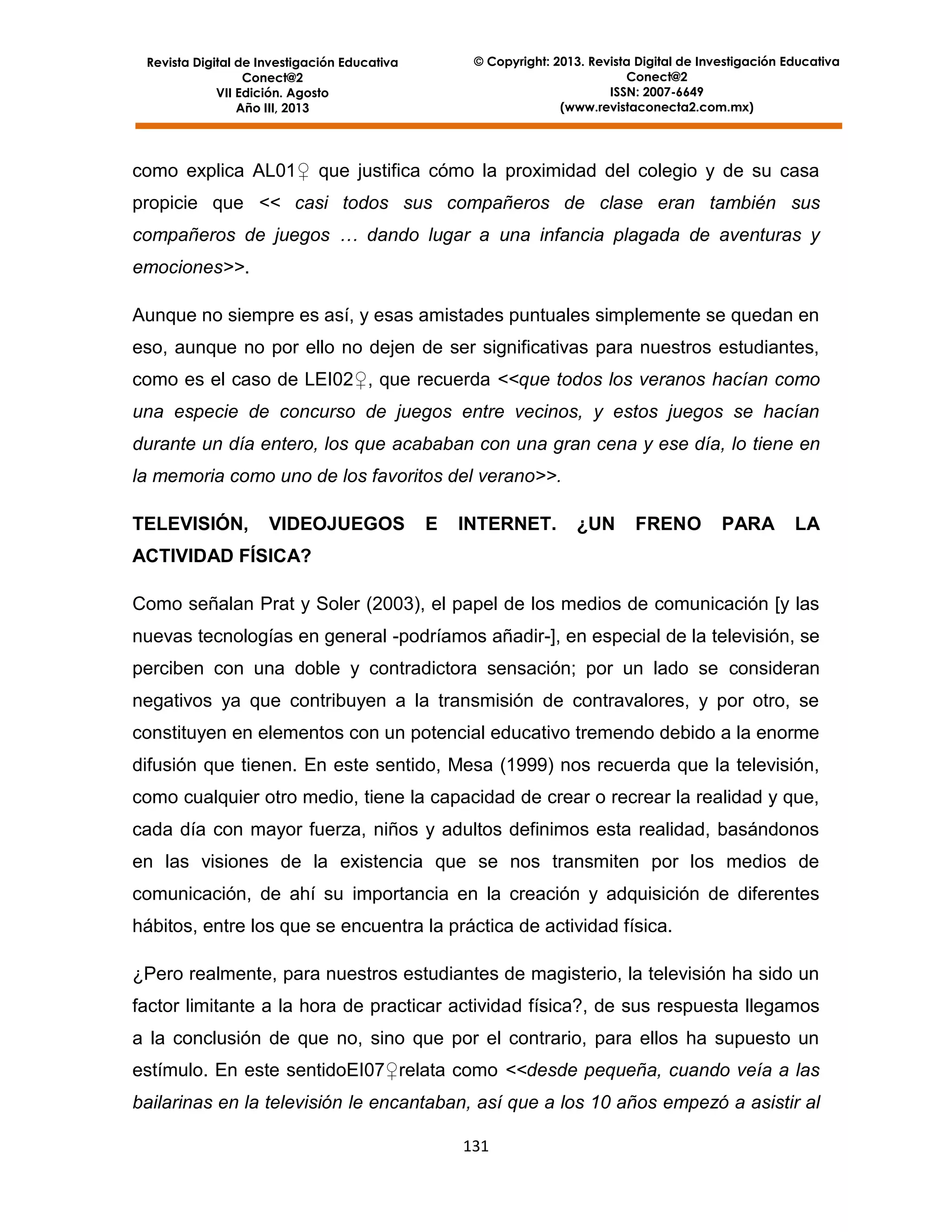 © Copyright: 2013. Revista Digital de Investigación Educativa
Conect@2
ISSN: 2007-6649
(www.revistaconecta2.com.mx)

Revista Digital de Investigación Educativa
Conect@2
VII Edición. Agosto
Año III, 2013

como explica AL01♀ que justifica cómo la proximidad del colegio y de su casa
propicie que << casi todos sus compañeros de clase eran también sus
compañeros de juegos … dando lugar a una infancia plagada de aventuras y
emociones>>.
Aunque no siempre es así, y esas amistades puntuales simplemente se quedan en
eso, aunque no por ello no dejen de ser significativas para nuestros estudiantes,
como es el caso de LEI02♀, que recuerda <<que todos los veranos hacían como
una especie de concurso de juegos entre vecinos, y estos juegos se hacían
durante un día entero, los que acababan con una gran cena y ese día, lo tiene en
la memoria como uno de los favoritos del verano>>.
TELEVISIÓN,

VIDEOJUEGOS

E

INTERNET.

¿UN

FRENO

PARA

LA

ACTIVIDAD FÍSICA?
Como señalan Prat y Soler (2003), el papel de los medios de comunicación [y las
nuevas tecnologías en general -podríamos añadir-], en especial de la televisión, se
perciben con una doble y contradictora sensación; por un lado se consideran
negativos ya que contribuyen a la transmisión de contravalores, y por otro, se
constituyen en elementos con un potencial educativo tremendo debido a la enorme
difusión que tienen. En este sentido, Mesa (1999) nos recuerda que la televisión,
como cualquier otro medio, tiene la capacidad de crear o recrear la realidad y que,
cada día con mayor fuerza, niños y adultos definimos esta realidad, basándonos
en las visiones de la existencia que se nos transmiten por los medios de
comunicación, de ahí su importancia en la creación y adquisición de diferentes
hábitos, entre los que se encuentra la práctica de actividad física.
¿Pero realmente, para nuestros estudiantes de magisterio, la televisión ha sido un
factor limitante a la hora de practicar actividad física?, de sus respuesta llegamos
a la conclusión de que no, sino que por el contrario, para ellos ha supuesto un
estímulo. En este sentidoEI07♀relata como <<desde pequeña, cuando veía a las
bailarinas en la televisión le encantaban, así que a los 10 años empezó a asistir al
131

 