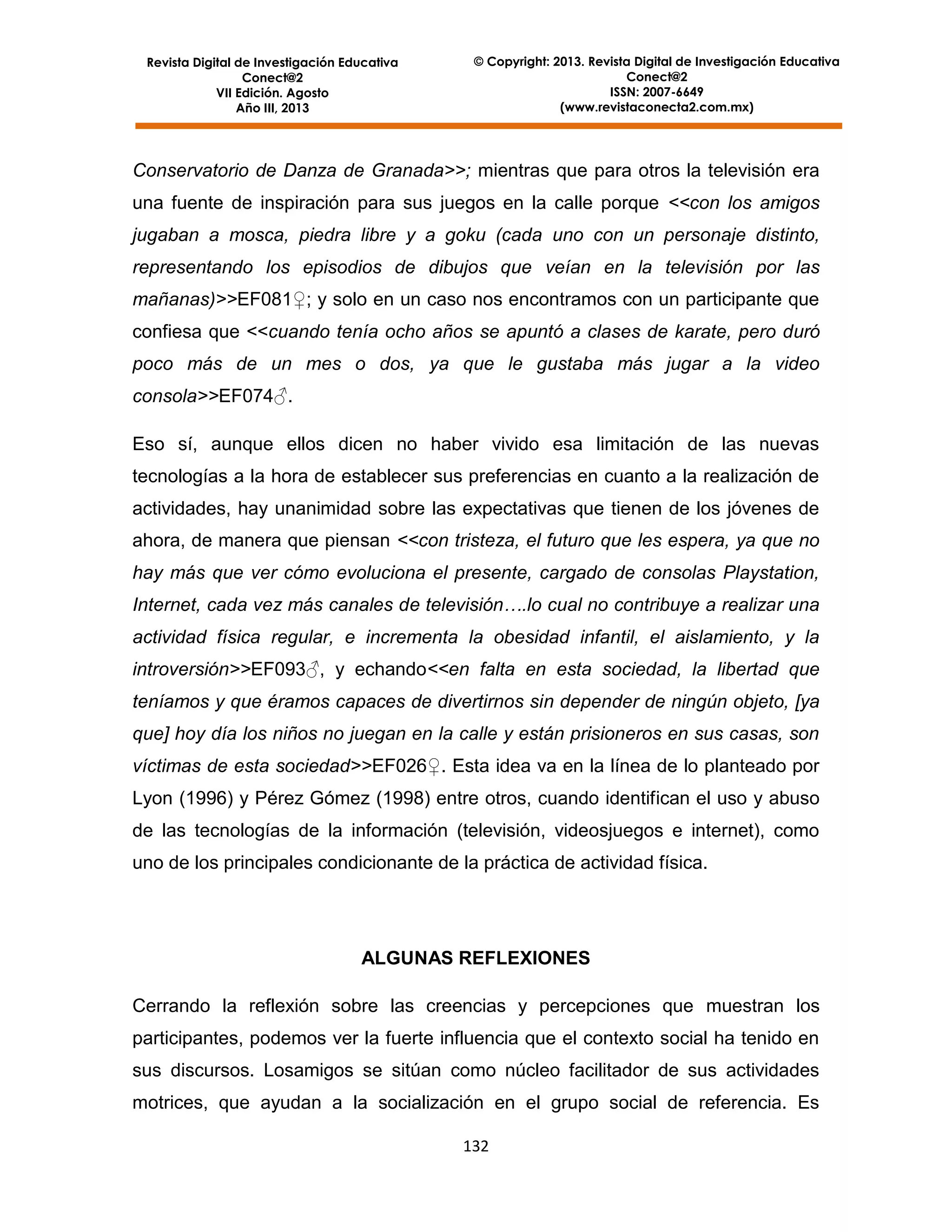 Revista Digital de Investigación Educativa
Conect@2
VII Edición. Agosto
Año III, 2013

© Copyright: 2013. Revista Digital de Investigación Educativa
Conect@2
ISSN: 2007-6649
(www.revistaconecta2.com.mx)

Conservatorio de Danza de Granada>>; mientras que para otros la televisión era
una fuente de inspiración para sus juegos en la calle porque <<con los amigos
jugaban a mosca, piedra libre y a goku (cada uno con un personaje distinto,
representando los episodios de dibujos que veían en la televisión por las
mañanas)>>EF081♀; y solo en un caso nos encontramos con un participante que
confiesa que <<cuando tenía ocho años se apuntó a clases de karate, pero duró
poco más de un mes o dos, ya que le gustaba más jugar a la video
consola>>EF074♂.
Eso sí, aunque ellos dicen no haber vivido esa limitación de las nuevas
tecnologías a la hora de establecer sus preferencias en cuanto a la realización de
actividades, hay unanimidad sobre las expectativas que tienen de los jóvenes de
ahora, de manera que piensan <<con tristeza, el futuro que les espera, ya que no
hay más que ver cómo evoluciona el presente, cargado de consolas Playstation,
Internet, cada vez más canales de televisión….lo cual no contribuye a realizar una
actividad física regular, e incrementa la obesidad infantil, el aislamiento, y la
introversión>>EF093♂, y echando<<en falta en esta sociedad, la libertad que
teníamos y que éramos capaces de divertirnos sin depender de ningún objeto, [ya
que] hoy día los niños no juegan en la calle y están prisioneros en sus casas, son
víctimas de esta sociedad>>EF026♀. Esta idea va en la línea de lo planteado por
Lyon (1996) y Pérez Gómez (1998) entre otros, cuando identifican el uso y abuso
de las tecnologías de la información (televisión, videosjuegos e internet), como
uno de los principales condicionante de la práctica de actividad física.

ALGUNAS REFLEXIONES
Cerrando la reflexión sobre las creencias y percepciones que muestran los
participantes, podemos ver la fuerte influencia que el contexto social ha tenido en
sus discursos. Losamigos se sitúan como núcleo facilitador de sus actividades
motrices, que ayudan a la socialización en el grupo social de referencia. Es
132

 