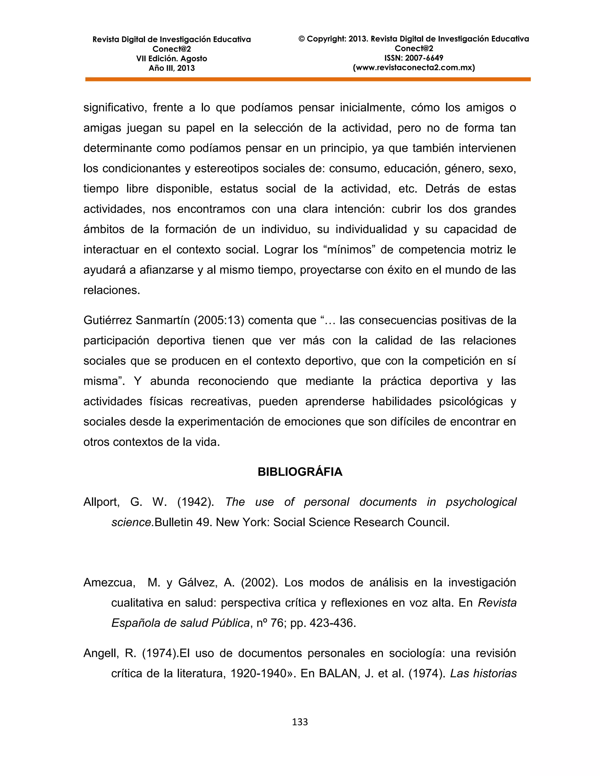 Revista Digital de Investigación Educativa
Conect@2
VII Edición. Agosto
Año III, 2013

© Copyright: 2013. Revista Digital de Investigación Educativa
Conect@2
ISSN: 2007-6649
(www.revistaconecta2.com.mx)

significativo, frente a lo que podíamos pensar inicialmente, cómo los amigos o
amigas juegan su papel en la selección de la actividad, pero no de forma tan
determinante como podíamos pensar en un principio, ya que también intervienen
los condicionantes y estereotipos sociales de: consumo, educación, género, sexo,
tiempo libre disponible, estatus social de la actividad, etc. Detrás de estas
actividades, nos encontramos con una clara intención: cubrir los dos grandes
ámbitos de la formación de un individuo, su individualidad y su capacidad de
interactuar en el contexto social. Lograr los “mínimos” de competencia motriz le
ayudará a afianzarse y al mismo tiempo, proyectarse con éxito en el mundo de las
relaciones.
Gutiérrez Sanmartín (2005:13) comenta que “… las consecuencias positivas de la
participación deportiva tienen que ver más con la calidad de las relaciones
sociales que se producen en el contexto deportivo, que con la competición en sí
misma”. Y abunda reconociendo que mediante la práctica deportiva y las
actividades físicas recreativas, pueden aprenderse habilidades psicológicas y
sociales desde la experimentación de emociones que son difíciles de encontrar en
otros contextos de la vida.
BIBLIOGRÁFIA
Allport, G. W. (1942). The use of personal documents in psychological
science.Bulletin 49. New York: Social Science Research Council.

Amezcua,

M. y Gálvez, A. (2002). Los modos de análisis en la investigación

cualitativa en salud: perspectiva crítica y reflexiones en voz alta. En Revista
Española de salud Pública, nº 76; pp. 423-436.
Angell, R. (1974).El uso de documentos personales en sociología: una revisión
crítica de la literatura, 1920-1940». En BALAN, J. et al. (1974). Las historias

133

 