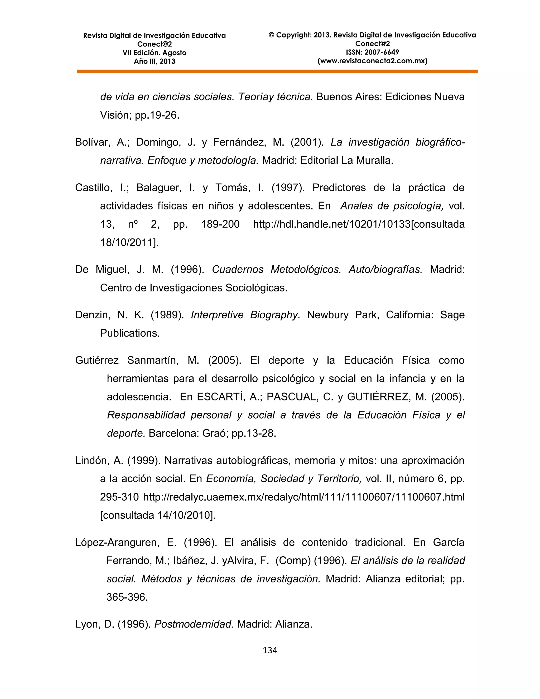 Revista Digital de Investigación Educativa
Conect@2
VII Edición. Agosto
Año III, 2013

© Copyright: 2013. Revista Digital de Investigación Educativa
Conect@2
ISSN: 2007-6649
(www.revistaconecta2.com.mx)

de vida en ciencias sociales. Teoríay técnica. Buenos Aires: Ediciones Nueva
Visión; pp.19-26.
Bolívar, A.; Domingo, J. y Fernández, M. (2001). La investigación biográficonarrativa. Enfoque y metodología. Madrid: Editorial La Muralla.
Castillo, I.; Balaguer, I. y Tomás, I. (1997). Predictores de la práctica de
actividades físicas en niños y adolescentes. En Anales de psicología, vol.
13,

nº

2,

pp.

189-200

http://hdl.handle.net/10201/10133[consultada

18/10/2011].
De Miguel, J. M. (1996). Cuadernos Metodológicos. Auto/biografías. Madrid:
Centro de Investigaciones Sociológicas.
Denzin, N. K. (1989). Interpretive Biography. Newbury Park, California: Sage
Publications.
Gutiérrez Sanmartín, M. (2005). El deporte y la Educación Física como
herramientas para el desarrollo psicológico y social en la infancia y en la
adolescencia. En ESCARTÍ, A.; PASCUAL, C. y GUTIÉRREZ, M. (2005).
Responsabilidad personal y social a través de la Educación Física y el
deporte. Barcelona: Graó; pp.13-28.
Lindón, A. (1999). Narrativas autobiográficas, memoria y mitos: una aproximación
a la acción social. En Economía, Sociedad y Territorio, vol. II, número 6, pp.
295-310 http://redalyc.uaemex.mx/redalyc/html/111/11100607/11100607.html
[consultada 14/10/2010].
López-Aranguren, E. (1996). El análisis de contenido tradicional. En García
Ferrando, M.; Ibáñez, J. yAlvira, F. (Comp) (1996). El análisis de la realidad
social. Métodos y técnicas de investigación. Madrid: Alianza editorial; pp.
365-396.
Lyon, D. (1996). Postmodernidad. Madrid: Alianza.
134

 