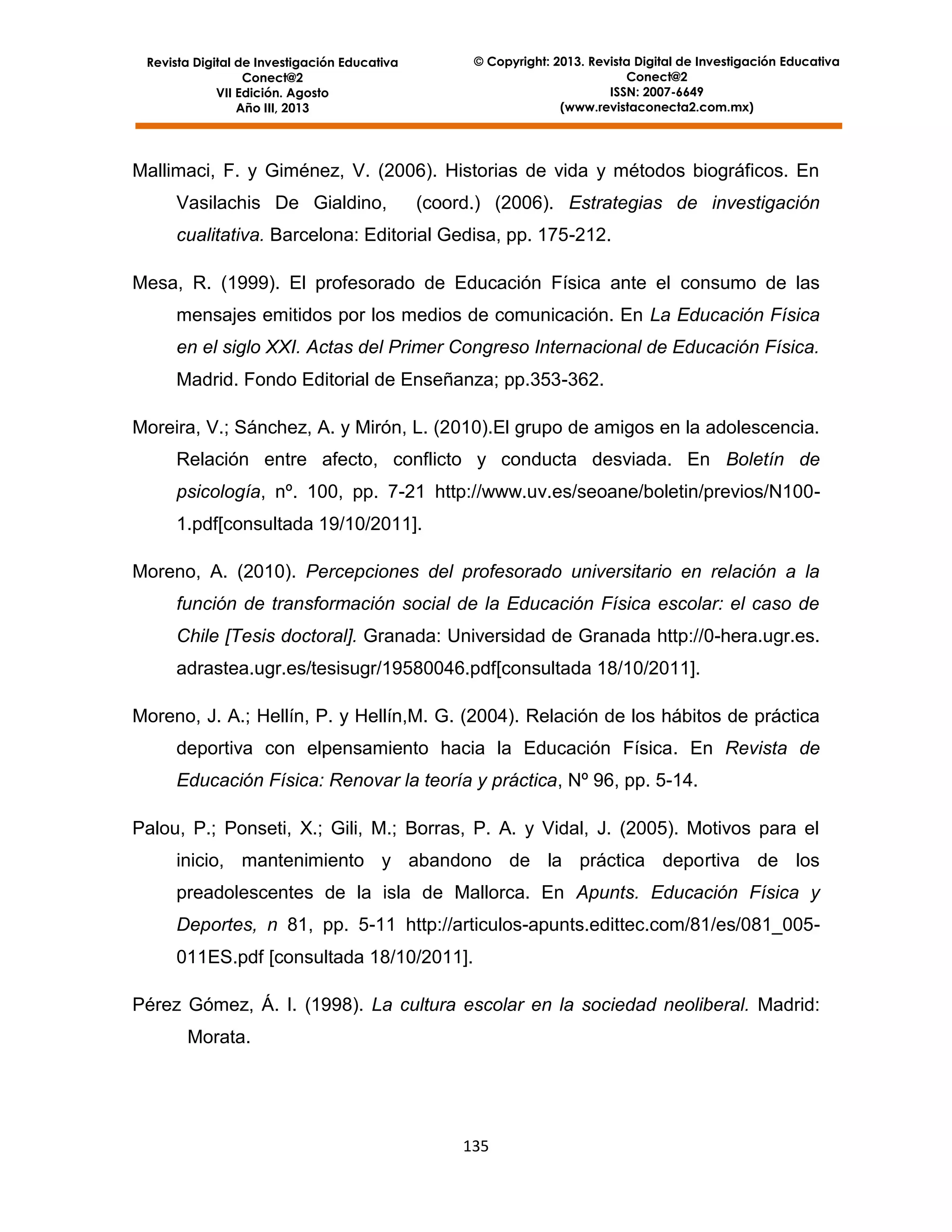 © Copyright: 2013. Revista Digital de Investigación Educativa
Conect@2
ISSN: 2007-6649
(www.revistaconecta2.com.mx)

Revista Digital de Investigación Educativa
Conect@2
VII Edición. Agosto
Año III, 2013

Mallimaci, F. y Giménez, V. (2006). Historias de vida y métodos biográficos. En
Vasilachis De Gialdino,

(coord.) (2006). Estrategias de investigación

cualitativa. Barcelona: Editorial Gedisa, pp. 175-212.
Mesa, R. (1999). El profesorado de Educación Física ante el consumo de las
mensajes emitidos por los medios de comunicación. En La Educación Física
en el siglo XXI. Actas del Primer Congreso Internacional de Educación Física.
Madrid. Fondo Editorial de Enseñanza; pp.353-362.
Moreira, V.; Sánchez, A. y Mirón, L. (2010).El grupo de amigos en la adolescencia.
Relación entre afecto, conflicto y conducta desviada. En Boletín de
psicología, nº. 100, pp. 7-21 http://www.uv.es/seoane/boletin/previos/N1001.pdf[consultada 19/10/2011].
Moreno, A. (2010). Percepciones del profesorado universitario en relación a la
función de transformación social de la Educación Física escolar: el caso de
Chile [Tesis doctoral]. Granada: Universidad de Granada http://0-hera.ugr.es.
adrastea.ugr.es/tesisugr/19580046.pdf[consultada 18/10/2011].
Moreno, J. A.; Hellín, P. y Hellín,M. G. (2004). Relación de los hábitos de práctica
deportiva con elpensamiento hacia la Educación Física. En Revista de
Educación Física: Renovar la teoría y práctica, Nº 96, pp. 5-14.
Palou, P.; Ponseti, X.; Gili, M.; Borras, P. A. y Vidal, J. (2005). Motivos para el
inicio, mantenimiento y abandono de la práctica deportiva de los
preadolescentes de la isla de Mallorca. En Apunts. Educación Física y
Deportes, n 81, pp. 5-11 http://articulos-apunts.edittec.com/81/es/081_005011ES.pdf [consultada 18/10/2011].
Pérez Gómez, Á. I. (1998). La cultura escolar en la sociedad neoliberal. Madrid:
Morata.

135

 