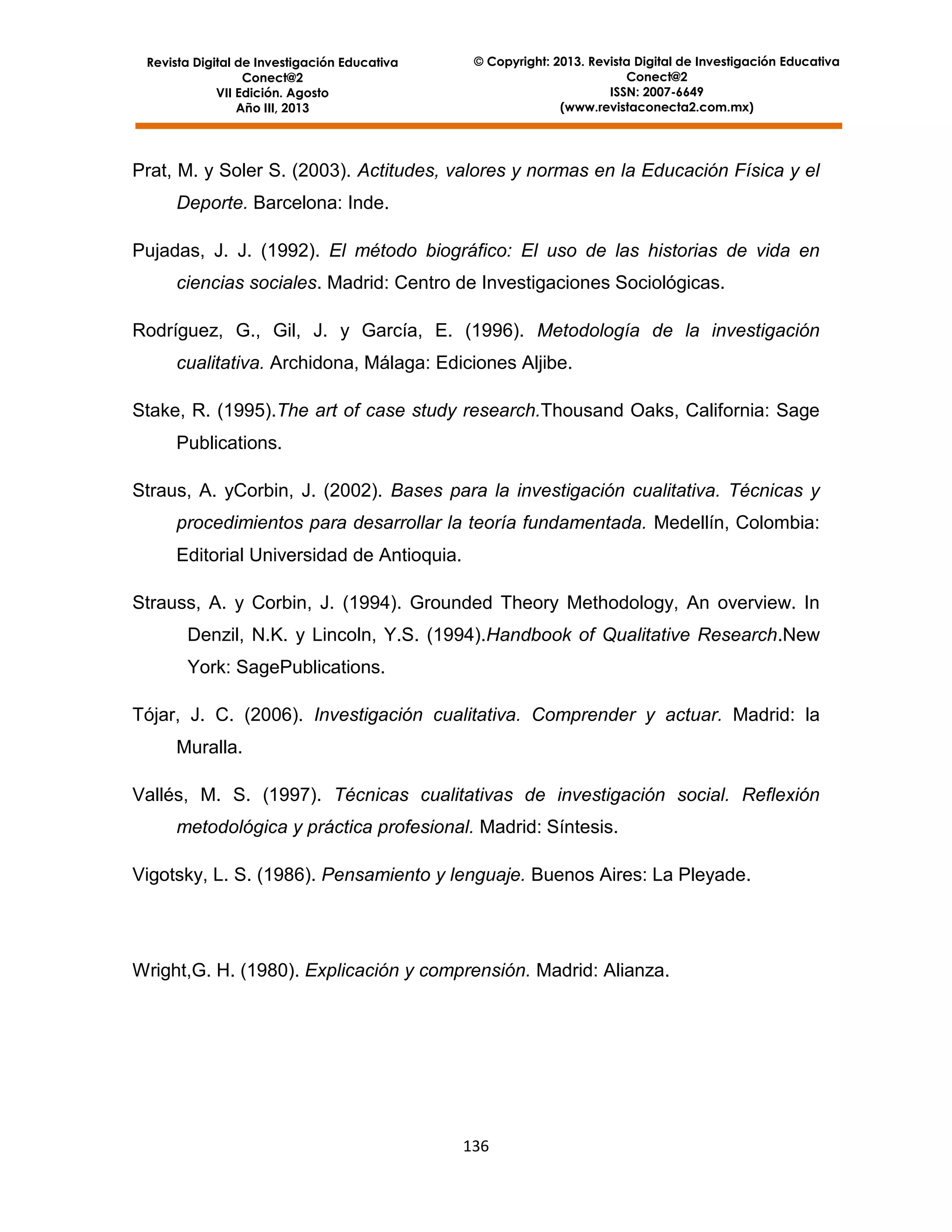 Revista Digital de Investigación Educativa
Conect@2
VII Edición. Agosto
Año III, 2013

© Copyright: 2013. Revista Digital de Investigación Educativa
Conect@2
ISSN: 2007-6649
(www.revistaconecta2.com.mx)

Prat, M. y Soler S. (2003). Actitudes, valores y normas en la Educación Física y el
Deporte. Barcelona: Inde.
Pujadas, J. J. (1992). El método biográfico: El uso de las historias de vida en
ciencias sociales. Madrid: Centro de Investigaciones Sociológicas.
Rodríguez, G., Gil, J. y García, E. (1996). Metodología de la investigación
cualitativa. Archidona, Málaga: Ediciones Aljibe.
Stake, R. (1995).The art of case study research.Thousand Oaks, California: Sage
Publications.
Straus, A. yCorbin, J. (2002). Bases para la investigación cualitativa. Técnicas y
procedimientos para desarrollar la teoría fundamentada. Medellín, Colombia:
Editorial Universidad de Antioquia.
Strauss, A. y Corbin, J. (1994). Grounded Theory Methodology, An overview. In
Denzil, N.K. y Lincoln, Y.S. (1994).Handbook of Qualitative Research.New
York: SagePublications.
Tójar, J. C. (2006). Investigación cualitativa. Comprender y actuar. Madrid: la
Muralla.
Vallés, M. S. (1997). Técnicas cualitativas de investigación social. Reflexión
metodológica y práctica profesional. Madrid: Síntesis.
Vigotsky, L. S. (1986). Pensamiento y lenguaje. Buenos Aires: La Pleyade.

Wright,G. H. (1980). Explicación y comprensión. Madrid: Alianza.

136

 