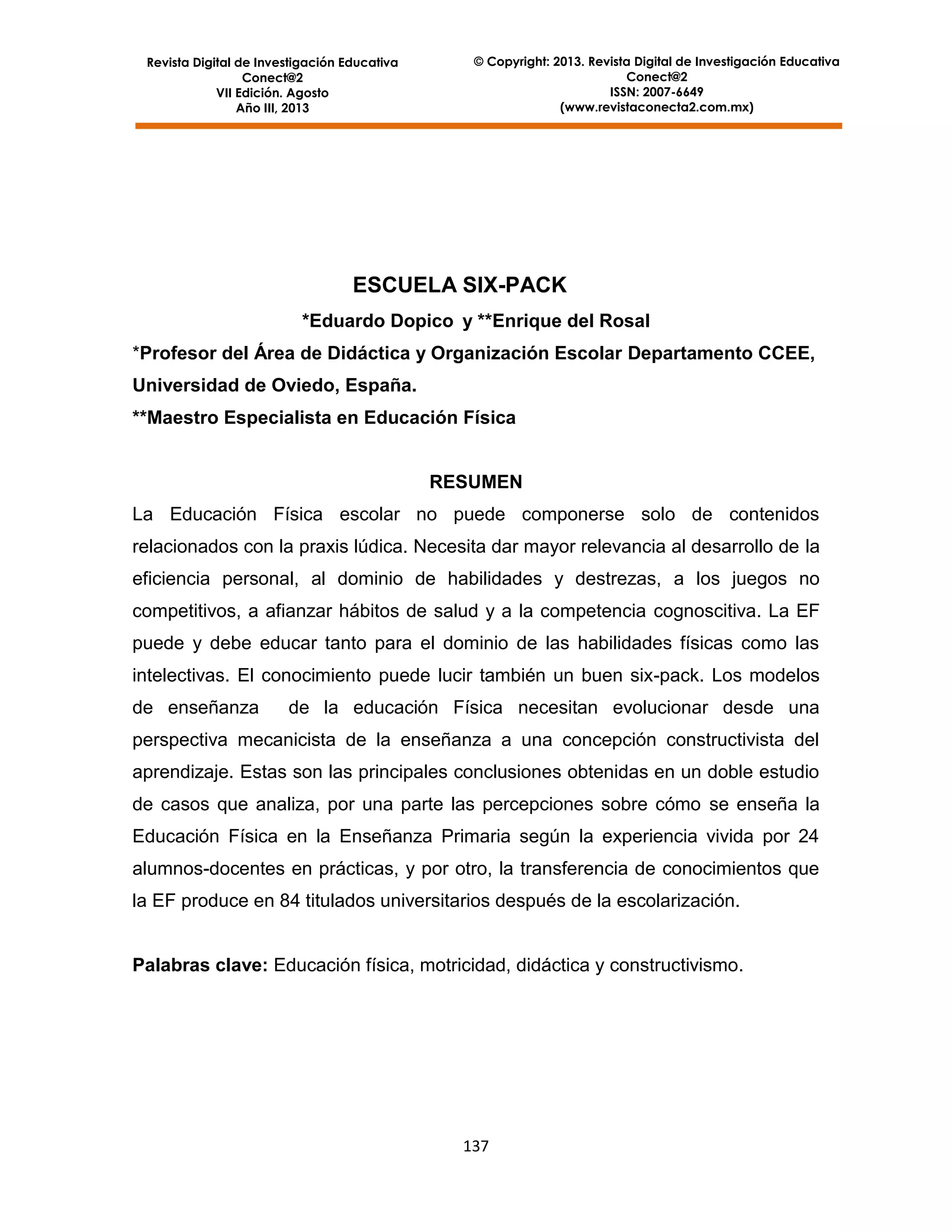 Revista Digital de Investigación Educativa
Conect@2
VII Edición. Agosto
Año III, 2013

© Copyright: 2013. Revista Digital de Investigación Educativa
Conect@2
ISSN: 2007-6649
(www.revistaconecta2.com.mx)

ESCUELA SIX-PACK
*Eduardo Dopico y **Enrique del Rosal
*Profesor del Área de Didáctica y Organización Escolar Departamento CCEE,
Universidad de Oviedo, España.
**Maestro Especialista en Educación Física

RESUMEN
La Educación Física escolar no puede componerse solo de contenidos
relacionados con la praxis lúdica. Necesita dar mayor relevancia al desarrollo de la
eficiencia personal, al dominio de habilidades y destrezas, a los juegos no
competitivos, a afianzar hábitos de salud y a la competencia cognoscitiva. La EF
puede y debe educar tanto para el dominio de las habilidades físicas como las
intelectivas. El conocimiento puede lucir también un buen six-pack. Los modelos
de enseñanza

de la educación Física necesitan evolucionar desde una

perspectiva mecanicista de la enseñanza a una concepción constructivista del
aprendizaje. Estas son las principales conclusiones obtenidas en un doble estudio
de casos que analiza, por una parte las percepciones sobre cómo se enseña la
Educación Física en la Enseñanza Primaria según la experiencia vivida por 24
alumnos-docentes en prácticas, y por otro, la transferencia de conocimientos que
la EF produce en 84 titulados universitarios después de la escolarización.

Palabras clave: Educación física, motricidad, didáctica y constructivismo.

137

 
