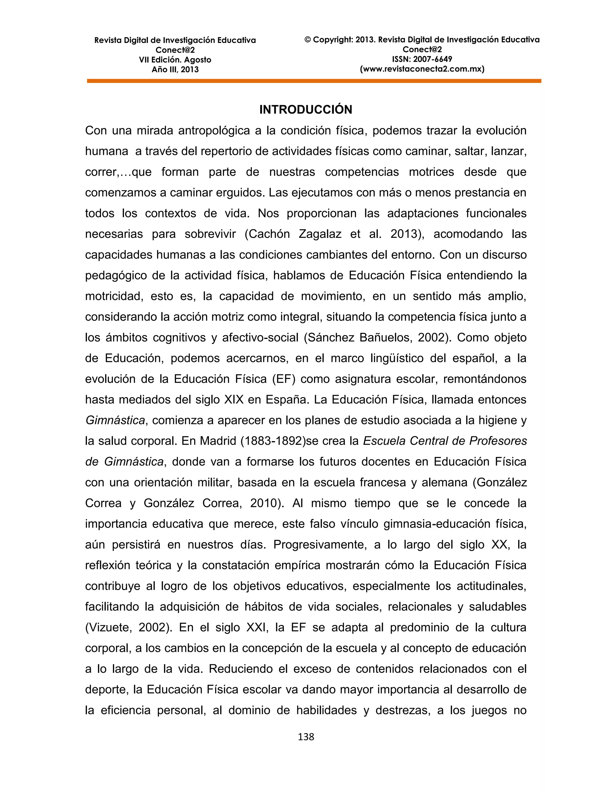 Revista Digital de Investigación Educativa
Conect@2
VII Edición. Agosto
Año III, 2013

© Copyright: 2013. Revista Digital de Investigación Educativa
Conect@2
ISSN: 2007-6649
(www.revistaconecta2.com.mx)

INTRODUCCIÓN
Con una mirada antropológica a la condición física, podemos trazar la evolución
humana a través del repertorio de actividades físicas como caminar, saltar, lanzar,
correr,…que forman parte de nuestras competencias motrices desde que
comenzamos a caminar erguidos. Las ejecutamos con más o menos prestancia en
todos los contextos de vida. Nos proporcionan las adaptaciones funcionales
necesarias para sobrevivir (Cachón Zagalaz et al. 2013), acomodando las
capacidades humanas a las condiciones cambiantes del entorno. Con un discurso
pedagógico de la actividad física, hablamos de Educación Física entendiendo la
motricidad, esto es, la capacidad de movimiento, en un sentido más amplio,
considerando la acción motriz como integral, situando la competencia física junto a
los ámbitos cognitivos y afectivo-social (Sánchez Bañuelos, 2002). Como objeto
de Educación, podemos acercarnos, en el marco lingüístico del español, a la
evolución de la Educación Física (EF) como asignatura escolar, remontándonos
hasta mediados del siglo XIX en España. La Educación Física, llamada entonces
Gimnástica, comienza a aparecer en los planes de estudio asociada a la higiene y
la salud corporal. En Madrid (1883-1892)se crea la Escuela Central de Profesores
de Gimnástica, donde van a formarse los futuros docentes en Educación Física
con una orientación militar, basada en la escuela francesa y alemana (González
Correa y González Correa, 2010). Al mismo tiempo que se le concede la
importancia educativa que merece, este falso vínculo gimnasia-educación física,
aún persistirá en nuestros días. Progresivamente, a lo largo del siglo XX, la
reflexión teórica y la constatación empírica mostrarán cómo la Educación Física
contribuye al logro de los objetivos educativos, especialmente los actitudinales,
facilitando la adquisición de hábitos de vida sociales, relacionales y saludables
(Vizuete, 2002). En el siglo XXI, la EF se adapta al predominio de la cultura
corporal, a los cambios en la concepción de la escuela y al concepto de educación
a lo largo de la vida. Reduciendo el exceso de contenidos relacionados con el
deporte, la Educación Física escolar va dando mayor importancia al desarrollo de
la eficiencia personal, al dominio de habilidades y destrezas, a los juegos no
138

 
