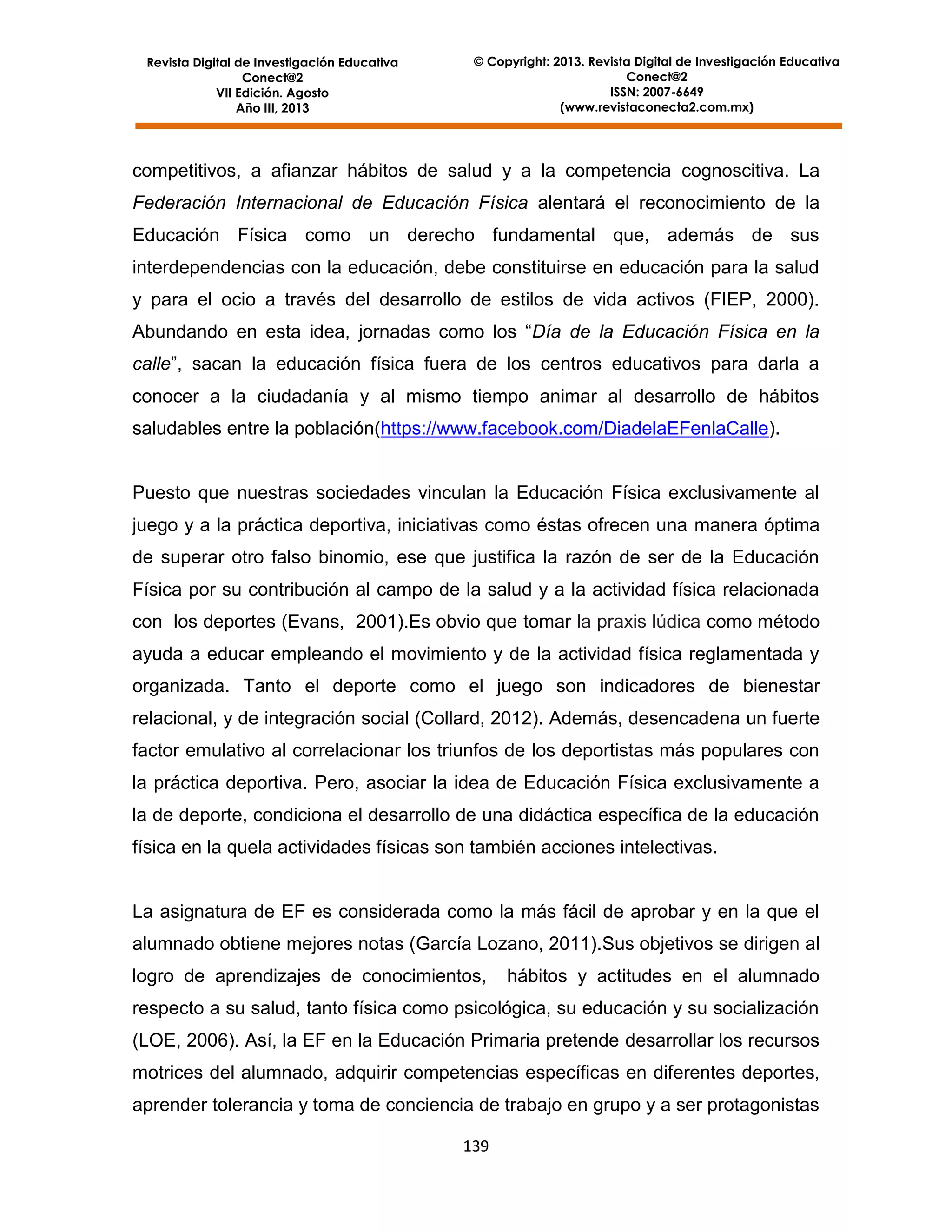 Revista Digital de Investigación Educativa
Conect@2
VII Edición. Agosto
Año III, 2013

© Copyright: 2013. Revista Digital de Investigación Educativa
Conect@2
ISSN: 2007-6649
(www.revistaconecta2.com.mx)

competitivos, a afianzar hábitos de salud y a la competencia cognoscitiva. La
Federación Internacional de Educación Física alentará el reconocimiento de la
Educación Física como un derecho fundamental que, además de sus
interdependencias con la educación, debe constituirse en educación para la salud
y para el ocio a través del desarrollo de estilos de vida activos (FIEP, 2000).
Abundando en esta idea, jornadas como los “Día de la Educación Física en la
calle”, sacan la educación física fuera de los centros educativos para darla a
conocer a la ciudadanía y al mismo tiempo animar al desarrollo de hábitos
saludables entre la población(https://www.facebook.com/DiadelaEFenlaCalle).

Puesto que nuestras sociedades vinculan la Educación Física exclusivamente al
juego y a la práctica deportiva, iniciativas como éstas ofrecen una manera óptima
de superar otro falso binomio, ese que justifica la razón de ser de la Educación
Física por su contribución al campo de la salud y a la actividad física relacionada
con los deportes (Evans, 2001).Es obvio que tomar la praxis lúdica como método
ayuda a educar empleando el movimiento y de la actividad física reglamentada y
organizada. Tanto el deporte como el juego son indicadores de bienestar
relacional, y de integración social (Collard, 2012). Además, desencadena un fuerte
factor emulativo al correlacionar los triunfos de los deportistas más populares con
la práctica deportiva. Pero, asociar la idea de Educación Física exclusivamente a
la de deporte, condiciona el desarrollo de una didáctica específica de la educación
física en la quela actividades físicas son también acciones intelectivas.

La asignatura de EF es considerada como la más fácil de aprobar y en la que el
alumnado obtiene mejores notas (García Lozano, 2011).Sus objetivos se dirigen al
logro de aprendizajes de conocimientos,

hábitos y actitudes en el alumnado

respecto a su salud, tanto física como psicológica, su educación y su socialización
(LOE, 2006). Así, la EF en la Educación Primaria pretende desarrollar los recursos
motrices del alumnado, adquirir competencias específicas en diferentes deportes,
aprender tolerancia y toma de conciencia de trabajo en grupo y a ser protagonistas
139

 