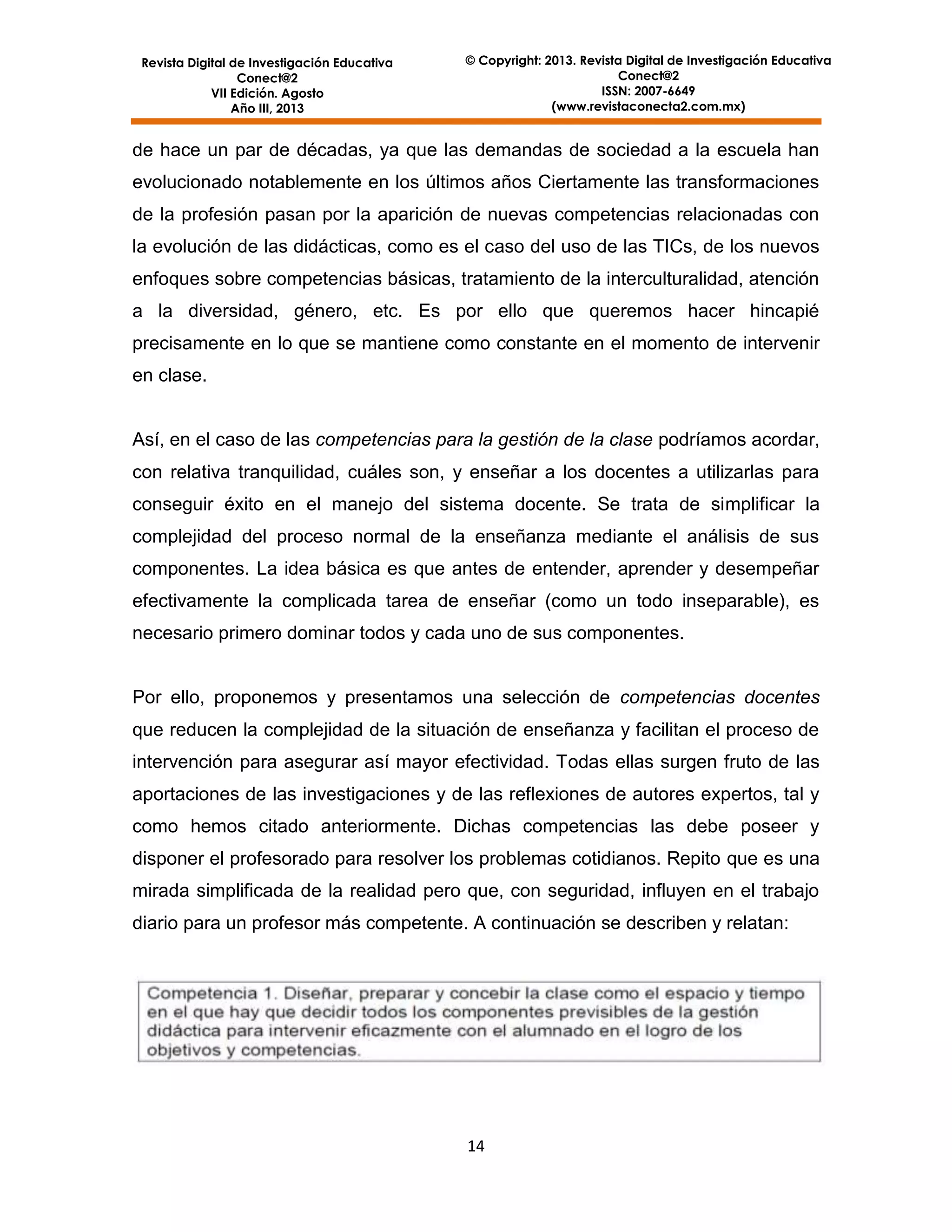 Revista Digital de Investigación Educativa
Conect@2
VII Edición. Agosto
Año III, 2013

© Copyright: 2013. Revista Digital de Investigación Educativa
Conect@2
ISSN: 2007-6649
(www.revistaconecta2.com.mx)

de hace un par de décadas, ya que las demandas de sociedad a la escuela han
evolucionado notablemente en los últimos años Ciertamente las transformaciones
de la profesión pasan por la aparición de nuevas competencias relacionadas con
la evolución de las didácticas, como es el caso del uso de las TICs, de los nuevos
enfoques sobre competencias básicas, tratamiento de la interculturalidad, atención
a la diversidad, género, etc. Es por ello que queremos hacer hincapié
precisamente en lo que se mantiene como constante en el momento de intervenir
en clase.

Así, en el caso de las competencias para la gestión de la clase podríamos acordar,
con relativa tranquilidad, cuáles son, y enseñar a los docentes a utilizarlas para
conseguir éxito en el manejo del sistema docente. Se trata de simplificar la
complejidad del proceso normal de la enseñanza mediante el análisis de sus
componentes. La idea básica es que antes de entender, aprender y desempeñar
efectivamente la complicada tarea de enseñar (como un todo inseparable), es
necesario primero dominar todos y cada uno de sus componentes.

Por ello, proponemos y presentamos una selección de competencias docentes
que reducen la complejidad de la situación de enseñanza y facilitan el proceso de
intervención para asegurar así mayor efectividad. Todas ellas surgen fruto de las
aportaciones de las investigaciones y de las reflexiones de autores expertos, tal y
como hemos citado anteriormente. Dichas competencias las debe poseer y
disponer el profesorado para resolver los problemas cotidianos. Repito que es una
mirada simplificada de la realidad pero que, con seguridad, influyen en el trabajo
diario para un profesor más competente. A continuación se describen y relatan:

14

 