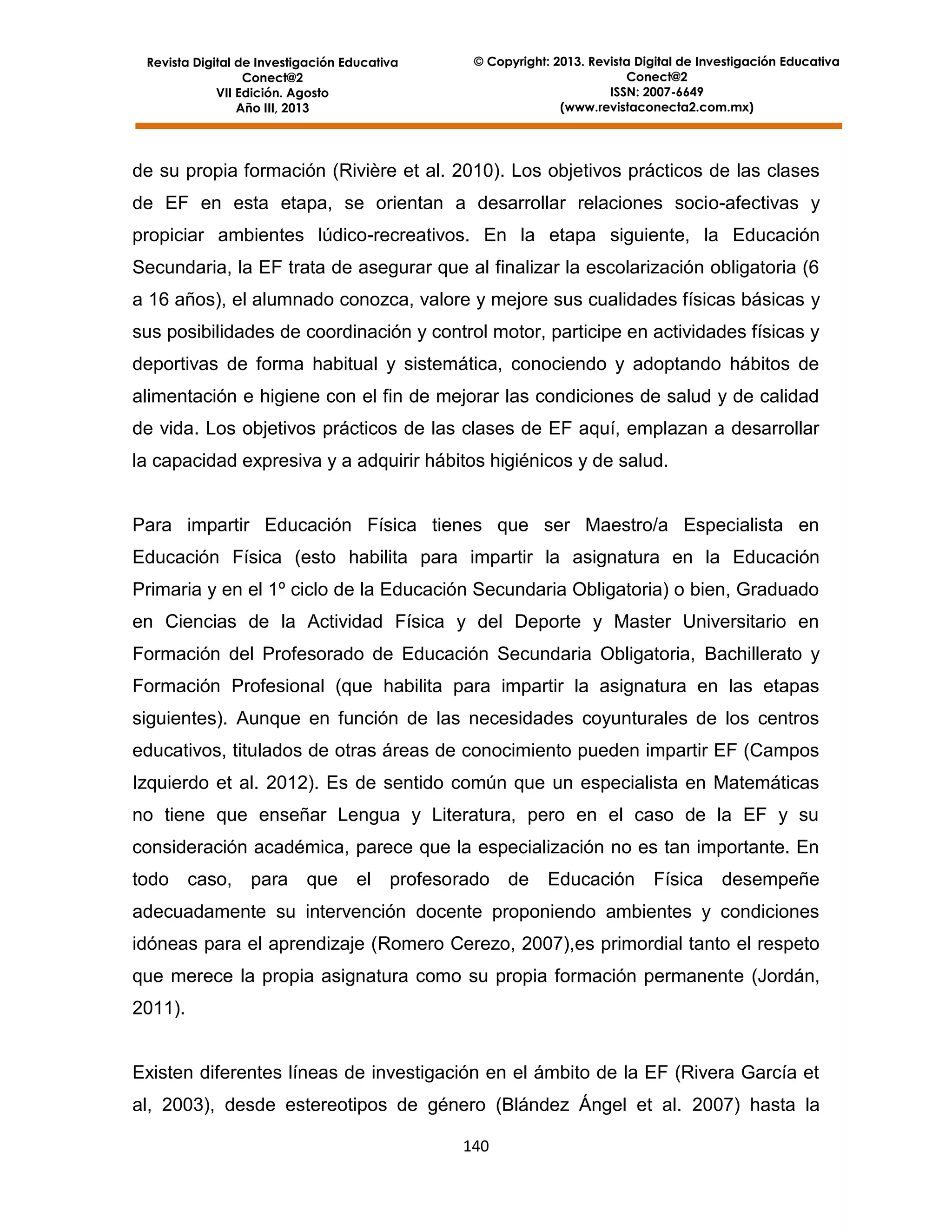 Revista Digital de Investigación Educativa
Conect@2
VII Edición. Agosto
Año III, 2013

© Copyright: 2013. Revista Digital de Investigación Educativa
Conect@2
ISSN: 2007-6649
(www.revistaconecta2.com.mx)

de su propia formación (Rivière et al. 2010). Los objetivos prácticos de las clases
de EF en esta etapa, se orientan a desarrollar relaciones socio-afectivas y
propiciar ambientes lúdico-recreativos. En la etapa siguiente, la Educación
Secundaria, la EF trata de asegurar que al finalizar la escolarización obligatoria (6
a 16 años), el alumnado conozca, valore y mejore sus cualidades físicas básicas y
sus posibilidades de coordinación y control motor, participe en actividades físicas y
deportivas de forma habitual y sistemática, conociendo y adoptando hábitos de
alimentación e higiene con el fin de mejorar las condiciones de salud y de calidad
de vida. Los objetivos prácticos de las clases de EF aquí, emplazan a desarrollar
la capacidad expresiva y a adquirir hábitos higiénicos y de salud.

Para impartir Educación Física tienes que ser Maestro/a Especialista en
Educación Física (esto habilita para impartir la asignatura en la Educación
Primaria y en el 1º ciclo de la Educación Secundaria Obligatoria) o bien, Graduado
en Ciencias de la Actividad Física y del Deporte y Master Universitario en
Formación del Profesorado de Educación Secundaria Obligatoria, Bachillerato y
Formación Profesional (que habilita para impartir la asignatura en las etapas
siguientes). Aunque en función de las necesidades coyunturales de los centros
educativos, titulados de otras áreas de conocimiento pueden impartir EF (Campos
Izquierdo et al. 2012). Es de sentido común que un especialista en Matemáticas
no tiene que enseñar Lengua y Literatura, pero en el caso de la EF y su
consideración académica, parece que la especialización no es tan importante. En
todo

caso,

para

que

el profesorado de

Educación

Física

desempeñe

adecuadamente su intervención docente proponiendo ambientes y condiciones
idóneas para el aprendizaje (Romero Cerezo, 2007),es primordial tanto el respeto
que merece la propia asignatura como su propia formación permanente (Jordán,
2011).

Existen diferentes líneas de investigación en el ámbito de la EF (Rivera García et
al, 2003), desde estereotipos de género (Blández Ángel et al. 2007) hasta la
140

 