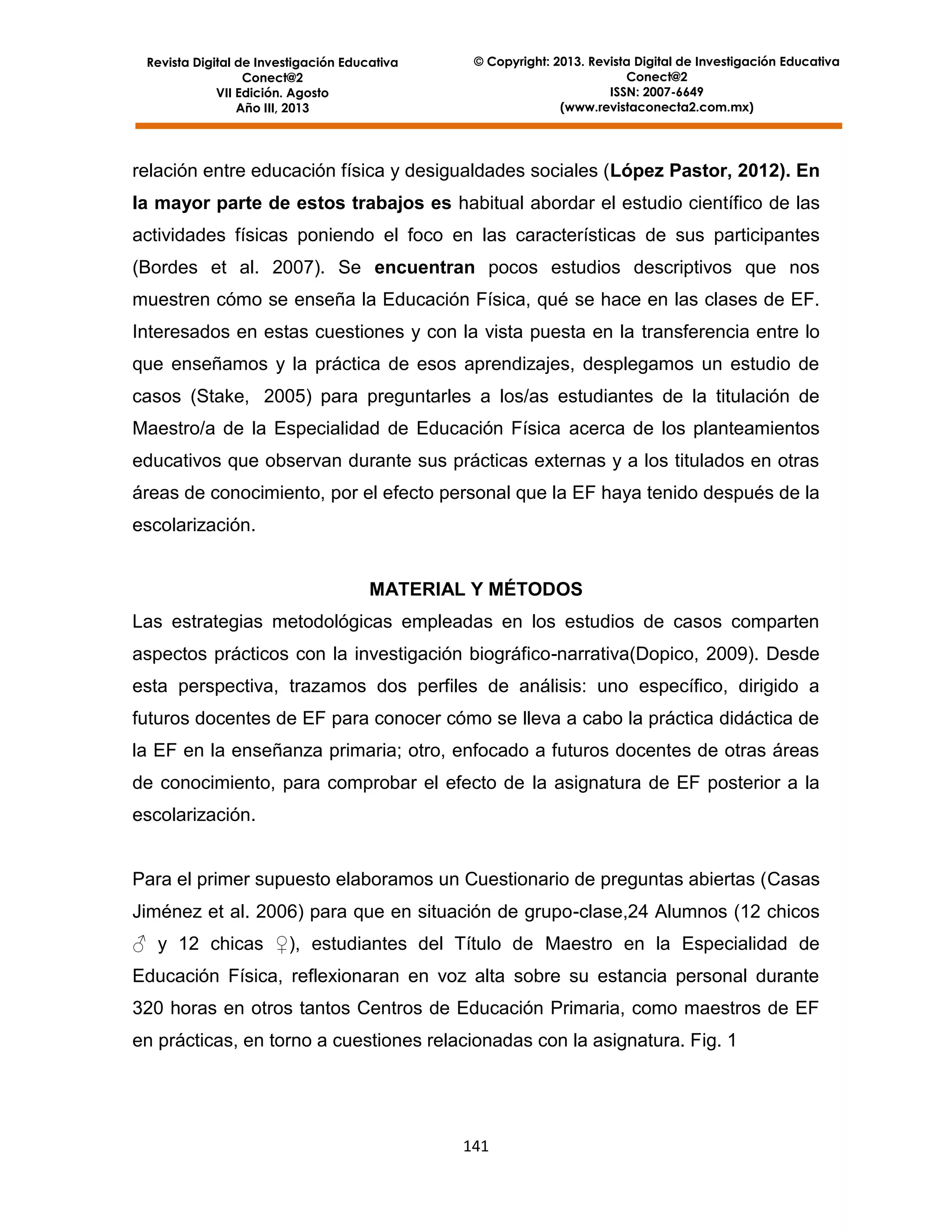 Revista Digital de Investigación Educativa
Conect@2
VII Edición. Agosto
Año III, 2013

© Copyright: 2013. Revista Digital de Investigación Educativa
Conect@2
ISSN: 2007-6649
(www.revistaconecta2.com.mx)

relación entre educación física y desigualdades sociales (López Pastor, 2012). En
la mayor parte de estos trabajos es habitual abordar el estudio científico de las
actividades físicas poniendo el foco en las características de sus participantes
(Bordes et al. 2007). Se encuentran pocos estudios descriptivos que nos
muestren cómo se enseña la Educación Física, qué se hace en las clases de EF.
Interesados en estas cuestiones y con la vista puesta en la transferencia entre lo
que enseñamos y la práctica de esos aprendizajes, desplegamos un estudio de
casos (Stake, 2005) para preguntarles a los/as estudiantes de la titulación de
Maestro/a de la Especialidad de Educación Física acerca de los planteamientos
educativos que observan durante sus prácticas externas y a los titulados en otras
áreas de conocimiento, por el efecto personal que la EF haya tenido después de la
escolarización.

MATERIAL Y MÉTODOS
Las estrategias metodológicas empleadas en los estudios de casos comparten
aspectos prácticos con la investigación biográfico-narrativa(Dopico, 2009). Desde
esta perspectiva, trazamos dos perfiles de análisis: uno específico, dirigido a
futuros docentes de EF para conocer cómo se lleva a cabo la práctica didáctica de
la EF en la enseñanza primaria; otro, enfocado a futuros docentes de otras áreas
de conocimiento, para comprobar el efecto de la asignatura de EF posterior a la
escolarización.

Para el primer supuesto elaboramos un Cuestionario de preguntas abiertas (Casas
Jiménez et al. 2006) para que en situación de grupo-clase,24 Alumnos (12 chicos
♂ y 12 chicas ♀), estudiantes del Título de Maestro en la Especialidad de
Educación Física, reflexionaran en voz alta sobre su estancia personal durante
320 horas en otros tantos Centros de Educación Primaria, como maestros de EF
en prácticas, en torno a cuestiones relacionadas con la asignatura. Fig. 1

141

 