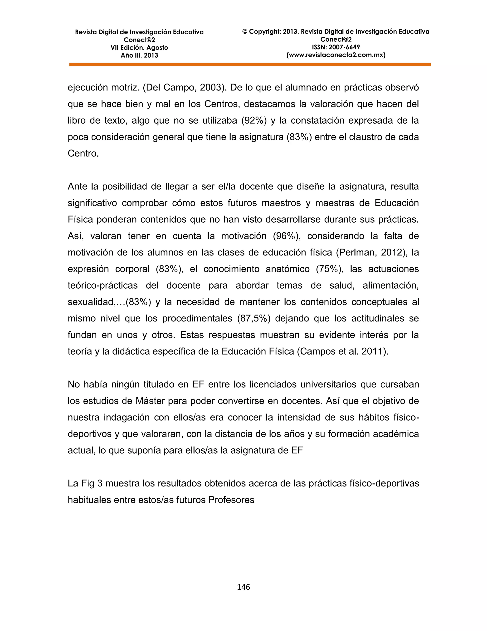 Revista Digital de Investigación Educativa
Conect@2
VII Edición. Agosto
Año III, 2013

© Copyright: 2013. Revista Digital de Investigación Educativa
Conect@2
ISSN: 2007-6649
(www.revistaconecta2.com.mx)

ejecución motriz. (Del Campo, 2003). De lo que el alumnado en prácticas observó
que se hace bien y mal en los Centros, destacamos la valoración que hacen del
libro de texto, algo que no se utilizaba (92%) y la constatación expresada de la
poca consideración general que tiene la asignatura (83%) entre el claustro de cada
Centro.

Ante la posibilidad de llegar a ser el/la docente que diseñe la asignatura, resulta
significativo comprobar cómo estos futuros maestros y maestras de Educación
Física ponderan contenidos que no han visto desarrollarse durante sus prácticas.
Así, valoran tener en cuenta la motivación (96%), considerando la falta de
motivación de los alumnos en las clases de educación física (Perlman, 2012), la
expresión corporal (83%), el conocimiento anatómico (75%), las actuaciones
teórico-prácticas del docente para abordar temas de salud, alimentación,
sexualidad,…(83%) y la necesidad de mantener los contenidos conceptuales al
mismo nivel que los procedimentales (87,5%) dejando que los actitudinales se
fundan en unos y otros. Estas respuestas muestran su evidente interés por la
teoría y la didáctica específica de la Educación Física (Campos et al. 2011).

No había ningún titulado en EF entre los licenciados universitarios que cursaban
los estudios de Máster para poder convertirse en docentes. Así que el objetivo de
nuestra indagación con ellos/as era conocer la intensidad de sus hábitos físicodeportivos y que valoraran, con la distancia de los años y su formación académica
actual, lo que suponía para ellos/as la asignatura de EF

La Fig 3 muestra los resultados obtenidos acerca de las prácticas físico-deportivas
habituales entre estos/as futuros Profesores

146

 