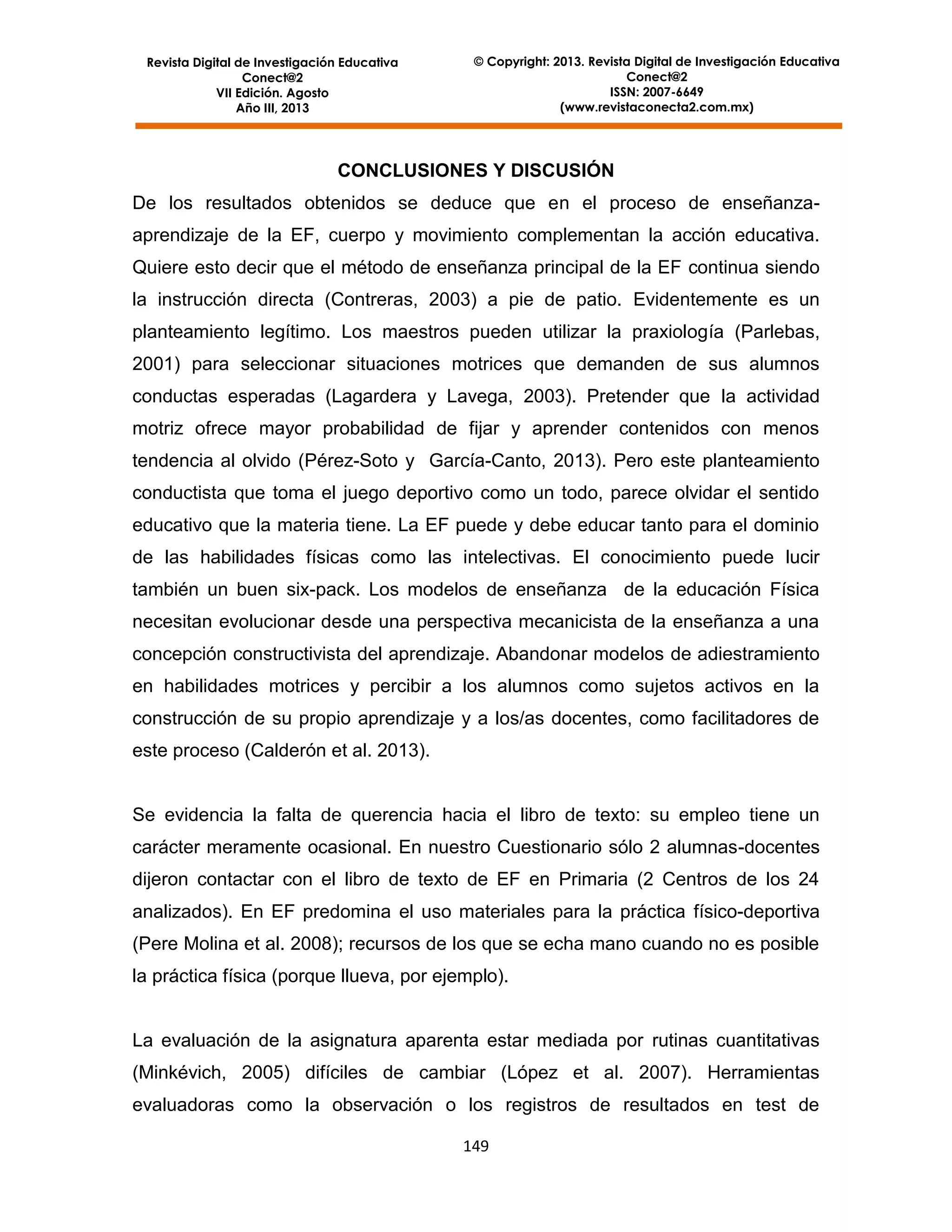 Revista Digital de Investigación Educativa
Conect@2
VII Edición. Agosto
Año III, 2013

© Copyright: 2013. Revista Digital de Investigación Educativa
Conect@2
ISSN: 2007-6649
(www.revistaconecta2.com.mx)

CONCLUSIONES Y DISCUSIÓN
De los resultados obtenidos se deduce que en el proceso de enseñanzaaprendizaje de la EF, cuerpo y movimiento complementan la acción educativa.
Quiere esto decir que el método de enseñanza principal de la EF continua siendo
la instrucción directa (Contreras, 2003) a pie de patio. Evidentemente es un
planteamiento legítimo. Los maestros pueden utilizar la praxiología (Parlebas,
2001) para seleccionar situaciones motrices que demanden de sus alumnos
conductas esperadas (Lagardera y Lavega, 2003). Pretender que la actividad
motriz ofrece mayor probabilidad de fijar y aprender contenidos con menos
tendencia al olvido (Pérez-Soto y García-Canto, 2013). Pero este planteamiento
conductista que toma el juego deportivo como un todo, parece olvidar el sentido
educativo que la materia tiene. La EF puede y debe educar tanto para el dominio
de las habilidades físicas como las intelectivas. El conocimiento puede lucir
también un buen six-pack. Los modelos de enseñanza de la educación Física
necesitan evolucionar desde una perspectiva mecanicista de la enseñanza a una
concepción constructivista del aprendizaje. Abandonar modelos de adiestramiento
en habilidades motrices y percibir a los alumnos como sujetos activos en la
construcción de su propio aprendizaje y a los/as docentes, como facilitadores de
este proceso (Calderón et al. 2013).

Se evidencia la falta de querencia hacia el libro de texto: su empleo tiene un
carácter meramente ocasional. En nuestro Cuestionario sólo 2 alumnas-docentes
dijeron contactar con el libro de texto de EF en Primaria (2 Centros de los 24
analizados). En EF predomina el uso materiales para la práctica físico-deportiva
(Pere Molina et al. 2008); recursos de los que se echa mano cuando no es posible
la práctica física (porque llueva, por ejemplo).

La evaluación de la asignatura aparenta estar mediada por rutinas cuantitativas
(Minkévich, 2005) difíciles de cambiar (López et al. 2007). Herramientas
evaluadoras como la observación o los registros de resultados en test de
149

 