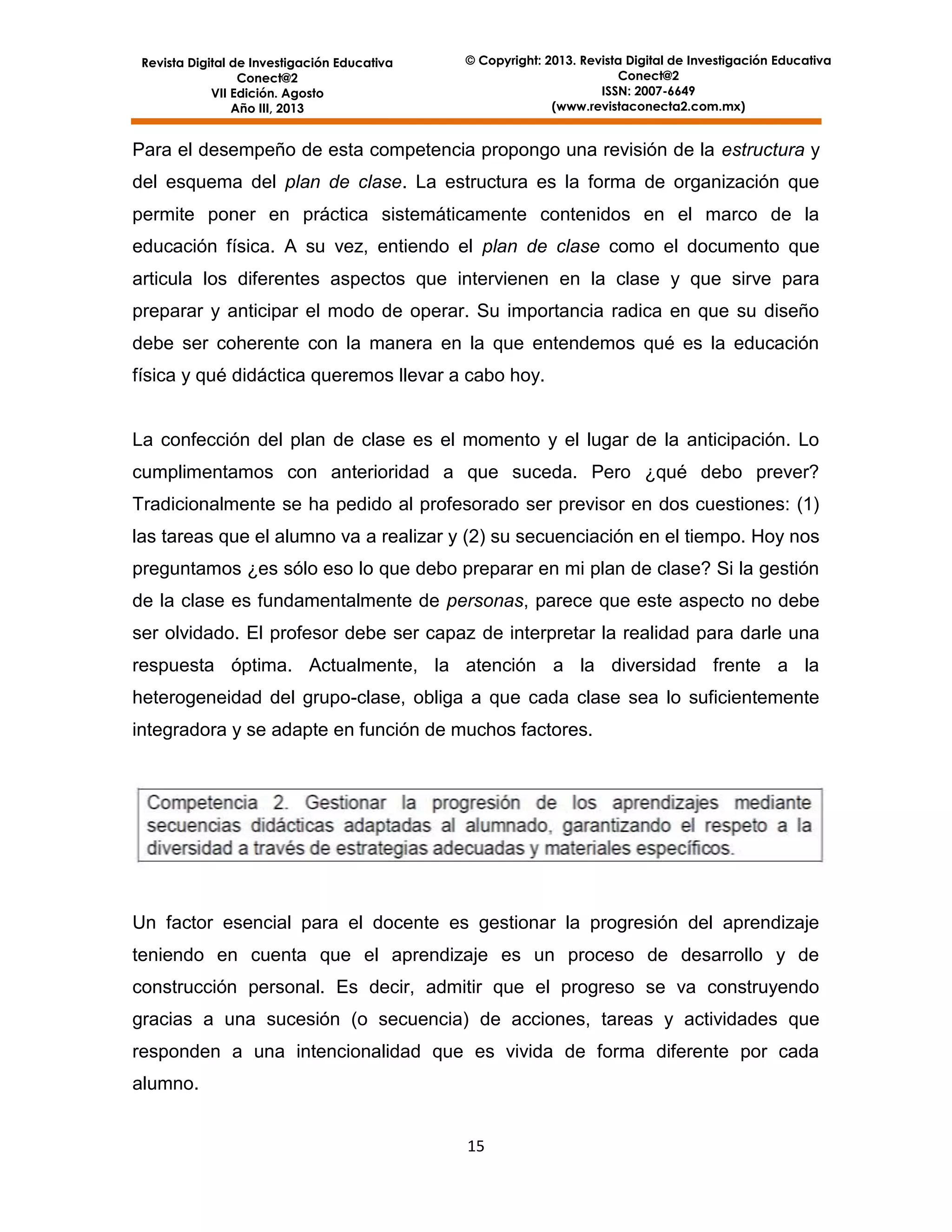Revista Digital de Investigación Educativa
Conect@2
VII Edición. Agosto
Año III, 2013

© Copyright: 2013. Revista Digital de Investigación Educativa
Conect@2
ISSN: 2007-6649
(www.revistaconecta2.com.mx)

Para el desempeño de esta competencia propongo una revisión de la estructura y
del esquema del plan de clase. La estructura es la forma de organización que
permite poner en práctica sistemáticamente contenidos en el marco de la
educación física. A su vez, entiendo el plan de clase como el documento que
articula los diferentes aspectos que intervienen en la clase y que sirve para
preparar y anticipar el modo de operar. Su importancia radica en que su diseño
debe ser coherente con la manera en la que entendemos qué es la educación
física y qué didáctica queremos llevar a cabo hoy.

La confección del plan de clase es el momento y el lugar de la anticipación. Lo
cumplimentamos con anterioridad a que suceda. Pero ¿qué debo prever?
Tradicionalmente se ha pedido al profesorado ser previsor en dos cuestiones: (1)
las tareas que el alumno va a realizar y (2) su secuenciación en el tiempo. Hoy nos
preguntamos ¿es sólo eso lo que debo preparar en mi plan de clase? Si la gestión
de la clase es fundamentalmente de personas, parece que este aspecto no debe
ser olvidado. El profesor debe ser capaz de interpretar la realidad para darle una
respuesta óptima. Actualmente, la atención a la diversidad frente a la
heterogeneidad del grupo-clase, obliga a que cada clase sea lo suficientemente
integradora y se adapte en función de muchos factores.

Un factor esencial para el docente es gestionar la progresión del aprendizaje
teniendo en cuenta que el aprendizaje es un proceso de desarrollo y de
construcción personal. Es decir, admitir que el progreso se va construyendo
gracias a una sucesión (o secuencia) de acciones, tareas y actividades que
responden a una intencionalidad que es vivida de forma diferente por cada
alumno.
15

 