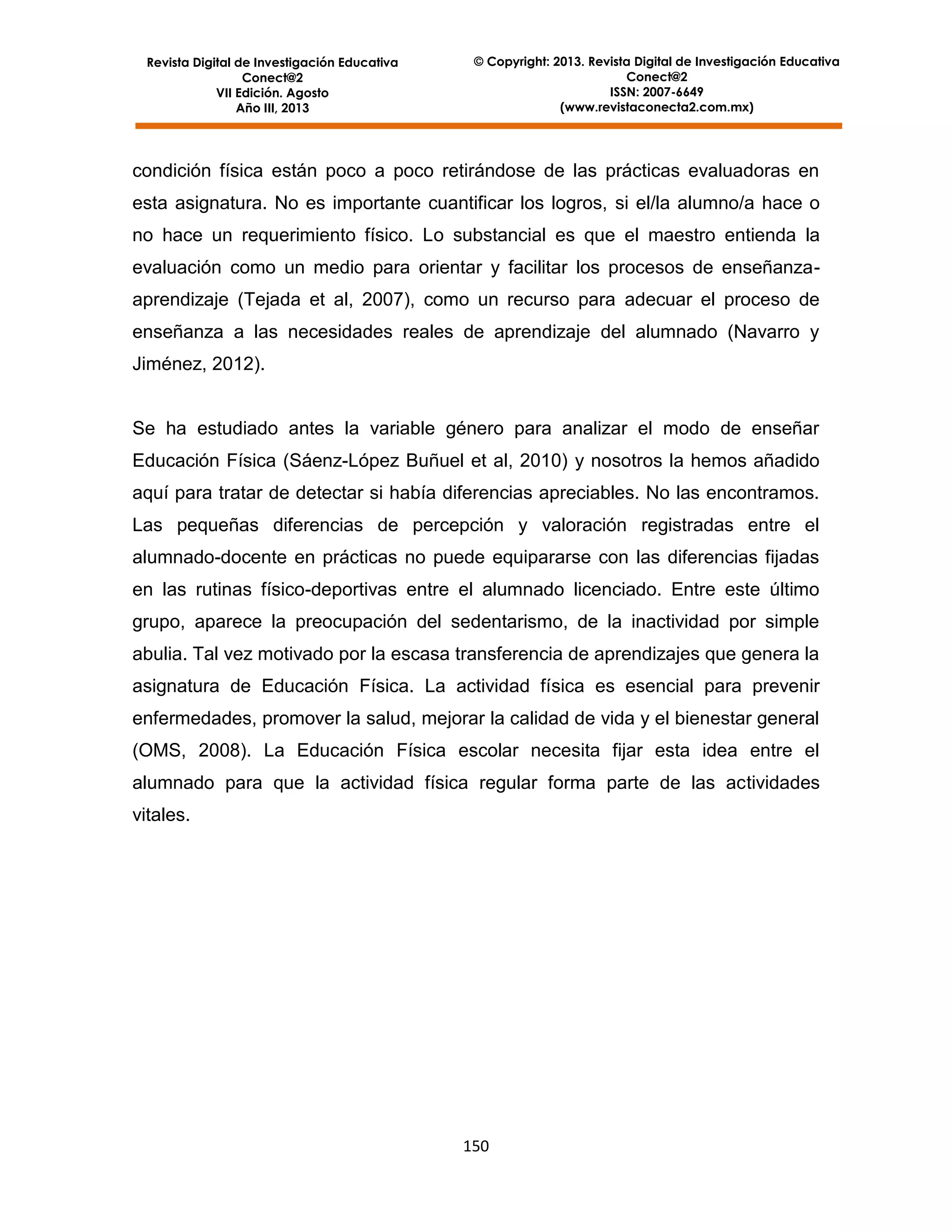 Revista Digital de Investigación Educativa
Conect@2
VII Edición. Agosto
Año III, 2013

© Copyright: 2013. Revista Digital de Investigación Educativa
Conect@2
ISSN: 2007-6649
(www.revistaconecta2.com.mx)

condición física están poco a poco retirándose de las prácticas evaluadoras en
esta asignatura. No es importante cuantificar los logros, si el/la alumno/a hace o
no hace un requerimiento físico. Lo substancial es que el maestro entienda la
evaluación como un medio para orientar y facilitar los procesos de enseñanzaaprendizaje (Tejada et al, 2007), como un recurso para adecuar el proceso de
enseñanza a las necesidades reales de aprendizaje del alumnado (Navarro y
Jiménez, 2012).

Se ha estudiado antes la variable género para analizar el modo de enseñar
Educación Física (Sáenz-López Buñuel et al, 2010) y nosotros la hemos añadido
aquí para tratar de detectar si había diferencias apreciables. No las encontramos.
Las pequeñas diferencias de percepción y valoración registradas entre el
alumnado-docente en prácticas no puede equipararse con las diferencias fijadas
en las rutinas físico-deportivas entre el alumnado licenciado. Entre este último
grupo, aparece la preocupación del sedentarismo, de la inactividad por simple
abulia. Tal vez motivado por la escasa transferencia de aprendizajes que genera la
asignatura de Educación Física. La actividad física es esencial para prevenir
enfermedades, promover la salud, mejorar la calidad de vida y el bienestar general
(OMS, 2008). La Educación Física escolar necesita fijar esta idea entre el
alumnado para que la actividad física regular forma parte de las actividades
vitales.

150

 
