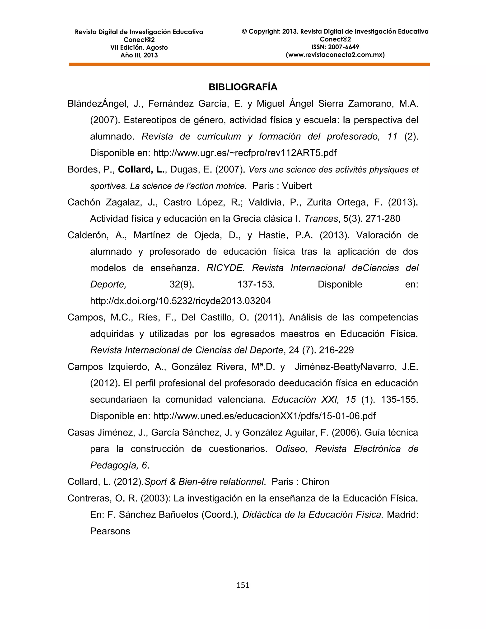 Revista Digital de Investigación Educativa
Conect@2
VII Edición. Agosto
Año III, 2013

© Copyright: 2013. Revista Digital de Investigación Educativa
Conect@2
ISSN: 2007-6649
(www.revistaconecta2.com.mx)

BIBLIOGRAFÍA
BlándezÁngel, J., Fernández García, E. y Miguel Ángel Sierra Zamorano, M.A.
(2007). Estereotipos de género, actividad física y escuela: la perspectiva del
alumnado. Revista de curriculum y formación del profesorado, 11 (2).
Disponible en: http://www.ugr.es/~recfpro/rev112ART5.pdf
Bordes, P., Collard, L., Dugas, E. (2007). Vers une science des activités physiques et
sportives. La science de l’action motrice. Paris : Vuibert

Cachón Zagalaz, J., Castro López, R.; Valdivia, P., Zurita Ortega, F. (2013).
Actividad física y educación en la Grecia clásica I. Trances, 5(3). 271-280
Calderón, A., Martínez de Ojeda, D., y Hastie, P.A. (2013). Valoración de
alumnado y profesorado de educación física tras la aplicación de dos
modelos de enseñanza. RICYDE. Revista Internacional deCiencias del
Deporte,

32(9).

137-153.

Disponible

en:

http://dx.doi.org/10.5232/ricyde2013.03204
Campos, M.C., Ríes, F., Del Castillo, O. (2011). Análisis de las competencias
adquiridas y utilizadas por los egresados maestros en Educación Física.
Revista Internacional de Ciencias del Deporte, 24 (7). 216-229
Campos Izquierdo, A., González Rivera, Mª.D. y

Jiménez-BeattyNavarro, J.E.

(2012). El perfil profesional del profesorado deeducación física en educación
secundariaen la comunidad valenciana. Educación XXI, 15 (1). 135-155.
Disponible en: http://www.uned.es/educacionXX1/pdfs/15-01-06.pdf
Casas Jiménez, J., García Sánchez, J. y González Aguilar, F. (2006). Guía técnica
para la construcción de cuestionarios. Odiseo, Revista Electrónica de
Pedagogía, 6.
Collard, L. (2012).Sport & Bien-être relationnel. Paris : Chiron
Contreras, O. R. (2003): La investigación en la enseñanza de la Educación Física.
En: F. Sánchez Bañuelos (Coord.), Didáctica de la Educación Física. Madrid:
Pearsons

151

 