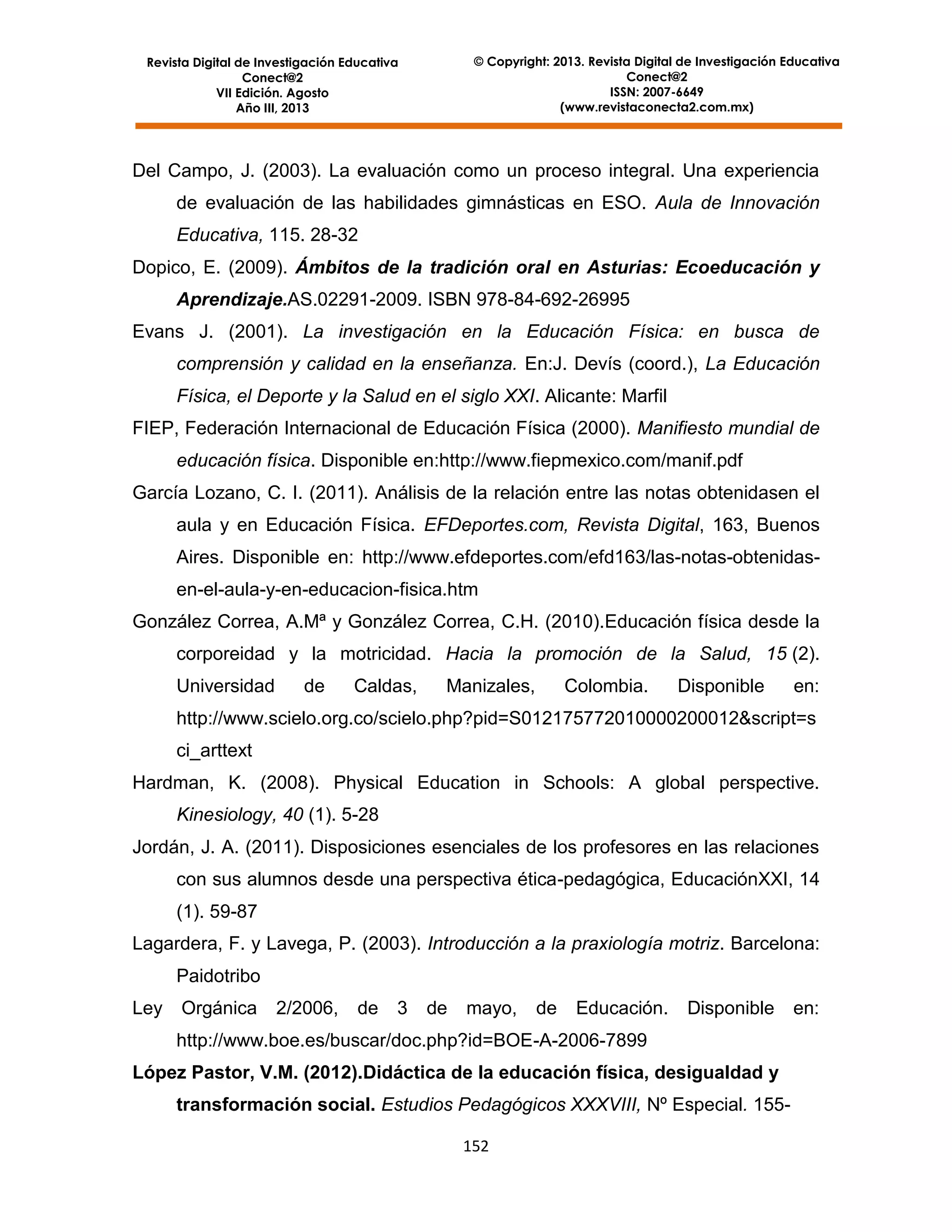 © Copyright: 2013. Revista Digital de Investigación Educativa
Conect@2
ISSN: 2007-6649
(www.revistaconecta2.com.mx)

Revista Digital de Investigación Educativa
Conect@2
VII Edición. Agosto
Año III, 2013

Del Campo, J. (2003). La evaluación como un proceso integral. Una experiencia
de evaluación de las habilidades gimnásticas en ESO. Aula de Innovación
Educativa, 115. 28-32
Dopico, E. (2009). Ámbitos de la tradición oral en Asturias: Ecoeducación y
Aprendizaje.AS.02291-2009. ISBN 978-84-692-26995
Evans J. (2001). La investigación en la Educación Física: en busca de
comprensión y calidad en la enseñanza. En:J. Devís (coord.), La Educación
Física, el Deporte y la Salud en el siglo XXI. Alicante: Marfil
FIEP, Federación Internacional de Educación Física (2000). Manifiesto mundial de
educación física. Disponible en:http://www.fiepmexico.com/manif.pdf
García Lozano, C. I. (2011). Análisis de la relación entre las notas obtenidasen el
aula y en Educación Física. EFDeportes.com, Revista Digital, 163, Buenos
Aires. Disponible en: http://www.efdeportes.com/efd163/las-notas-obtenidasen-el-aula-y-en-educacion-fisica.htm
González Correa, A.Mª y González Correa, C.H. (2010).Educación física desde la
corporeidad y la motricidad. Hacia la promoción de la Salud, 15 (2).
Universidad

de

Caldas,

Manizales,

Colombia.

Disponible

en:

http://www.scielo.org.co/scielo.php?pid=S012175772010000200012&script=s
ci_arttext
Hardman, K. (2008). Physical Education in Schools: A global perspective.
Kinesiology, 40 (1). 5-28
Jordán, J. A. (2011). Disposiciones esenciales de los profesores en las relaciones
con sus alumnos desde una perspectiva ética-pedagógica, EducaciónXXI, 14
(1). 59-87
Lagardera, F. y Lavega, P. (2003). Introducción a la praxiología motriz. Barcelona:
Paidotribo
Ley

Orgánica

2/2006,

de

3

de

mayo,

de

Educación.

Disponible

http://www.boe.es/buscar/doc.php?id=BOE-A-2006-7899
López Pastor, V.M. (2012).Didáctica de la educación física, desigualdad y
transformación social. Estudios Pedagógicos XXXVIII, Nº Especial. 155152

en:

 