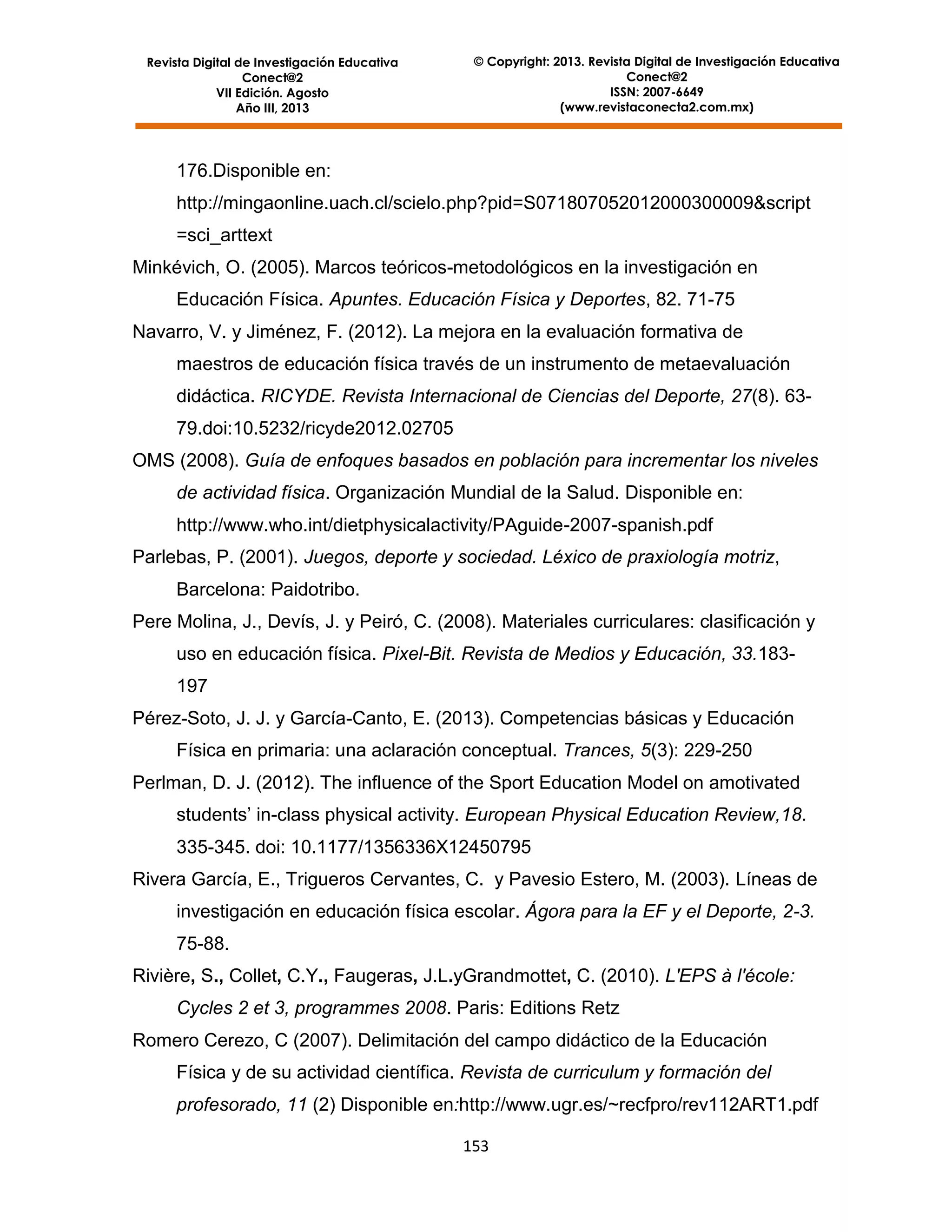 Revista Digital de Investigación Educativa
Conect@2
VII Edición. Agosto
Año III, 2013

© Copyright: 2013. Revista Digital de Investigación Educativa
Conect@2
ISSN: 2007-6649
(www.revistaconecta2.com.mx)

176.Disponible en:
http://mingaonline.uach.cl/scielo.php?pid=S071807052012000300009&script
=sci_arttext
Minkévich, O. (2005). Marcos teóricos-metodológicos en la investigación en
Educación Física. Apuntes. Educación Física y Deportes, 82. 71-75
Navarro, V. y Jiménez, F. (2012). La mejora en la evaluación formativa de
maestros de educación física través de un instrumento de metaevaluación
didáctica. RICYDE. Revista Internacional de Ciencias del Deporte, 27(8). 6379.doi:10.5232/ricyde2012.02705
OMS (2008). Guía de enfoques basados en población para incrementar los niveles
de actividad física. Organización Mundial de la Salud. Disponible en:
http://www.who.int/dietphysicalactivity/PAguide-2007-spanish.pdf
Parlebas, P. (2001). Juegos, deporte y sociedad. Léxico de praxiología motriz,
Barcelona: Paidotribo.
Pere Molina, J., Devís, J. y Peiró, C. (2008). Materiales curriculares: clasificación y
uso en educación física. Pixel-Bit. Revista de Medios y Educación, 33.183197
Pérez-Soto, J. J. y García-Canto, E. (2013). Competencias básicas y Educación
Física en primaria: una aclaración conceptual. Trances, 5(3): 229-250
Perlman, D. J. (2012). The influence of the Sport Education Model on amotivated
students’ in-class physical activity. European Physical Education Review,18.
335-345. doi: 10.1177/1356336X12450795
Rivera García, E., Trigueros Cervantes, C. y Pavesio Estero, M. (2003). Líneas de
investigación en educación física escolar. Ágora para la EF y el Deporte, 2-3.
75-88.
Rivière, S., Collet, C.Y., Faugeras, J.L.yGrandmottet, C. (2010). L'EPS à l'école:
Cycles 2 et 3, programmes 2008. Paris: Editions Retz
Romero Cerezo, C (2007). Delimitación del campo didáctico de la Educación
Física y de su actividad científica. Revista de curriculum y formación del
profesorado, 11 (2) Disponible en:http://www.ugr.es/~recfpro/rev112ART1.pdf
153

 