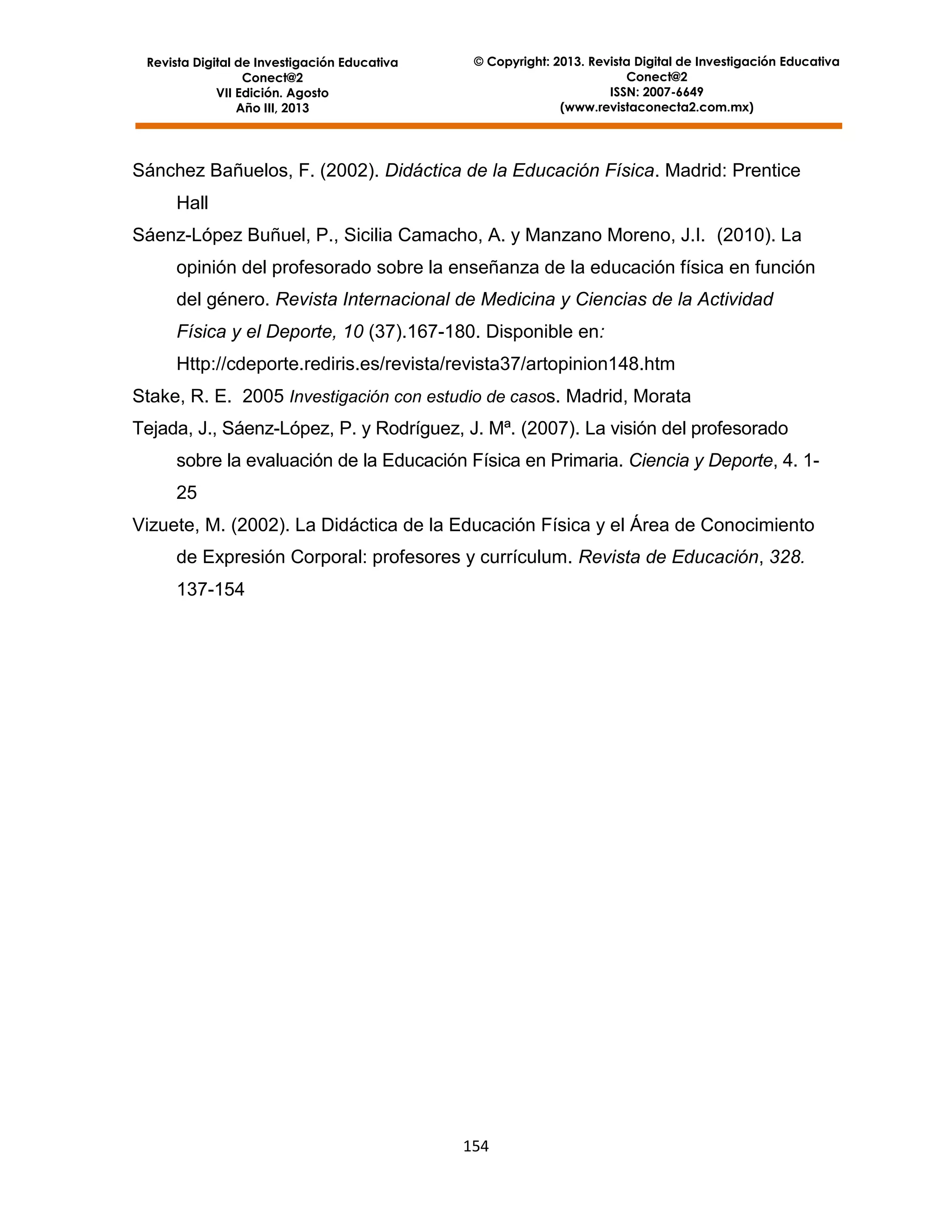 Revista Digital de Investigación Educativa
Conect@2
VII Edición. Agosto
Año III, 2013

© Copyright: 2013. Revista Digital de Investigación Educativa
Conect@2
ISSN: 2007-6649
(www.revistaconecta2.com.mx)

Sánchez Bañuelos, F. (2002). Didáctica de la Educación Física. Madrid: Prentice
Hall
Sáenz-López Buñuel, P., Sicilia Camacho, A. y Manzano Moreno, J.I. (2010). La
opinión del profesorado sobre la enseñanza de la educación física en función
del género. Revista Internacional de Medicina y Ciencias de la Actividad
Física y el Deporte, 10 (37).167-180. Disponible en:
Http://cdeporte.rediris.es/revista/revista37/artopinion148.htm
Stake, R. E. 2005 Investigación con estudio de casos. Madrid, Morata
Tejada, J., Sáenz-López, P. y Rodríguez, J. Mª. (2007). La visión del profesorado
sobre la evaluación de la Educación Física en Primaria. Ciencia y Deporte, 4. 125
Vizuete, M. (2002). La Didáctica de la Educación Física y el Área de Conocimiento
de Expresión Corporal: profesores y currículum. Revista de Educación, 328.
137-154

154

 