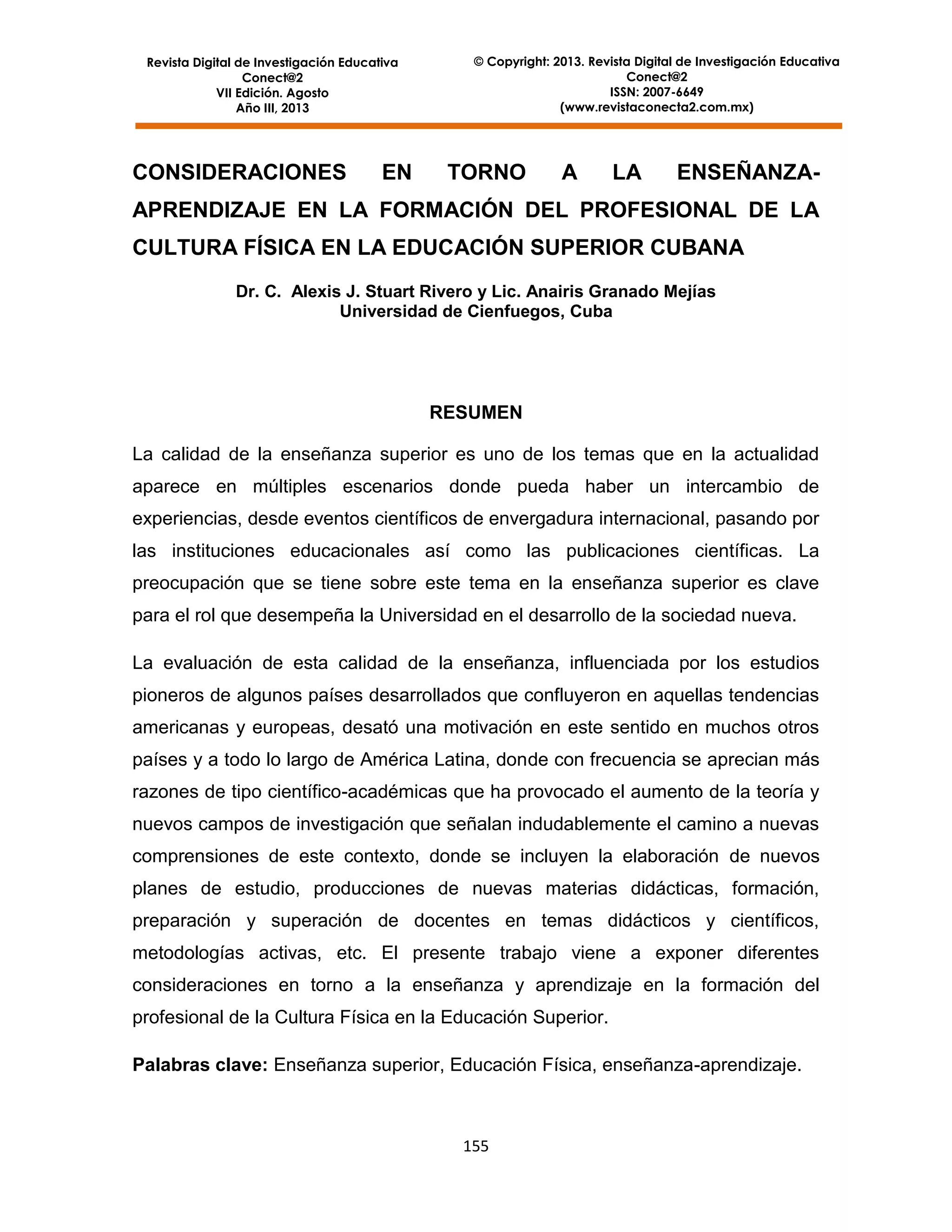 Revista Digital de Investigación Educativa
Conect@2
VII Edición. Agosto
Año III, 2013

CONSIDERACIONES

EN

© Copyright: 2013. Revista Digital de Investigación Educativa
Conect@2
ISSN: 2007-6649
(www.revistaconecta2.com.mx)

TORNO

A

LA

ENSEÑANZA-

APRENDIZAJE EN LA FORMACIÓN DEL PROFESIONAL DE LA
CULTURA FÍSICA EN LA EDUCACIÓN SUPERIOR CUBANA
Dr. C. Alexis J. Stuart Rivero y Lic. Anairis Granado Mejías
Universidad de Cienfuegos, Cuba

RESUMEN
La calidad de la enseñanza superior es uno de los temas que en la actualidad
aparece en múltiples escenarios donde pueda haber un intercambio de
experiencias, desde eventos científicos de envergadura internacional, pasando por
las instituciones educacionales así como las publicaciones científicas. La
preocupación que se tiene sobre este tema en la enseñanza superior es clave
para el rol que desempeña la Universidad en el desarrollo de la sociedad nueva.
La evaluación de esta calidad de la enseñanza, influenciada por los estudios
pioneros de algunos países desarrollados que confluyeron en aquellas tendencias
americanas y europeas, desató una motivación en este sentido en muchos otros
países y a todo lo largo de América Latina, donde con frecuencia se aprecian más
razones de tipo científico-académicas que ha provocado el aumento de la teoría y
nuevos campos de investigación que señalan indudablemente el camino a nuevas
comprensiones de este contexto, donde se incluyen la elaboración de nuevos
planes de estudio, producciones de nuevas materias didácticas, formación,
preparación y superación de docentes en temas didácticos y científicos,
metodologías activas, etc. El presente trabajo viene a exponer diferentes
consideraciones en torno a la enseñanza y aprendizaje en la formación del
profesional de la Cultura Física en la Educación Superior.
Palabras clave: Enseñanza superior, Educación Física, enseñanza-aprendizaje.

155

 