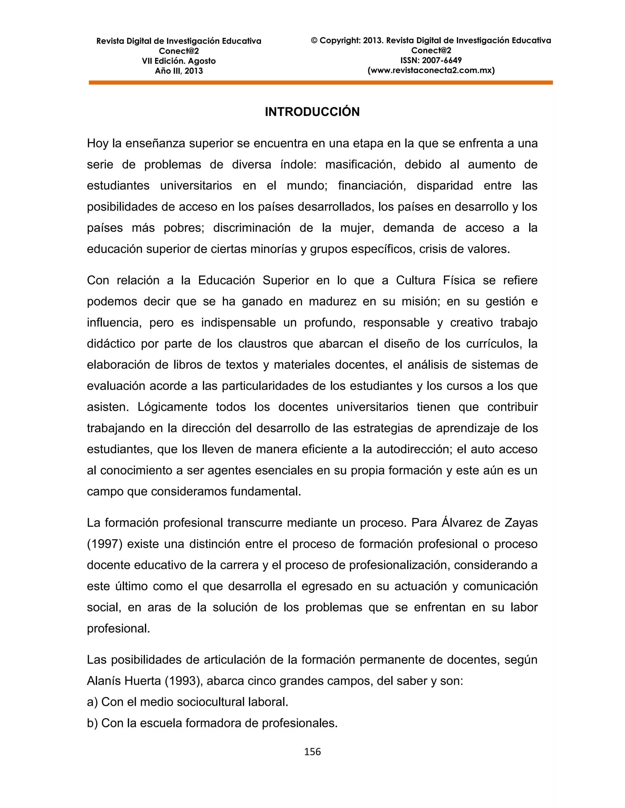 © Copyright: 2013. Revista Digital de Investigación Educativa
Conect@2
ISSN: 2007-6649
(www.revistaconecta2.com.mx)

Revista Digital de Investigación Educativa
Conect@2
VII Edición. Agosto
Año III, 2013

INTRODUCCIÓN
Hoy la enseñanza superior se encuentra en una etapa en la que se enfrenta a una
serie de problemas de diversa índole: masificación, debido al aumento de
estudiantes universitarios en el mundo; financiación, disparidad entre las
posibilidades de acceso en los países desarrollados, los países en desarrollo y los
países más pobres; discriminación de la mujer, demanda de acceso a la
educación superior de ciertas minorías y grupos específicos, crisis de valores.
Con relación a la Educación Superior en lo que a Cultura Física se refiere
podemos decir que se ha ganado en madurez en su misión; en su gestión e
influencia, pero es indispensable un profundo, responsable y creativo trabajo
didáctico por parte de los claustros que abarcan el diseño de los currículos, la
elaboración de libros de textos y materiales docentes, el análisis de sistemas de
evaluación acorde a las particularidades de los estudiantes y los cursos a los que
asisten. Lógicamente todos los docentes universitarios tienen que contribuir
trabajando en la dirección del desarrollo de las estrategias de aprendizaje de los
estudiantes, que los lleven de manera eficiente a la autodirección; el auto acceso
al conocimiento a ser agentes esenciales en su propia formación y este aún es un
campo que consideramos fundamental.
La formación profesional transcurre mediante un proceso. Para Álvarez de Zayas
(1997) existe una distinción entre el proceso de formación profesional o proceso
docente educativo de la carrera y el proceso de profesionalización, considerando a
este último como el que desarrolla el egresado en su actuación y comunicación
social, en aras de la solución de los problemas que se enfrentan en su labor
profesional.
Las posibilidades de articulación de la formación permanente de docentes, según
Alanís Huerta (1993), abarca cinco grandes campos, del saber y son:
a) Con el medio sociocultural laboral.
b) Con la escuela formadora de profesionales.
156

 