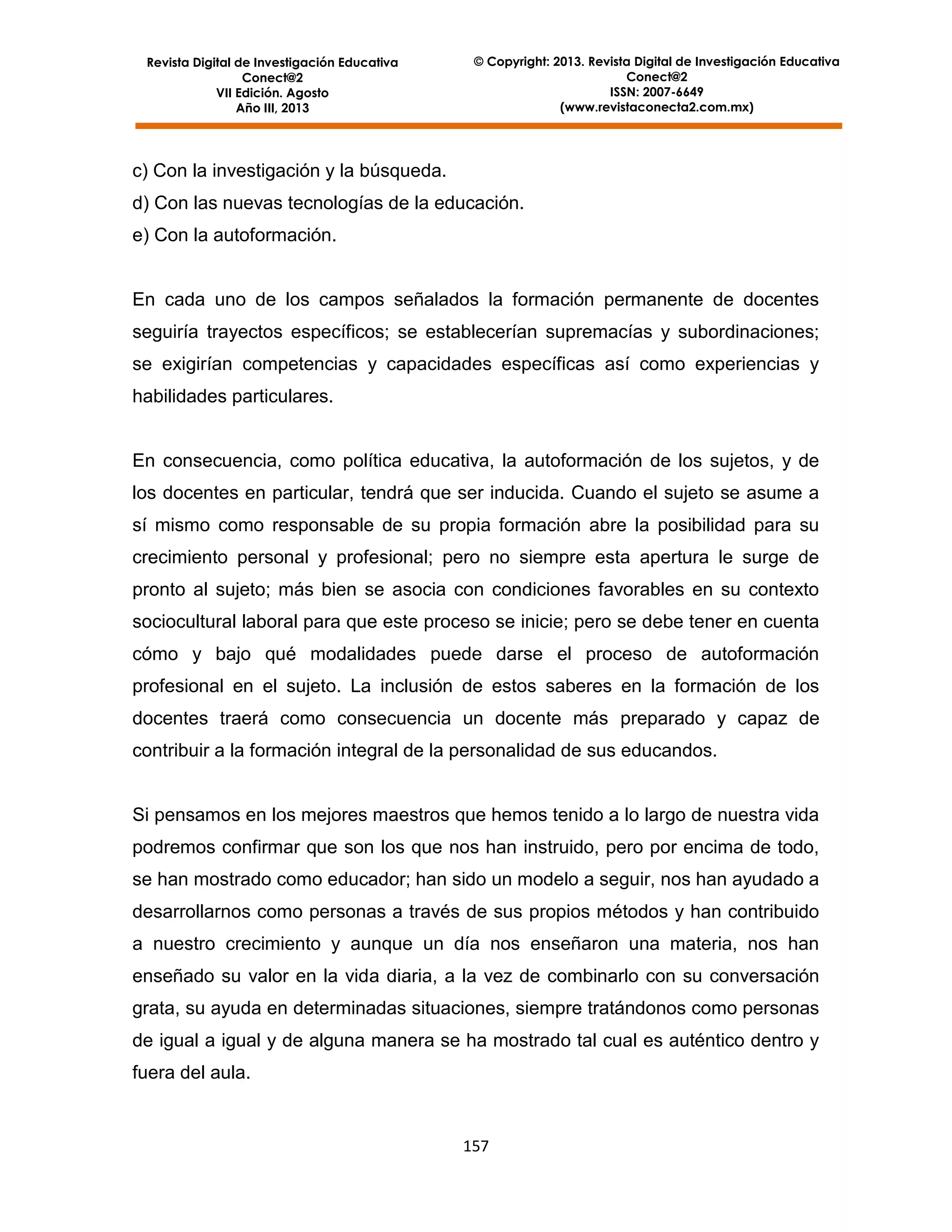 Revista Digital de Investigación Educativa
Conect@2
VII Edición. Agosto
Año III, 2013

© Copyright: 2013. Revista Digital de Investigación Educativa
Conect@2
ISSN: 2007-6649
(www.revistaconecta2.com.mx)

c) Con la investigación y la búsqueda.
d) Con las nuevas tecnologías de la educación.
e) Con la autoformación.

En cada uno de los campos señalados la formación permanente de docentes
seguiría trayectos específicos; se establecerían supremacías y subordinaciones;
se exigirían competencias y capacidades específicas así como experiencias y
habilidades particulares.

En consecuencia, como política educativa, la autoformación de los sujetos, y de
los docentes en particular, tendrá que ser inducida. Cuando el sujeto se asume a
sí mismo como responsable de su propia formación abre la posibilidad para su
crecimiento personal y profesional; pero no siempre esta apertura le surge de
pronto al sujeto; más bien se asocia con condiciones favorables en su contexto
sociocultural laboral para que este proceso se inicie; pero se debe tener en cuenta
cómo y bajo qué modalidades puede darse el proceso de autoformación
profesional en el sujeto. La inclusión de estos saberes en la formación de los
docentes traerá como consecuencia un docente más preparado y capaz de
contribuir a la formación integral de la personalidad de sus educandos.

Si pensamos en los mejores maestros que hemos tenido a lo largo de nuestra vida
podremos confirmar que son los que nos han instruido, pero por encima de todo,
se han mostrado como educador; han sido un modelo a seguir, nos han ayudado a
desarrollarnos como personas a través de sus propios métodos y han contribuido
a nuestro crecimiento y aunque un día nos enseñaron una materia, nos han
enseñado su valor en la vida diaria, a la vez de combinarlo con su conversación
grata, su ayuda en determinadas situaciones, siempre tratándonos como personas
de igual a igual y de alguna manera se ha mostrado tal cual es auténtico dentro y
fuera del aula.

157

 