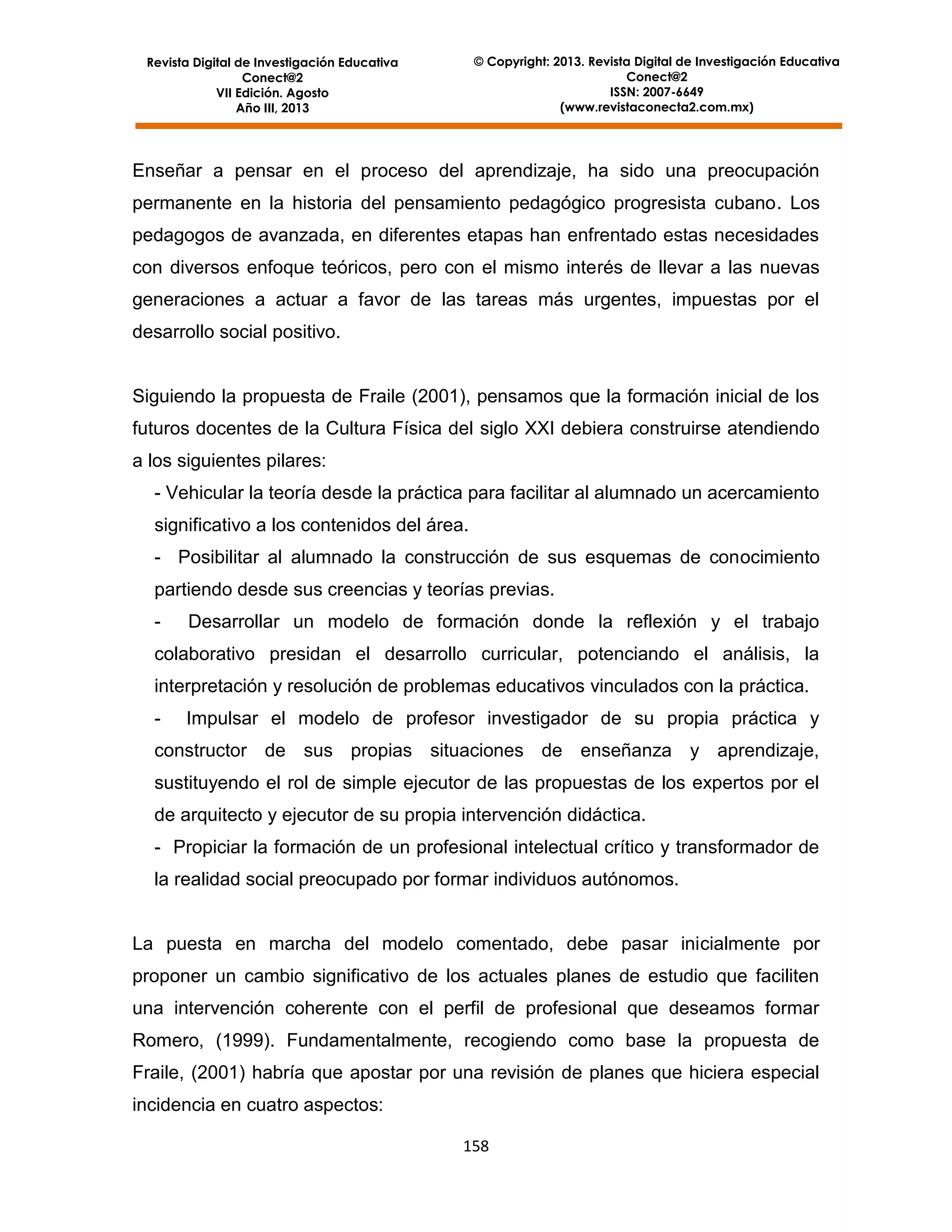 © Copyright: 2013. Revista Digital de Investigación Educativa
Conect@2
ISSN: 2007-6649
(www.revistaconecta2.com.mx)

Revista Digital de Investigación Educativa
Conect@2
VII Edición. Agosto
Año III, 2013

Enseñar a pensar en el proceso del aprendizaje, ha sido una preocupación
permanente en la historia del pensamiento pedagógico progresista cubano. Los
pedagogos de avanzada, en diferentes etapas han enfrentado estas necesidades
con diversos enfoque teóricos, pero con el mismo interés de llevar a las nuevas
generaciones a actuar a favor de las tareas más urgentes, impuestas por el
desarrollo social positivo.

Siguiendo la propuesta de Fraile (2001), pensamos que la formación inicial de los
futuros docentes de la Cultura Física del siglo XXI debiera construirse atendiendo
a los siguientes pilares:
- Vehicular la teoría desde la práctica para facilitar al alumnado un acercamiento
significativo a los contenidos del área.
- Posibilitar al alumnado la construcción de sus esquemas de conocimiento
partiendo desde sus creencias y teorías previas.
-

Desarrollar un modelo de formación donde la reflexión y el trabajo

colaborativo presidan el desarrollo curricular, potenciando el análisis, la
interpretación y resolución de problemas educativos vinculados con la práctica.
-

Impulsar el modelo de profesor investigador de su propia práctica y

constructor de sus propias situaciones de enseñanza y aprendizaje,
sustituyendo el rol de simple ejecutor de las propuestas de los expertos por el
de arquitecto y ejecutor de su propia intervención didáctica.
- Propiciar la formación de un profesional intelectual crítico y transformador de
la realidad social preocupado por formar individuos autónomos.

La puesta en marcha del modelo comentado, debe pasar inicialmente por
proponer un cambio significativo de los actuales planes de estudio que faciliten
una intervención coherente con el perfil de profesional que deseamos formar
Romero, (1999). Fundamentalmente, recogiendo como base la propuesta de
Fraile, (2001) habría que apostar por una revisión de planes que hiciera especial
incidencia en cuatro aspectos:
158

 
