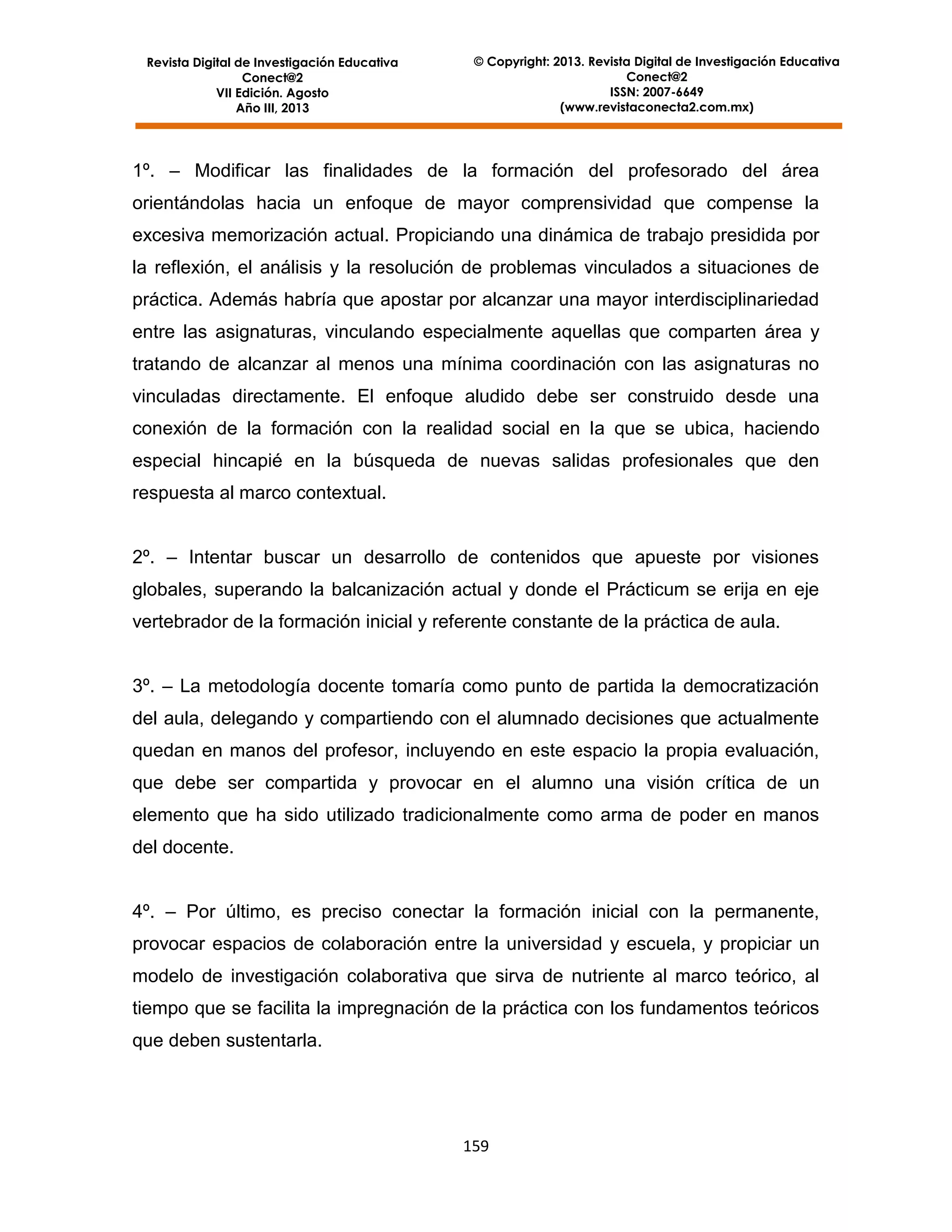 Revista Digital de Investigación Educativa
Conect@2
VII Edición. Agosto
Año III, 2013

© Copyright: 2013. Revista Digital de Investigación Educativa
Conect@2
ISSN: 2007-6649
(www.revistaconecta2.com.mx)

1º. – Modificar las finalidades de la formación del profesorado del área
orientándolas hacia un enfoque de mayor comprensividad que compense la
excesiva memorización actual. Propiciando una dinámica de trabajo presidida por
la reflexión, el análisis y la resolución de problemas vinculados a situaciones de
práctica. Además habría que apostar por alcanzar una mayor interdisciplinariedad
entre las asignaturas, vinculando especialmente aquellas que comparten área y
tratando de alcanzar al menos una mínima coordinación con las asignaturas no
vinculadas directamente. El enfoque aludido debe ser construido desde una
conexión de la formación con la realidad social en la que se ubica, haciendo
especial hincapié en la búsqueda de nuevas salidas profesionales que den
respuesta al marco contextual.
2º. – Intentar buscar un desarrollo de contenidos que apueste por visiones
globales, superando la balcanización actual y donde el Prácticum se erija en eje
vertebrador de la formación inicial y referente constante de la práctica de aula.
3º. – La metodología docente tomaría como punto de partida la democratización
del aula, delegando y compartiendo con el alumnado decisiones que actualmente
quedan en manos del profesor, incluyendo en este espacio la propia evaluación,
que debe ser compartida y provocar en el alumno una visión crítica de un
elemento que ha sido utilizado tradicionalmente como arma de poder en manos
del docente.
4º. – Por último, es preciso conectar la formación inicial con la permanente,
provocar espacios de colaboración entre la universidad y escuela, y propiciar un
modelo de investigación colaborativa que sirva de nutriente al marco teórico, al
tiempo que se facilita la impregnación de la práctica con los fundamentos teóricos
que deben sustentarla.

159

 