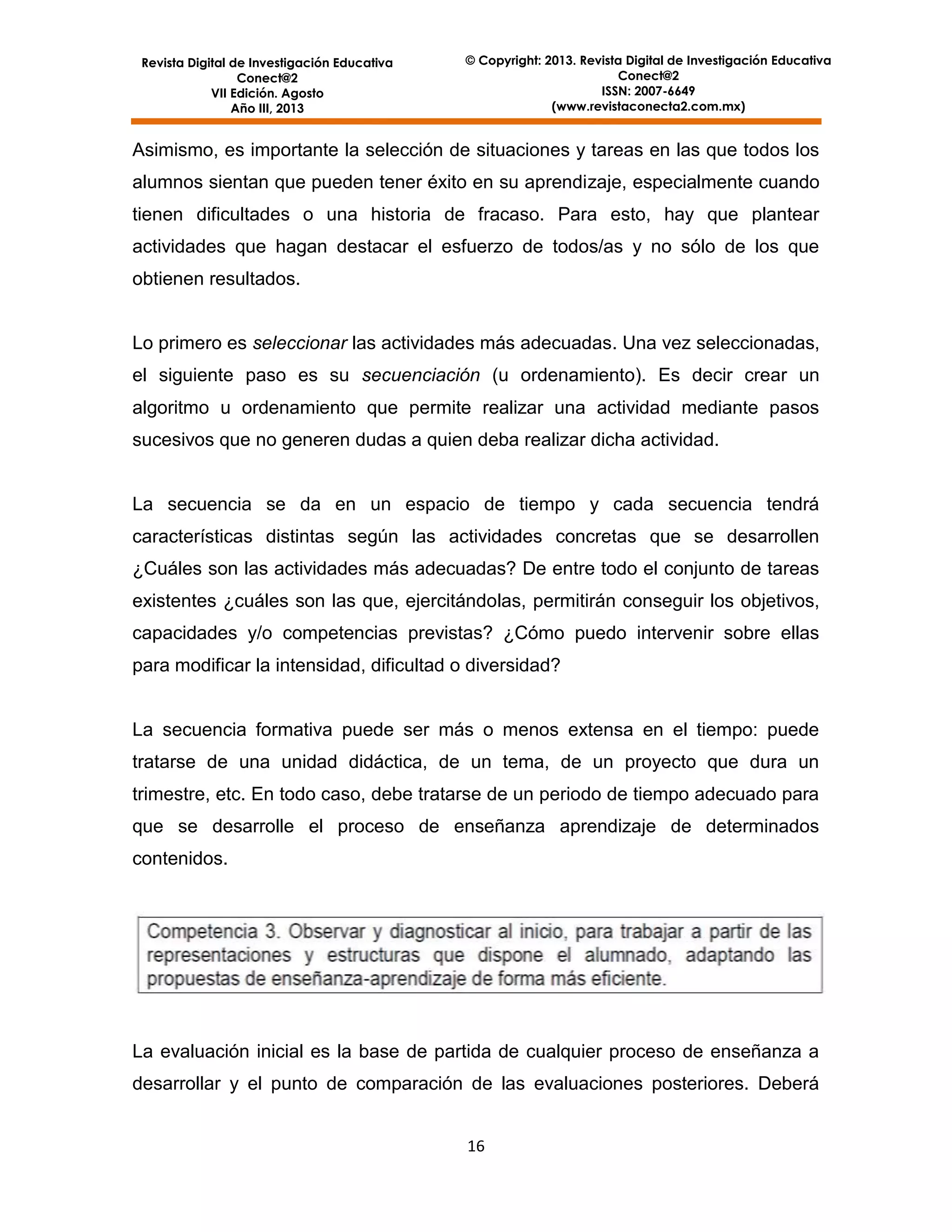 Revista Digital de Investigación Educativa
Conect@2
VII Edición. Agosto
Año III, 2013

© Copyright: 2013. Revista Digital de Investigación Educativa
Conect@2
ISSN: 2007-6649
(www.revistaconecta2.com.mx)

Asimismo, es importante la selección de situaciones y tareas en las que todos los
alumnos sientan que pueden tener éxito en su aprendizaje, especialmente cuando
tienen dificultades o una historia de fracaso. Para esto, hay que plantear
actividades que hagan destacar el esfuerzo de todos/as y no sólo de los que
obtienen resultados.

Lo primero es seleccionar las actividades más adecuadas. Una vez seleccionadas,
el siguiente paso es su secuenciación (u ordenamiento). Es decir crear un
algoritmo u ordenamiento que permite realizar una actividad mediante pasos
sucesivos que no generen dudas a quien deba realizar dicha actividad.

La secuencia se da en un espacio de tiempo y cada secuencia tendrá
características distintas según las actividades concretas que se desarrollen
¿Cuáles son las actividades más adecuadas? De entre todo el conjunto de tareas
existentes ¿cuáles son las que, ejercitándolas, permitirán conseguir los objetivos,
capacidades y/o competencias previstas? ¿Cómo puedo intervenir sobre ellas
para modificar la intensidad, dificultad o diversidad?

La secuencia formativa puede ser más o menos extensa en el tiempo: puede
tratarse de una unidad didáctica, de un tema, de un proyecto que dura un
trimestre, etc. En todo caso, debe tratarse de un periodo de tiempo adecuado para
que se desarrolle el proceso de enseñanza aprendizaje de determinados
contenidos.

La evaluación inicial es la base de partida de cualquier proceso de enseñanza a
desarrollar y el punto de comparación de las evaluaciones posteriores. Deberá
16

 