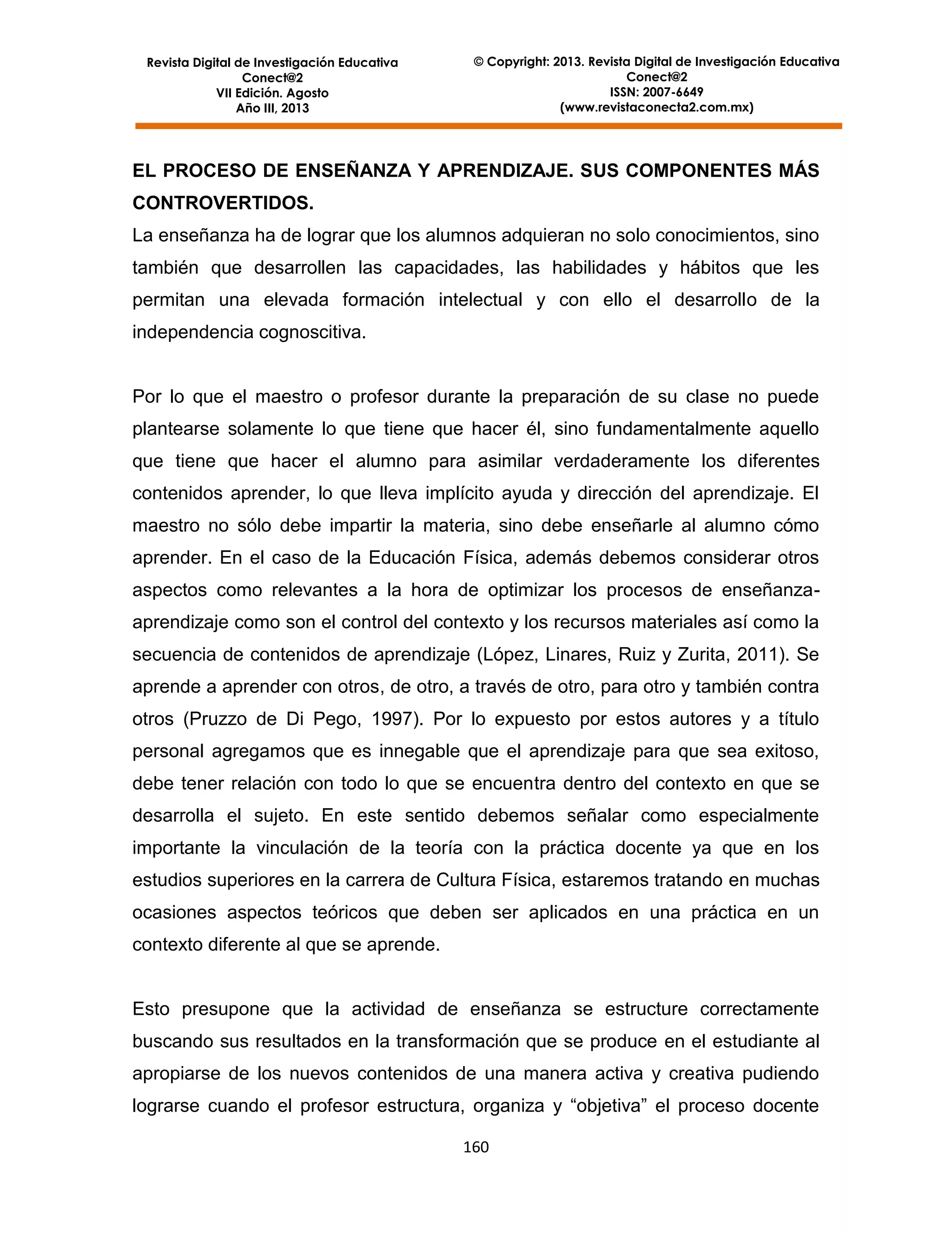 Revista Digital de Investigación Educativa
Conect@2
VII Edición. Agosto
Año III, 2013

© Copyright: 2013. Revista Digital de Investigación Educativa
Conect@2
ISSN: 2007-6649
(www.revistaconecta2.com.mx)

EL PROCESO DE ENSEÑANZA Y APRENDIZAJE. SUS COMPONENTES MÁS
CONTROVERTIDOS.
La enseñanza ha de lograr que los alumnos adquieran no solo conocimientos, sino
también que desarrollen las capacidades, las habilidades y hábitos que les
permitan una elevada formación intelectual y con ello el desarrollo de la
independencia cognoscitiva.

Por lo que el maestro o profesor durante la preparación de su clase no puede
plantearse solamente lo que tiene que hacer él, sino fundamentalmente aquello
que tiene que hacer el alumno para asimilar verdaderamente los diferentes
contenidos aprender, lo que lleva implícito ayuda y dirección del aprendizaje. El
maestro no sólo debe impartir la materia, sino debe enseñarle al alumno cómo
aprender. En el caso de la Educación Física, además debemos considerar otros
aspectos como relevantes a la hora de optimizar los procesos de enseñanzaaprendizaje como son el control del contexto y los recursos materiales así como la
secuencia de contenidos de aprendizaje (López, Linares, Ruiz y Zurita, 2011). Se
aprende a aprender con otros, de otro, a través de otro, para otro y también contra
otros (Pruzzo de Di Pego, 1997). Por lo expuesto por estos autores y a título
personal agregamos que es innegable que el aprendizaje para que sea exitoso,
debe tener relación con todo lo que se encuentra dentro del contexto en que se
desarrolla el sujeto. En este sentido debemos señalar como especialmente
importante la vinculación de la teoría con la práctica docente ya que en los
estudios superiores en la carrera de Cultura Física, estaremos tratando en muchas
ocasiones aspectos teóricos que deben ser aplicados en una práctica en un
contexto diferente al que se aprende.

Esto presupone que la actividad de enseñanza se estructure correctamente
buscando sus resultados en la transformación que se produce en el estudiante al
apropiarse de los nuevos contenidos de una manera activa y creativa pudiendo
lograrse cuando el profesor estructura, organiza y “objetiva” el proceso docente
160

 