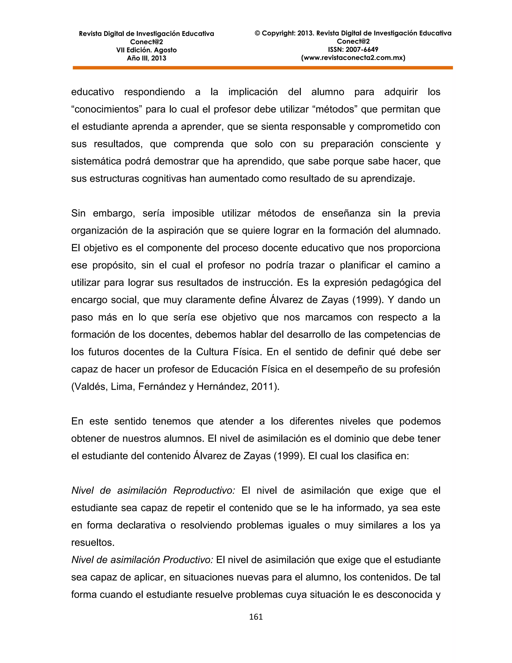 Revista Digital de Investigación Educativa
Conect@2
VII Edición. Agosto
Año III, 2013

educativo

respondiendo

a la

© Copyright: 2013. Revista Digital de Investigación Educativa
Conect@2
ISSN: 2007-6649
(www.revistaconecta2.com.mx)

implicación

del alumno para adquirir los

“conocimientos” para lo cual el profesor debe utilizar “métodos” que permitan que
el estudiante aprenda a aprender, que se sienta responsable y comprometido con
sus resultados, que comprenda que solo con su preparación consciente y
sistemática podrá demostrar que ha aprendido, que sabe porque sabe hacer, que
sus estructuras cognitivas han aumentado como resultado de su aprendizaje.

Sin embargo, sería imposible utilizar métodos de enseñanza sin la previa
organización de la aspiración que se quiere lograr en la formación del alumnado.
El objetivo es el componente del proceso docente educativo que nos proporciona
ese propósito, sin el cual el profesor no podría trazar o planificar el camino a
utilizar para lograr sus resultados de instrucción. Es la expresión pedagógica del
encargo social, que muy claramente define Álvarez de Zayas (1999). Y dando un
paso más en lo que sería ese objetivo que nos marcamos con respecto a la
formación de los docentes, debemos hablar del desarrollo de las competencias de
los futuros docentes de la Cultura Física. En el sentido de definir qué debe ser
capaz de hacer un profesor de Educación Física en el desempeño de su profesión
(Valdés, Lima, Fernández y Hernández, 2011).

En este sentido tenemos que atender a los diferentes niveles que podemos
obtener de nuestros alumnos. El nivel de asimilación es el dominio que debe tener
el estudiante del contenido Álvarez de Zayas (1999). El cual los clasifica en:

Nivel de asimilación Reproductivo: El nivel de asimilación que exige que el
estudiante sea capaz de repetir el contenido que se le ha informado, ya sea este
en forma declarativa o resolviendo problemas iguales o muy similares a los ya
resueltos.
Nivel de asimilación Productivo: El nivel de asimilación que exige que el estudiante
sea capaz de aplicar, en situaciones nuevas para el alumno, los contenidos. De tal
forma cuando el estudiante resuelve problemas cuya situación le es desconocida y
161

 