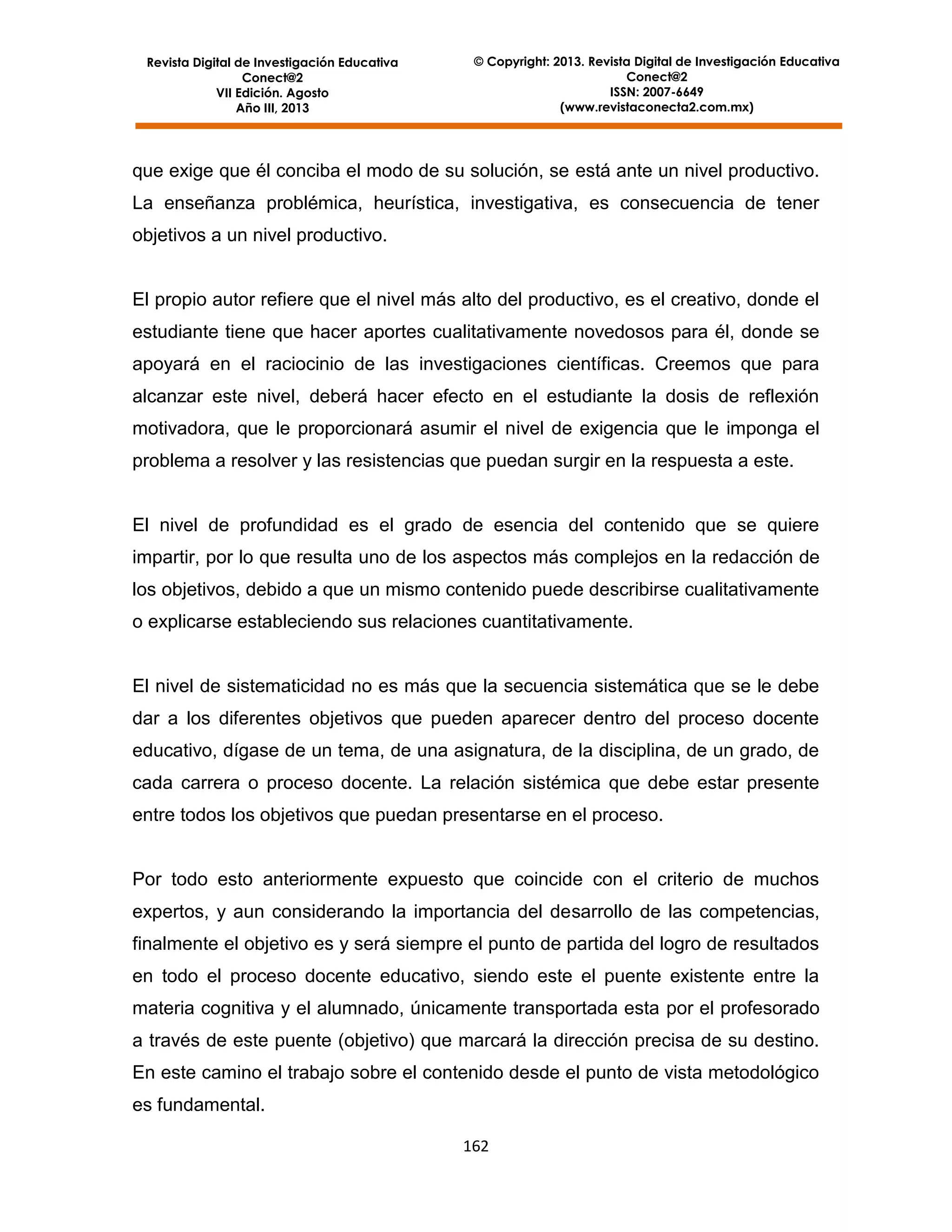 Revista Digital de Investigación Educativa
Conect@2
VII Edición. Agosto
Año III, 2013

© Copyright: 2013. Revista Digital de Investigación Educativa
Conect@2
ISSN: 2007-6649
(www.revistaconecta2.com.mx)

que exige que él conciba el modo de su solución, se está ante un nivel productivo.
La enseñanza problémica, heurística, investigativa, es consecuencia de tener
objetivos a un nivel productivo.

El propio autor refiere que el nivel más alto del productivo, es el creativo, donde el
estudiante tiene que hacer aportes cualitativamente novedosos para él, donde se
apoyará en el raciocinio de las investigaciones científicas. Creemos que para
alcanzar este nivel, deberá hacer efecto en el estudiante la dosis de reflexión
motivadora, que le proporcionará asumir el nivel de exigencia que le imponga el
problema a resolver y las resistencias que puedan surgir en la respuesta a este.

El nivel de profundidad es el grado de esencia del contenido que se quiere
impartir, por lo que resulta uno de los aspectos más complejos en la redacción de
los objetivos, debido a que un mismo contenido puede describirse cualitativamente
o explicarse estableciendo sus relaciones cuantitativamente.

El nivel de sistematicidad no es más que la secuencia sistemática que se le debe
dar a los diferentes objetivos que pueden aparecer dentro del proceso docente
educativo, dígase de un tema, de una asignatura, de la disciplina, de un grado, de
cada carrera o proceso docente. La relación sistémica que debe estar presente
entre todos los objetivos que puedan presentarse en el proceso.

Por todo esto anteriormente expuesto que coincide con el criterio de muchos
expertos, y aun considerando la importancia del desarrollo de las competencias,
finalmente el objetivo es y será siempre el punto de partida del logro de resultados
en todo el proceso docente educativo, siendo este el puente existente entre la
materia cognitiva y el alumnado, únicamente transportada esta por el profesorado
a través de este puente (objetivo) que marcará la dirección precisa de su destino.
En este camino el trabajo sobre el contenido desde el punto de vista metodológico
es fundamental.
162

 