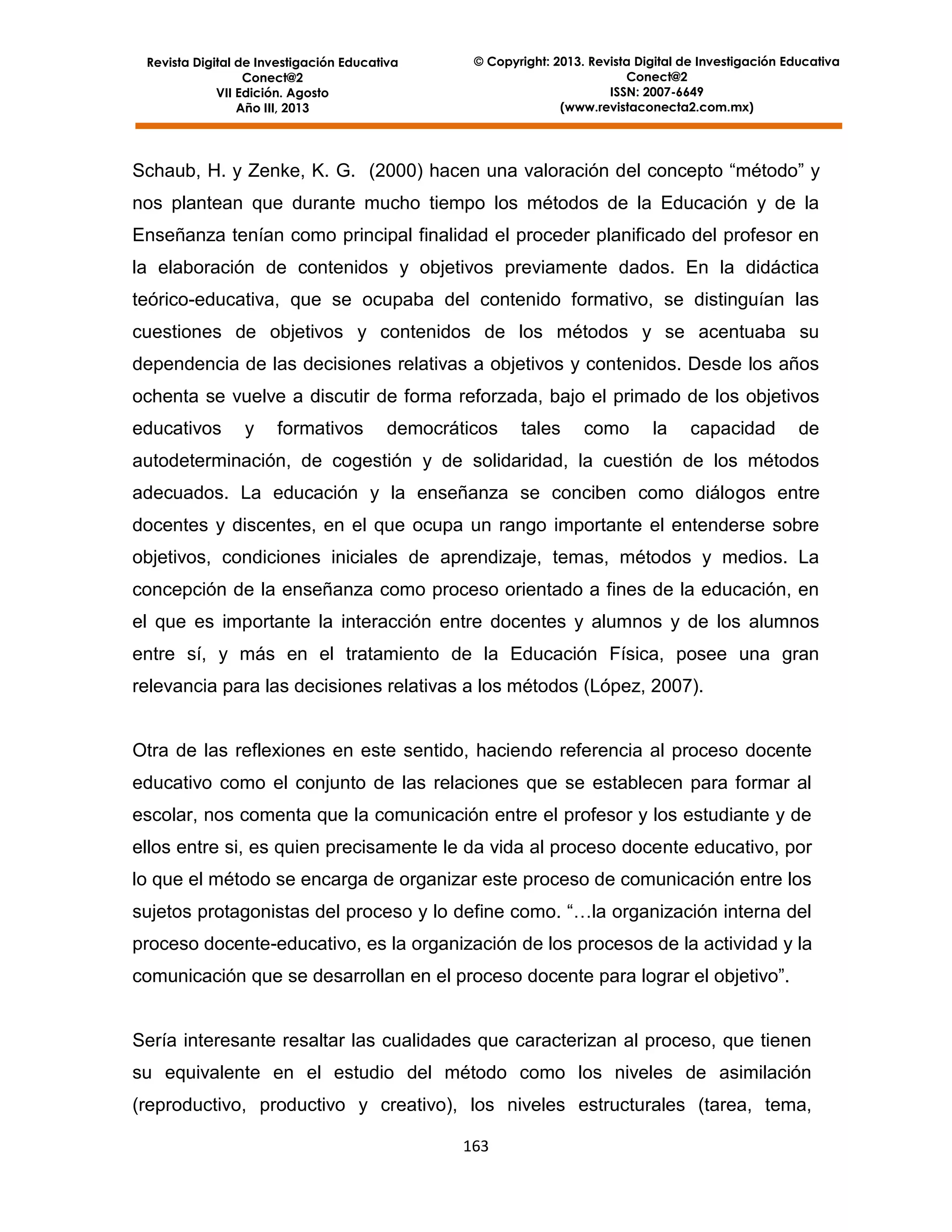 Revista Digital de Investigación Educativa
Conect@2
VII Edición. Agosto
Año III, 2013

© Copyright: 2013. Revista Digital de Investigación Educativa
Conect@2
ISSN: 2007-6649
(www.revistaconecta2.com.mx)

Schaub, H. y Zenke, K. G. (2000) hacen una valoración del concepto “método” y
nos plantean que durante mucho tiempo los métodos de la Educación y de la
Enseñanza tenían como principal finalidad el proceder planificado del profesor en
la elaboración de contenidos y objetivos previamente dados. En la didáctica
teórico-educativa, que se ocupaba del contenido formativo, se distinguían las
cuestiones de objetivos y contenidos de los métodos y se acentuaba su
dependencia de las decisiones relativas a objetivos y contenidos. Desde los años
ochenta se vuelve a discutir de forma reforzada, bajo el primado de los objetivos
educativos

y

formativos

democráticos

tales

como

la

capacidad

de

autodeterminación, de cogestión y de solidaridad, la cuestión de los métodos
adecuados. La educación y la enseñanza se conciben como diálogos entre
docentes y discentes, en el que ocupa un rango importante el entenderse sobre
objetivos, condiciones iniciales de aprendizaje, temas, métodos y medios. La
concepción de la enseñanza como proceso orientado a fines de la educación, en
el que es importante la interacción entre docentes y alumnos y de los alumnos
entre sí, y más en el tratamiento de la Educación Física, posee una gran
relevancia para las decisiones relativas a los métodos (López, 2007).

Otra de las reflexiones en este sentido, haciendo referencia al proceso docente
educativo como el conjunto de las relaciones que se establecen para formar al
escolar, nos comenta que la comunicación entre el profesor y los estudiante y de
ellos entre si, es quien precisamente le da vida al proceso docente educativo, por
lo que el método se encarga de organizar este proceso de comunicación entre los
sujetos protagonistas del proceso y lo define como. “…la organización interna del
proceso docente-educativo, es la organización de los procesos de la actividad y la
comunicación que se desarrollan en el proceso docente para lograr el objetivo”.

Sería interesante resaltar las cualidades que caracterizan al proceso, que tienen
su equivalente en el estudio del método como los niveles de asimilación
(reproductivo, productivo y creativo), los niveles estructurales (tarea, tema,
163

 