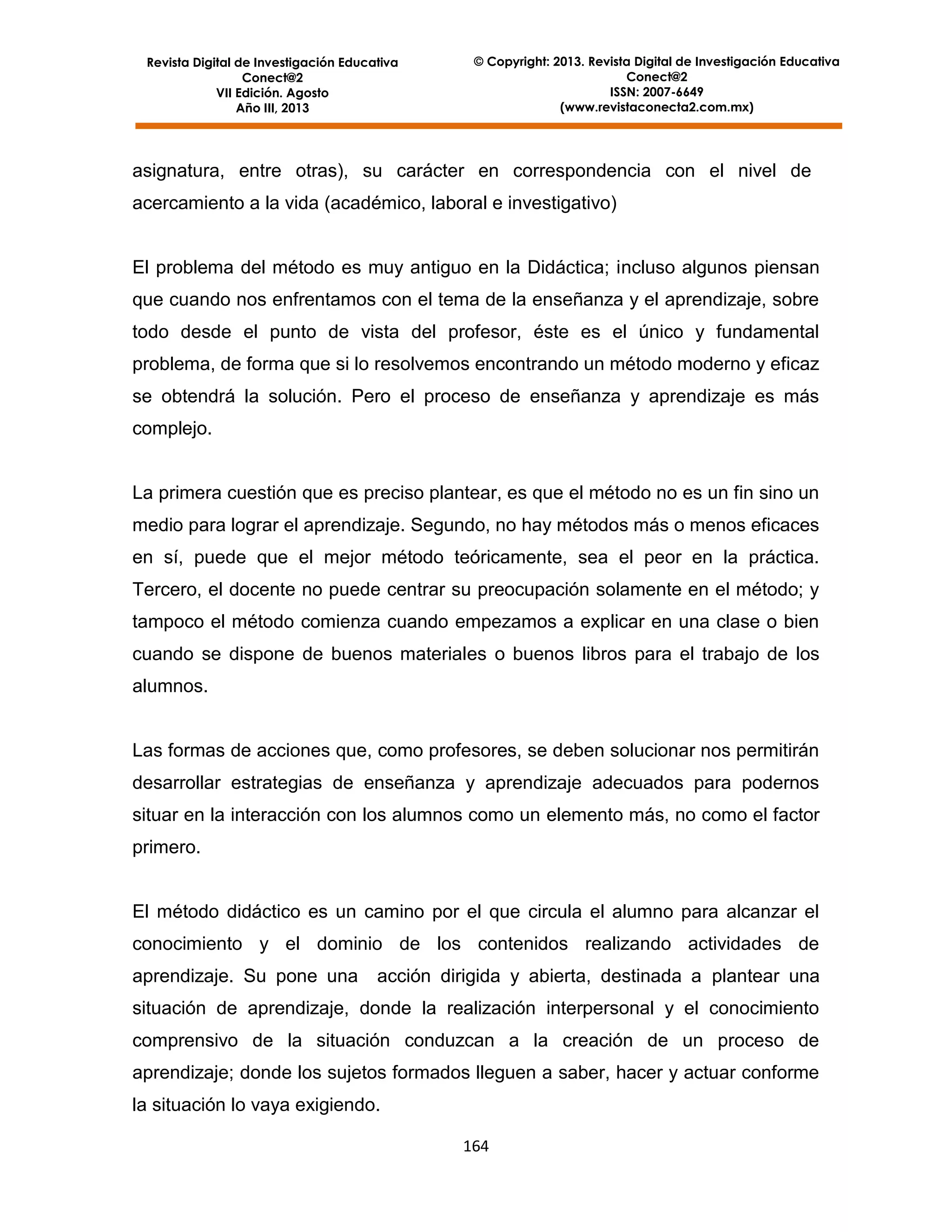 Revista Digital de Investigación Educativa
Conect@2
VII Edición. Agosto
Año III, 2013

© Copyright: 2013. Revista Digital de Investigación Educativa
Conect@2
ISSN: 2007-6649
(www.revistaconecta2.com.mx)

asignatura, entre otras), su carácter en correspondencia con el nivel de
acercamiento a la vida (académico, laboral e investigativo)

El problema del método es muy antiguo en la Didáctica; incluso algunos piensan
que cuando nos enfrentamos con el tema de la enseñanza y el aprendizaje, sobre
todo desde el punto de vista del profesor, éste es el único y fundamental
problema, de forma que si lo resolvemos encontrando un método moderno y eficaz
se obtendrá la solución. Pero el proceso de enseñanza y aprendizaje es más
complejo.

La primera cuestión que es preciso plantear, es que el método no es un fin sino un
medio para lograr el aprendizaje. Segundo, no hay métodos más o menos eficaces
en sí, puede que el mejor método teóricamente, sea el peor en la práctica.
Tercero, el docente no puede centrar su preocupación solamente en el método; y
tampoco el método comienza cuando empezamos a explicar en una clase o bien
cuando se dispone de buenos materiales o buenos libros para el trabajo de los
alumnos.

Las formas de acciones que, como profesores, se deben solucionar nos permitirán
desarrollar estrategias de enseñanza y aprendizaje adecuados para podernos
situar en la interacción con los alumnos como un elemento más, no como el factor
primero.

El método didáctico es un camino por el que circula el alumno para alcanzar el
conocimiento y el dominio de los contenidos realizando actividades de
aprendizaje. Su pone una

acción dirigida y abierta, destinada a plantear una

situación de aprendizaje, donde la realización interpersonal y el conocimiento
comprensivo de la situación conduzcan a la creación de un proceso de
aprendizaje; donde los sujetos formados lleguen a saber, hacer y actuar conforme
la situación lo vaya exigiendo.
164

 
