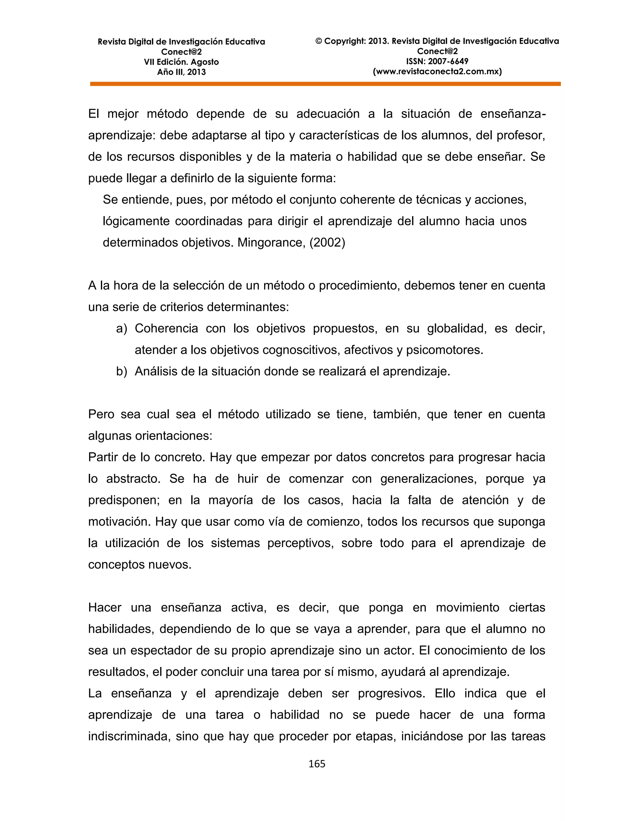 Revista Digital de Investigación Educativa
Conect@2
VII Edición. Agosto
Año III, 2013

© Copyright: 2013. Revista Digital de Investigación Educativa
Conect@2
ISSN: 2007-6649
(www.revistaconecta2.com.mx)

El mejor método depende de su adecuación a la situación de enseñanzaaprendizaje: debe adaptarse al tipo y características de los alumnos, del profesor,
de los recursos disponibles y de la materia o habilidad que se debe enseñar. Se
puede llegar a definirlo de la siguiente forma:
Se entiende, pues, por método el conjunto coherente de técnicas y acciones,
lógicamente coordinadas para dirigir el aprendizaje del alumno hacia unos
determinados objetivos. Mingorance, (2002)

A la hora de la selección de un método o procedimiento, debemos tener en cuenta
una serie de criterios determinantes:
a) Coherencia con los objetivos propuestos, en su globalidad, es decir,
atender a los objetivos cognoscitivos, afectivos y psicomotores.
b) Análisis de la situación donde se realizará el aprendizaje.

Pero sea cual sea el método utilizado se tiene, también, que tener en cuenta
algunas orientaciones:
Partir de lo concreto. Hay que empezar por datos concretos para progresar hacia
lo abstracto. Se ha de huir de comenzar con generalizaciones, porque ya
predisponen; en la mayoría de los casos, hacia la falta de atención y de
motivación. Hay que usar como vía de comienzo, todos los recursos que suponga
la utilización de los sistemas perceptivos, sobre todo para el aprendizaje de
conceptos nuevos.

Hacer una enseñanza activa, es decir, que ponga en movimiento ciertas
habilidades, dependiendo de lo que se vaya a aprender, para que el alumno no
sea un espectador de su propio aprendizaje sino un actor. El conocimiento de los
resultados, el poder concluir una tarea por sí mismo, ayudará al aprendizaje.
La enseñanza y el aprendizaje deben ser progresivos. Ello indica que el
aprendizaje de una tarea o habilidad no se puede hacer de una forma
indiscriminada, sino que hay que proceder por etapas, iniciándose por las tareas
165

 