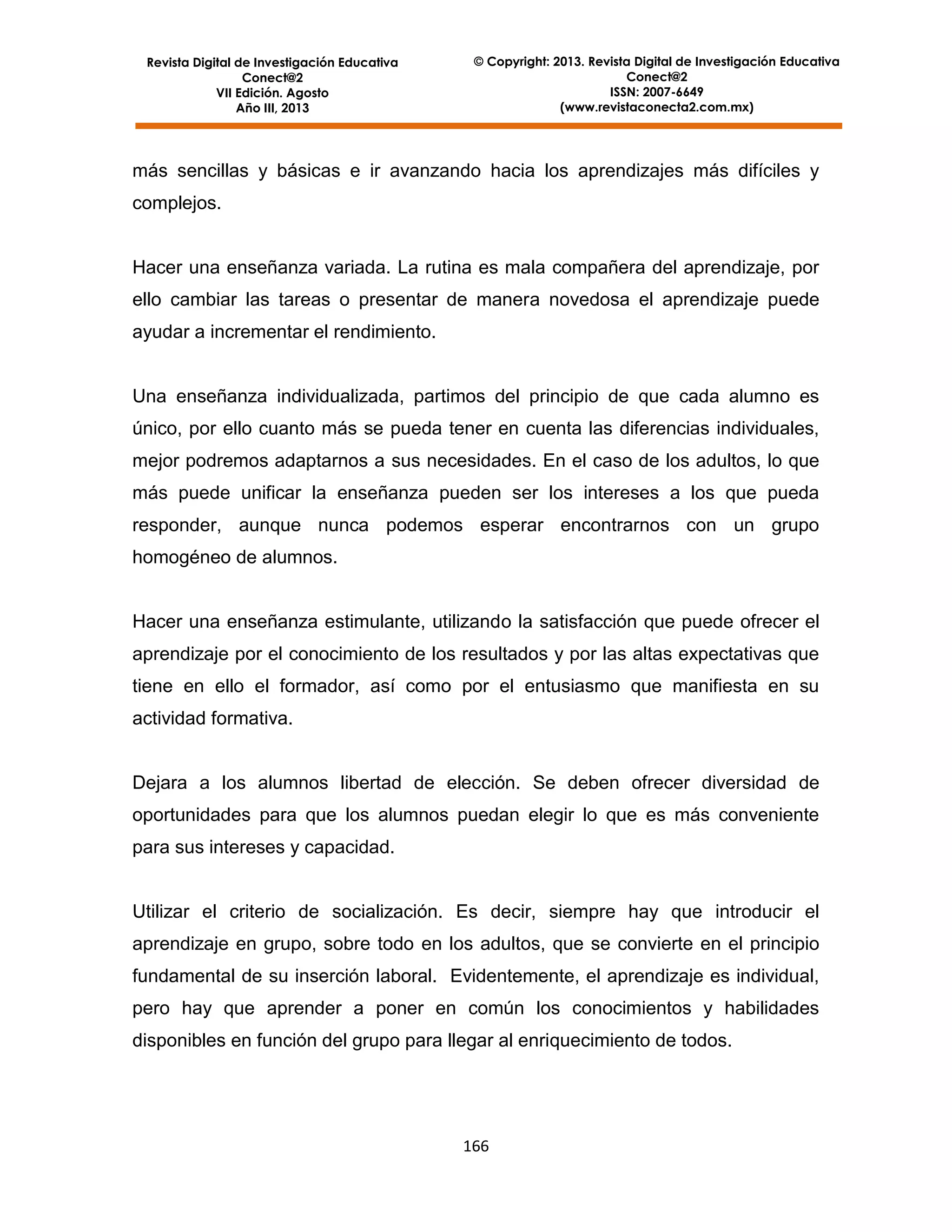 Revista Digital de Investigación Educativa
Conect@2
VII Edición. Agosto
Año III, 2013

© Copyright: 2013. Revista Digital de Investigación Educativa
Conect@2
ISSN: 2007-6649
(www.revistaconecta2.com.mx)

más sencillas y básicas e ir avanzando hacia los aprendizajes más difíciles y
complejos.

Hacer una enseñanza variada. La rutina es mala compañera del aprendizaje, por
ello cambiar las tareas o presentar de manera novedosa el aprendizaje puede
ayudar a incrementar el rendimiento.

Una enseñanza individualizada, partimos del principio de que cada alumno es
único, por ello cuanto más se pueda tener en cuenta las diferencias individuales,
mejor podremos adaptarnos a sus necesidades. En el caso de los adultos, lo que
más puede unificar la enseñanza pueden ser los intereses a los que pueda
responder, aunque nunca podemos esperar encontrarnos con un grupo
homogéneo de alumnos.

Hacer una enseñanza estimulante, utilizando la satisfacción que puede ofrecer el
aprendizaje por el conocimiento de los resultados y por las altas expectativas que
tiene en ello el formador, así como por el entusiasmo que manifiesta en su
actividad formativa.

Dejara a los alumnos libertad de elección. Se deben ofrecer diversidad de
oportunidades para que los alumnos puedan elegir lo que es más conveniente
para sus intereses y capacidad.

Utilizar el criterio de socialización. Es decir, siempre hay que introducir el
aprendizaje en grupo, sobre todo en los adultos, que se convierte en el principio
fundamental de su inserción laboral. Evidentemente, el aprendizaje es individual,
pero hay que aprender a poner en común los conocimientos y habilidades
disponibles en función del grupo para llegar al enriquecimiento de todos.

166

 