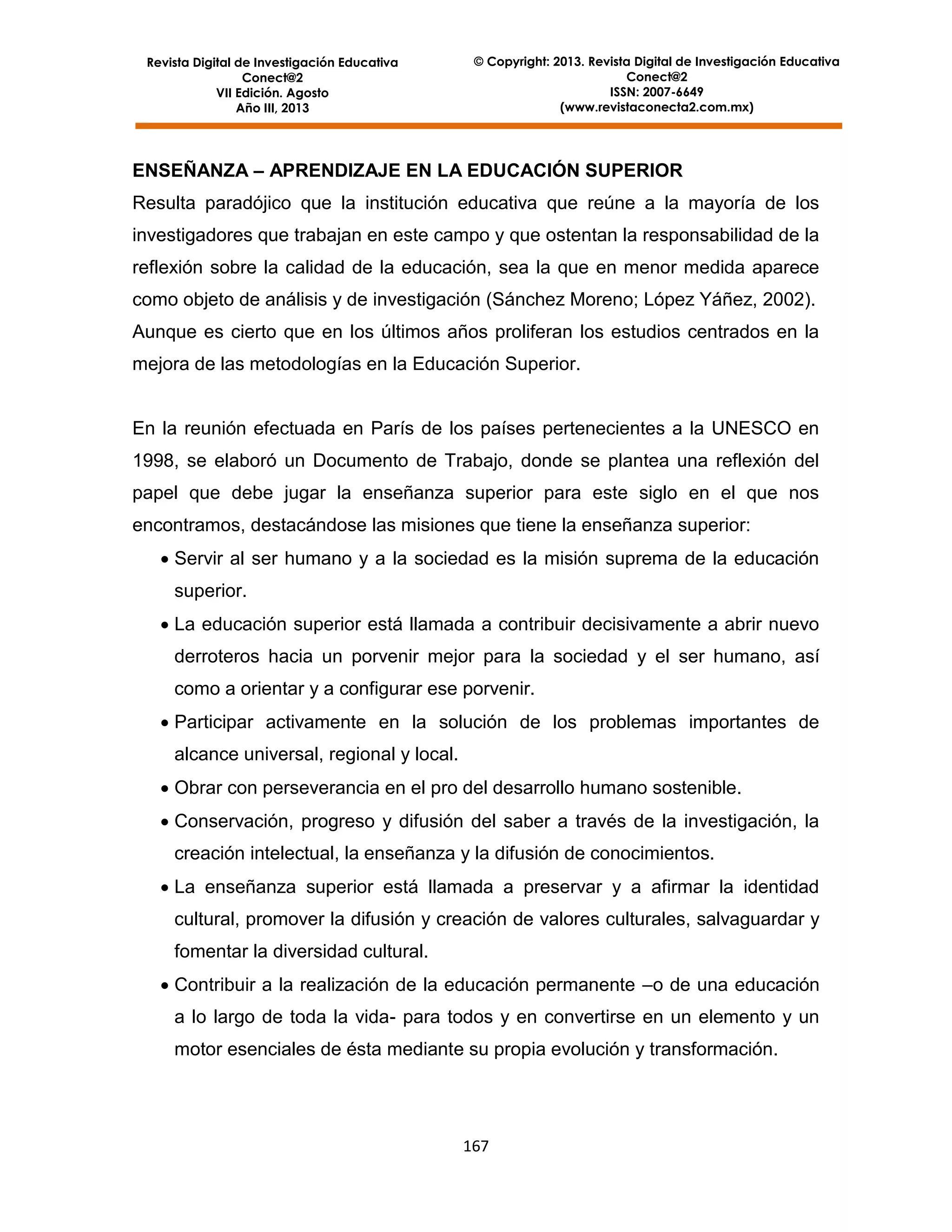 Revista Digital de Investigación Educativa
Conect@2
VII Edición. Agosto
Año III, 2013

© Copyright: 2013. Revista Digital de Investigación Educativa
Conect@2
ISSN: 2007-6649
(www.revistaconecta2.com.mx)

ENSEÑANZA – APRENDIZAJE EN LA EDUCACIÓN SUPERIOR
Resulta paradójico que la institución educativa que reúne a la mayoría de los
investigadores que trabajan en este campo y que ostentan la responsabilidad de la
reflexión sobre la calidad de la educación, sea la que en menor medida aparece
como objeto de análisis y de investigación (Sánchez Moreno; López Yáñez, 2002).
Aunque es cierto que en los últimos años proliferan los estudios centrados en la
mejora de las metodologías en la Educación Superior.

En la reunión efectuada en París de los países pertenecientes a la UNESCO en
1998, se elaboró un Documento de Trabajo, donde se plantea una reflexión del
papel que debe jugar la enseñanza superior para este siglo en el que nos
encontramos, destacándose las misiones que tiene la enseñanza superior:
 Servir al ser humano y a la sociedad es la misión suprema de la educación
superior.
 La educación superior está llamada a contribuir decisivamente a abrir nuevo
derroteros hacia un porvenir mejor para la sociedad y el ser humano, así
como a orientar y a configurar ese porvenir.
 Participar activamente en la solución de los problemas importantes de
alcance universal, regional y local.
 Obrar con perseverancia en el pro del desarrollo humano sostenible.
 Conservación, progreso y difusión del saber a través de la investigación, la
creación intelectual, la enseñanza y la difusión de conocimientos.
 La enseñanza superior está llamada a preservar y a afirmar la identidad
cultural, promover la difusión y creación de valores culturales, salvaguardar y
fomentar la diversidad cultural.
 Contribuir a la realización de la educación permanente –o de una educación
a lo largo de toda la vida- para todos y en convertirse en un elemento y un
motor esenciales de ésta mediante su propia evolución y transformación.

167

 