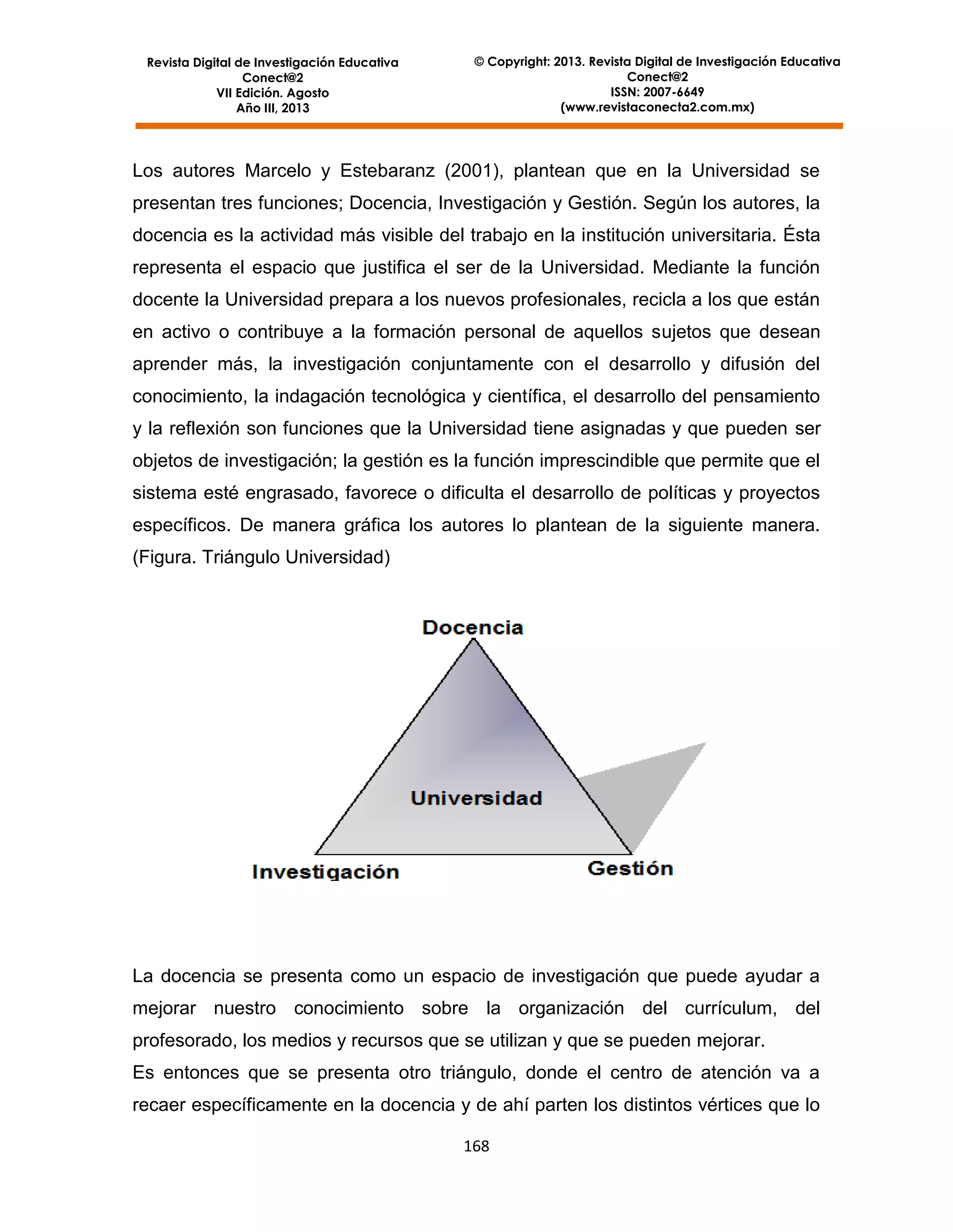 Revista Digital de Investigación Educativa
Conect@2
VII Edición. Agosto
Año III, 2013

© Copyright: 2013. Revista Digital de Investigación Educativa
Conect@2
ISSN: 2007-6649
(www.revistaconecta2.com.mx)

Los autores Marcelo y Estebaranz (2001), plantean que en la Universidad se
presentan tres funciones; Docencia, Investigación y Gestión. Según los autores, la
docencia es la actividad más visible del trabajo en la institución universitaria. Ésta
representa el espacio que justifica el ser de la Universidad. Mediante la función
docente la Universidad prepara a los nuevos profesionales, recicla a los que están
en activo o contribuye a la formación personal de aquellos sujetos que desean
aprender más, la investigación conjuntamente con el desarrollo y difusión del
conocimiento, la indagación tecnológica y científica, el desarrollo del pensamiento
y la reflexión son funciones que la Universidad tiene asignadas y que pueden ser
objetos de investigación; la gestión es la función imprescindible que permite que el
sistema esté engrasado, favorece o dificulta el desarrollo de políticas y proyectos
específicos. De manera gráfica los autores lo plantean de la siguiente manera.
(Figura. Triángulo Universidad)

La docencia se presenta como un espacio de investigación que puede ayudar a
mejorar nuestro conocimiento sobre la organización del currículum, del
profesorado, los medios y recursos que se utilizan y que se pueden mejorar.
Es entonces que se presenta otro triángulo, donde el centro de atención va a
recaer específicamente en la docencia y de ahí parten los distintos vértices que lo
168

 