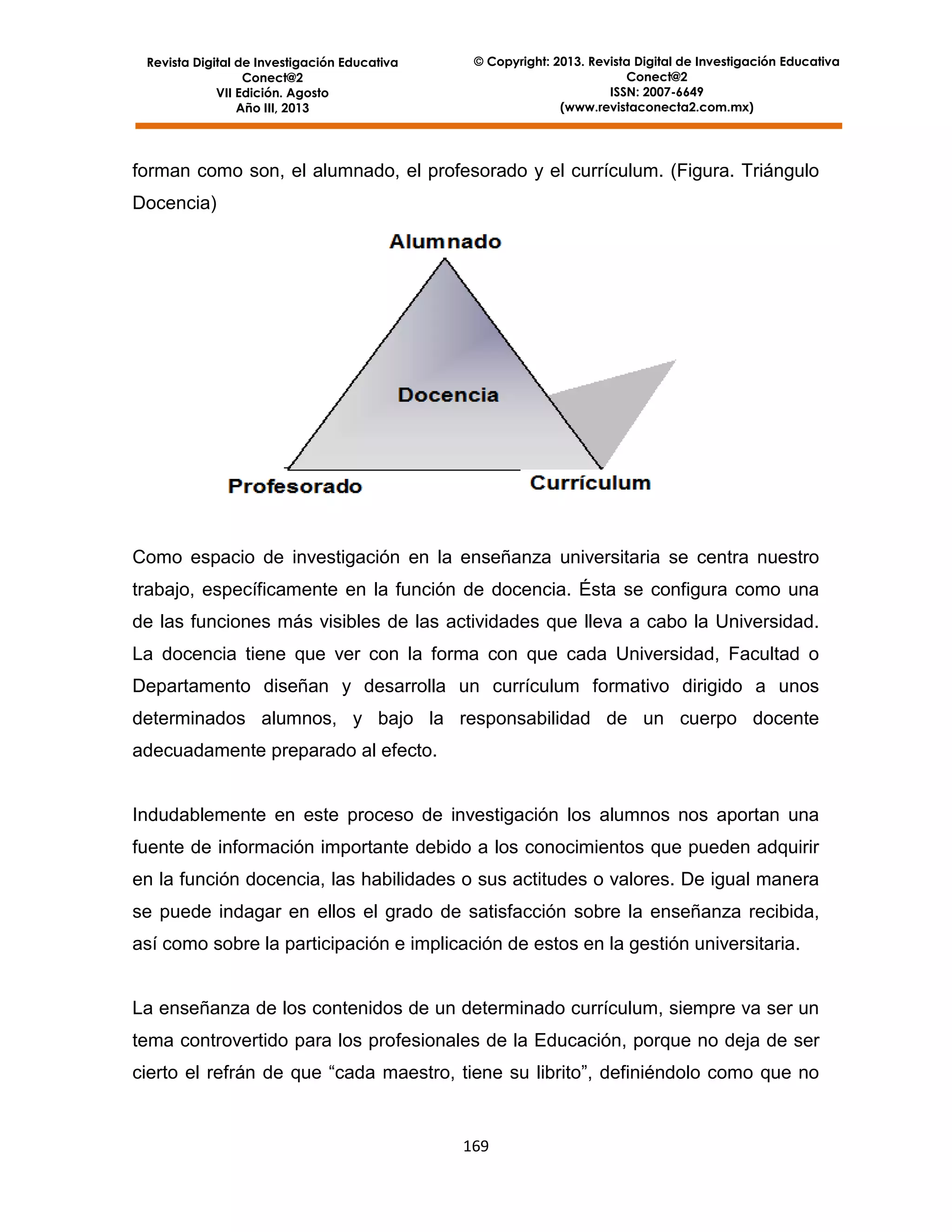 Revista Digital de Investigación Educativa
Conect@2
VII Edición. Agosto
Año III, 2013

© Copyright: 2013. Revista Digital de Investigación Educativa
Conect@2
ISSN: 2007-6649
(www.revistaconecta2.com.mx)

forman como son, el alumnado, el profesorado y el currículum. (Figura. Triángulo
Docencia)

Como espacio de investigación en la enseñanza universitaria se centra nuestro
trabajo, específicamente en la función de docencia. Ésta se configura como una
de las funciones más visibles de las actividades que lleva a cabo la Universidad.
La docencia tiene que ver con la forma con que cada Universidad, Facultad o
Departamento diseñan y desarrolla un currículum formativo dirigido a unos
determinados alumnos, y bajo la responsabilidad de un cuerpo docente
adecuadamente preparado al efecto.

Indudablemente en este proceso de investigación los alumnos nos aportan una
fuente de información importante debido a los conocimientos que pueden adquirir
en la función docencia, las habilidades o sus actitudes o valores. De igual manera
se puede indagar en ellos el grado de satisfacción sobre la enseñanza recibida,
así como sobre la participación e implicación de estos en la gestión universitaria.

La enseñanza de los contenidos de un determinado currículum, siempre va ser un
tema controvertido para los profesionales de la Educación, porque no deja de ser
cierto el refrán de que “cada maestro, tiene su librito”, definiéndolo como que no

169

 