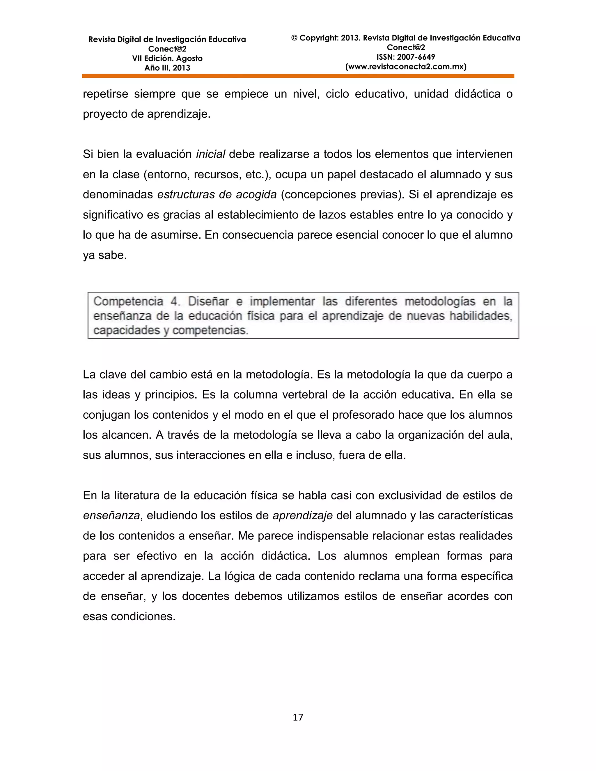 Revista Digital de Investigación Educativa
Conect@2
VII Edición. Agosto
Año III, 2013

© Copyright: 2013. Revista Digital de Investigación Educativa
Conect@2
ISSN: 2007-6649
(www.revistaconecta2.com.mx)

repetirse siempre que se empiece un nivel, ciclo educativo, unidad didáctica o
proyecto de aprendizaje.

Si bien la evaluación inicial debe realizarse a todos los elementos que intervienen
en la clase (entorno, recursos, etc.), ocupa un papel destacado el alumnado y sus
denominadas estructuras de acogida (concepciones previas). Si el aprendizaje es
significativo es gracias al establecimiento de lazos estables entre lo ya conocido y
lo que ha de asumirse. En consecuencia parece esencial conocer lo que el alumno
ya sabe.

La clave del cambio está en la metodología. Es la metodología la que da cuerpo a
las ideas y principios. Es la columna vertebral de la acción educativa. En ella se
conjugan los contenidos y el modo en el que el profesorado hace que los alumnos
los alcancen. A través de la metodología se lleva a cabo la organización del aula,
sus alumnos, sus interacciones en ella e incluso, fuera de ella.

En la literatura de la educación física se habla casi con exclusividad de estilos de
enseñanza, eludiendo los estilos de aprendizaje del alumnado y las características
de los contenidos a enseñar. Me parece indispensable relacionar estas realidades
para ser efectivo en la acción didáctica. Los alumnos emplean formas para
acceder al aprendizaje. La lógica de cada contenido reclama una forma específica
de enseñar, y los docentes debemos utilizamos estilos de enseñar acordes con
esas condiciones.

17

 