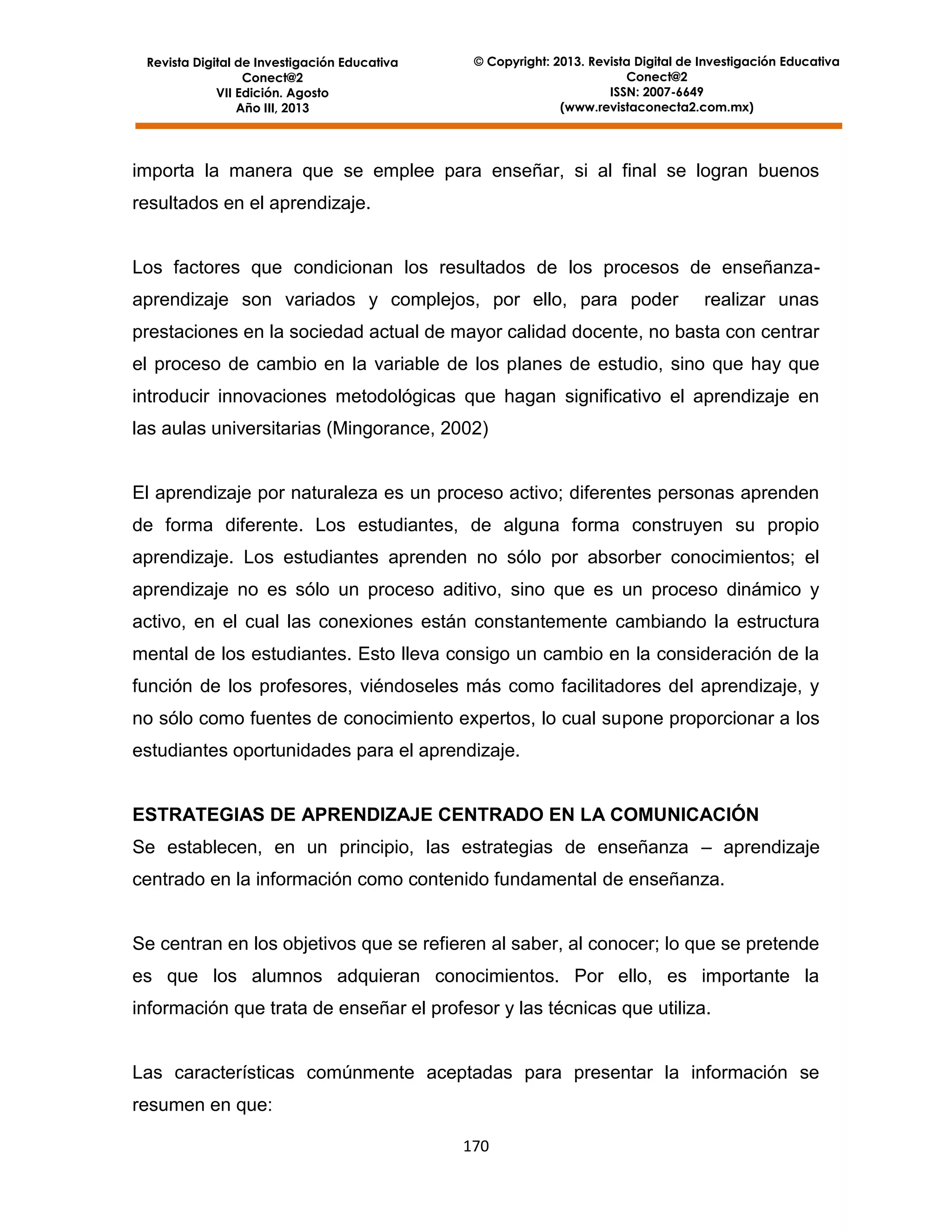Revista Digital de Investigación Educativa
Conect@2
VII Edición. Agosto
Año III, 2013

© Copyright: 2013. Revista Digital de Investigación Educativa
Conect@2
ISSN: 2007-6649
(www.revistaconecta2.com.mx)

importa la manera que se emplee para enseñar, si al final se logran buenos
resultados en el aprendizaje.

Los factores que condicionan los resultados de los procesos de enseñanzaaprendizaje son variados y complejos, por ello, para poder

realizar unas

prestaciones en la sociedad actual de mayor calidad docente, no basta con centrar
el proceso de cambio en la variable de los planes de estudio, sino que hay que
introducir innovaciones metodológicas que hagan significativo el aprendizaje en
las aulas universitarias (Mingorance, 2002)

El aprendizaje por naturaleza es un proceso activo; diferentes personas aprenden
de forma diferente. Los estudiantes, de alguna forma construyen su propio
aprendizaje. Los estudiantes aprenden no sólo por absorber conocimientos; el
aprendizaje no es sólo un proceso aditivo, sino que es un proceso dinámico y
activo, en el cual las conexiones están constantemente cambiando la estructura
mental de los estudiantes. Esto lleva consigo un cambio en la consideración de la
función de los profesores, viéndoseles más como facilitadores del aprendizaje, y
no sólo como fuentes de conocimiento expertos, lo cual supone proporcionar a los
estudiantes oportunidades para el aprendizaje.

ESTRATEGIAS DE APRENDIZAJE CENTRADO EN LA COMUNICACIÓN
Se establecen, en un principio, las estrategias de enseñanza – aprendizaje
centrado en la información como contenido fundamental de enseñanza.

Se centran en los objetivos que se refieren al saber, al conocer; lo que se pretende
es que los alumnos adquieran conocimientos. Por ello, es importante la
información que trata de enseñar el profesor y las técnicas que utiliza.

Las características comúnmente aceptadas para presentar la información se
resumen en que:
170

 