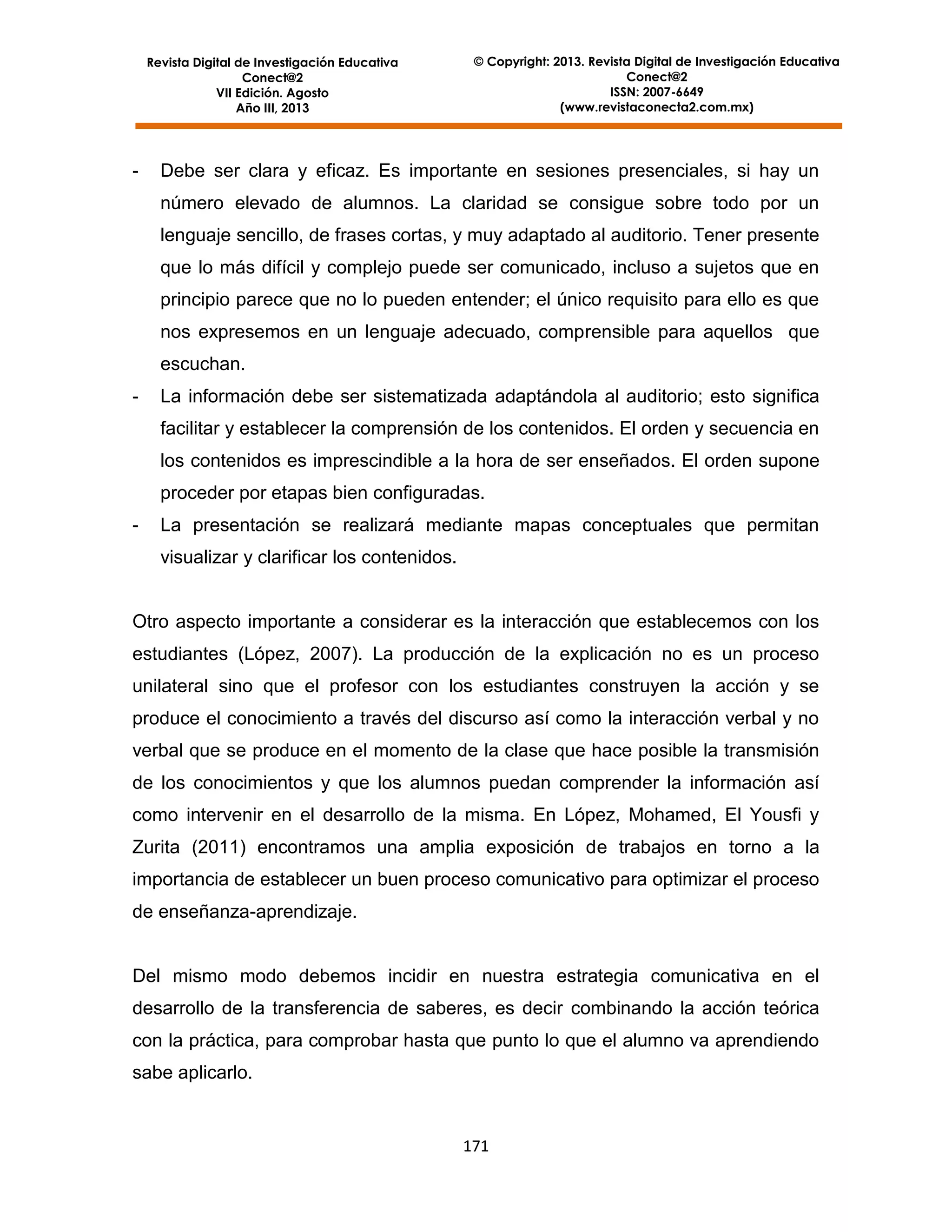 Revista Digital de Investigación Educativa
Conect@2
VII Edición. Agosto
Año III, 2013

-

© Copyright: 2013. Revista Digital de Investigación Educativa
Conect@2
ISSN: 2007-6649
(www.revistaconecta2.com.mx)

Debe ser clara y eficaz. Es importante en sesiones presenciales, si hay un
número elevado de alumnos. La claridad se consigue sobre todo por un
lenguaje sencillo, de frases cortas, y muy adaptado al auditorio. Tener presente
que lo más difícil y complejo puede ser comunicado, incluso a sujetos que en
principio parece que no lo pueden entender; el único requisito para ello es que
nos expresemos en un lenguaje adecuado, comprensible para aquellos que
escuchan.

-

La información debe ser sistematizada adaptándola al auditorio; esto significa
facilitar y establecer la comprensión de los contenidos. El orden y secuencia en
los contenidos es imprescindible a la hora de ser enseñados. El orden supone
proceder por etapas bien configuradas.

-

La presentación se realizará mediante mapas conceptuales que permitan
visualizar y clarificar los contenidos.

Otro aspecto importante a considerar es la interacción que establecemos con los
estudiantes (López, 2007). La producción de la explicación no es un proceso
unilateral sino que el profesor con los estudiantes construyen la acción y se
produce el conocimiento a través del discurso así como la interacción verbal y no
verbal que se produce en el momento de la clase que hace posible la transmisión
de los conocimientos y que los alumnos puedan comprender la información así
como intervenir en el desarrollo de la misma. En López, Mohamed, El Yousfi y
Zurita (2011) encontramos una amplia exposición de trabajos en torno a la
importancia de establecer un buen proceso comunicativo para optimizar el proceso
de enseñanza-aprendizaje.

Del mismo modo debemos incidir en nuestra estrategia comunicativa en el
desarrollo de la transferencia de saberes, es decir combinando la acción teórica
con la práctica, para comprobar hasta que punto lo que el alumno va aprendiendo
sabe aplicarlo.

171

 