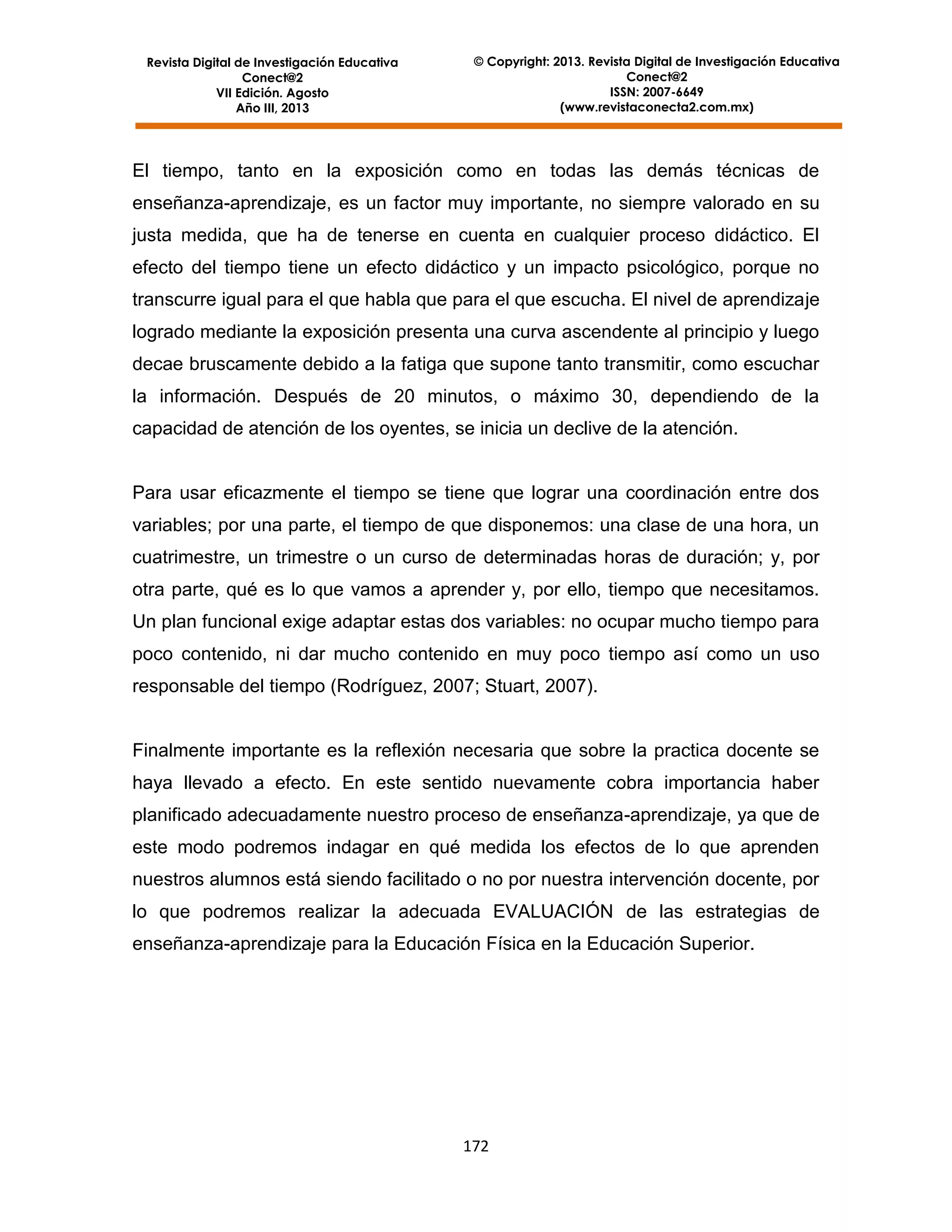 Revista Digital de Investigación Educativa
Conect@2
VII Edición. Agosto
Año III, 2013

© Copyright: 2013. Revista Digital de Investigación Educativa
Conect@2
ISSN: 2007-6649
(www.revistaconecta2.com.mx)

El tiempo, tanto en la exposición como en todas las demás técnicas de
enseñanza-aprendizaje, es un factor muy importante, no siempre valorado en su
justa medida, que ha de tenerse en cuenta en cualquier proceso didáctico. El
efecto del tiempo tiene un efecto didáctico y un impacto psicológico, porque no
transcurre igual para el que habla que para el que escucha. El nivel de aprendizaje
logrado mediante la exposición presenta una curva ascendente al principio y luego
decae bruscamente debido a la fatiga que supone tanto transmitir, como escuchar
la información. Después de 20 minutos, o máximo 30, dependiendo de la
capacidad de atención de los oyentes, se inicia un declive de la atención.

Para usar eficazmente el tiempo se tiene que lograr una coordinación entre dos
variables; por una parte, el tiempo de que disponemos: una clase de una hora, un
cuatrimestre, un trimestre o un curso de determinadas horas de duración; y, por
otra parte, qué es lo que vamos a aprender y, por ello, tiempo que necesitamos.
Un plan funcional exige adaptar estas dos variables: no ocupar mucho tiempo para
poco contenido, ni dar mucho contenido en muy poco tiempo así como un uso
responsable del tiempo (Rodríguez, 2007; Stuart, 2007).

Finalmente importante es la reflexión necesaria que sobre la practica docente se
haya llevado a efecto. En este sentido nuevamente cobra importancia haber
planificado adecuadamente nuestro proceso de enseñanza-aprendizaje, ya que de
este modo podremos indagar en qué medida los efectos de lo que aprenden
nuestros alumnos está siendo facilitado o no por nuestra intervención docente, por
lo que podremos realizar la adecuada EVALUACIÓN de las estrategias de
enseñanza-aprendizaje para la Educación Física en la Educación Superior.

172

 